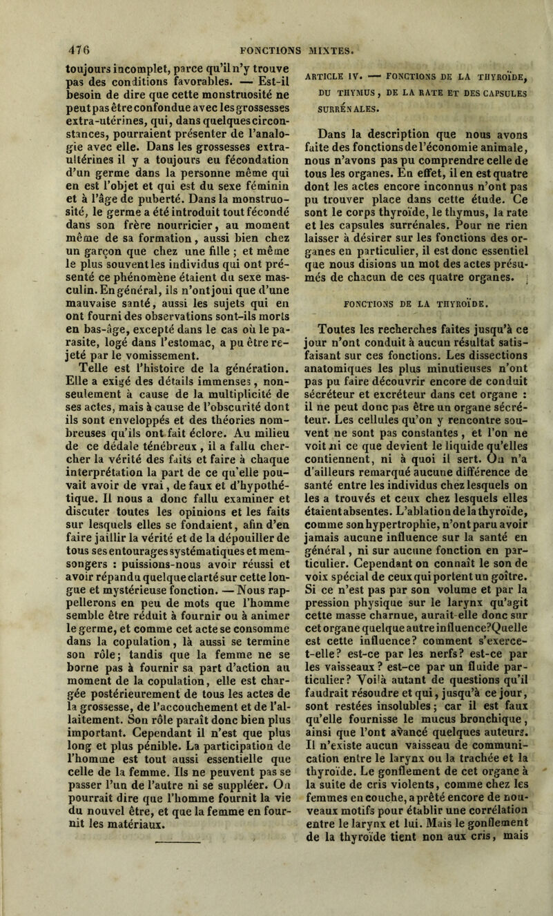 toujours incomplet, parce qu’il n’y trouve pas des conditions favorables. — Est-il besoin de dire que cette monstruosité ne peut pas être confondue avec les grossesses extra-utérines, qui, dans quelques circon- stances, pourraient présenter de l’analo- gie avec elle. Dans les grossesses extra- ultérines il y a toujours eu fécondation d’un germe dans la personne même qui en est l’objet et qui est du sexe féminin et à l’âge de puberté. Dans la monstruo- sité, le germe a été introduit tout fécondé dans son frère nourricier, au moment même de sa formation, aussi bien chez un garçon que chez une fille ; et même le plus souvent les individus qui ont pré- senté ce phénomène étaient du sexe mas- culin. En général, ils n’ont joui que d’une mauvaise santé, aussi les sujets qui en ont fourni des observations sont-ils morts en bas-âge, excepté dans le cas où le pa- rasite, logé dans l’estomac, a pu être re- jeté par le vomissement. Telle est l’histoire de la génération. Elle a exigé des détails immenses, non- seulement à cause de la multiplicité de ses actes, mais à cause de l’obscurité dont ils sont enveloppés et des théories nom- breuses qu’ils ont fait éclore. Au milieu de ce dédale ténébreux , il a fallu cher- cher la vérité des faits et faire à chaque interprétation la part de ce quelle pou- vait avoir de vrai, de faux et d’hypothé- tique. Il nous a donc fallu examiner et discuter toutes les opinions et les faits sur lesquels elles se fondaient, afin d’en faire jaillir la vérité et de la dépouiller de tous ses entourages systématiques et mem- songers : puissions-nous avoir réussi et avoir répandu quelque clarté sur cette lon- gue et mystérieuse fonction. —Nous rap- pellerons en peu de mots que l’homme semble être réduit à fournir ou à animer le germe, et comme cet acte se consomme dans la copulation, là aussi se termine son rôle; tandis que la femme ne se borne pas à fournir sa part d’action au moment de la copulation, elle est char- gée postérieurement de tous les actes de la grossesse, de l’accouchement et de l’al- laitement. Son rôle paraît donc bien plus important. Cependant il n’est que plus long et plus pénible. La participation de l’homme est tout aussi essentielle que celle de la femme. Ils ne peuvent pas se passer l’un de l’autre ni se suppléer. On pourrait dire que l’homme fournit la vie du nouvel être, et que la femme en four- nit les matériaux. ARTICLE IV. — FONCTIONS DE LA THYROÏDE, DU THYMUS, DE LA RATE ET DES CAPSULES SURRÉNALES. Dans la description que nous avons faite des fonctions de l’économie animale, nous n’avons pas pu comprendre celle de tous les organes. En effet, il en est quatre dont les actes encore inconnus n’ont pas pu trouver place dans cette étude. Ce sont le corps thyroïde, le thymus, la rate et les capsules surrénales. Pour ne rien laisser à désirer sur les fonctions des or- ganes en particulier, il est donc essentiel que nous disions un mot des actes présu- més de chacun de ces quatre organes. : FONCTIONS DE LA THYROÏDE. Toutes les recherches faites jusqu’à ce jour n’ont conduit à aucun résultat satis- faisant sur ces fonctions. Les dissections anatomiques les plus minutieuses n’ont pas pu faire découvrir encore de conduit sécréteur et excréteur dans cet organe : il ne peut donc pas être un organe sécré- teur. Les cellules qu’on y rencontre sou- vent ne sont pas constantes, et l’on ne voit mi ce que devient le liquide qu’elles contiennent, ni à quoi il sert. On n’a d’ailleurs remarqué aucune différence de santé entre les individus chez lesquels on les a trouvés et ceux chez lesquels elles étaient absentes. L’ablation de la thyroïde, comme son hypertrophie, n’ont paru avoir jamais aucune influence sur la santé en général, ni sur aucune fonction en par- ticulier. Cependant on connaît le son de voix spécial de ceux qui portent un goître. Si ce n’est pas par son volume et par la pression physique sur le larynx qu’agit cette masse charnue, aurait elle donc sur cet organe quelque autre influence?Quelle est cette influence? comment s’exerce- t-elle? est-ce par les nerfs? est-ce par les vaisseaux? est-ce par un fluide par- ticulier? Yoüà autant de questions qu’il faudrait résoudre et qui, jusqu’à ce jour, sont restées insolubles ; car il est faux qu’elle fournisse le mucus bronchique, ainsi que l’ont avancé quelques auteurs. Il n’existe aucun vaisseau de communi- cation entre le larynx ou la trachée et la thyroïde. Le gonflement de cet organe à la suite de cris violents, comme chez les femmes en couche, a prêté encore de nou- veaux motifs pour établir une corrélation entre le larynx et lui. Mais le gonflement de la thyroïde tient non aux cris, mais