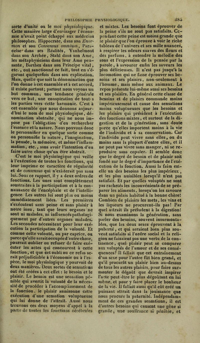 sorte d’unité ou le moi physiologique. Cette manière large d’envisager l’écono- mie n’avait point échappé aux médecins philosophes. Hippocrate, dans son Enor- mon et son Consensus omnium, Para- celse dans ses Réalités, Vanhelmont dans son Archée, Stahl dans son Ame, les métaphysiciens dans leur Ame pen- sante , Barthez dans son Principe vital, etc., ont sanctionné ce fait, tout en s’é- garant quelquefois dans son explication. Mais, quelle que soit la dénomination que l’on donne à cet ensemble et à cet accord, il existe partout ; partout nous voyons un but commun, une tendance générale vers ce but, une conspiration de tout» s les parties vers Cette harmonie. C’est à cet ensemble que nous donnons aujour- d’hui le nom de moi physiologique, dé- nomination abstraite, qui ne nous im- pose pas l’obligation d’en rechercher l’essence et la nature. Nous pouvons donc le personnifier en quelque sorte comme on personnifie la nature, l’imagination, la pensée, la mémoire, et même l’inflam- mation, etc., sans avoir l’intention d’en faire autre chose qu’un être abstrait. C’est le moi physiologique qui veille à l’exécution de toutes les fonctions, qui leur imprime ce caractère de régularité et de consensus qui n’existerait pas sans lui. Sous ce rapport, il y a deux ordres de fonctions. Les unes sont complètement soustraites à la participation et à la con- naissance de l’encéphale et de l’intelli- gence. Les autres lui sont plus ou moins immédiatement liées. Les premières s’exécutent sans peine et sans plaisir à noire insu, tant que leurs organes ne sont ni malades, ni influencés pathologi- quement par d’autres organes malades. Les secondes nécessitent pour leur exé- cution la participation de la volonté. Et comme cette volonté, ou par caprice, ou parce qu’elle serait occupée d’autre chose, pourrait oublier ou refuser de faire exé- cuter les actes qui concourent à cette fonction, et que cet oubli ou ce refus se- rait préjudiciable à l’économie ou à l’es- pèce, le moi physiologique y pourvoit de deux manières. Deux sortes de sensations ont été créées à cet effet : le besoin et le plaisir. Le besoin est une sensation pé- nible qui avertit la volonté de la néces- sité de procéder à l’accomplissement de la fonction, le plaisir assaisonne cette exécution d’une sensation voluptueuse qui lui donne de l’attrait. Aussi nous trouvons ces deux moyens d’appel à la porte de toutes les fonctions cérébrales et mixtes. Les besoins font éprouver de la peine s’ils ne sont pas satisfaits. Ce- pendant cette peine est moins grande que le plaisir que l’on éprouve à voir le riche tableau de l’univers et ses mille nuance^, à respirer les odeurs suaves des fleurs et des parfums, à entendre la mélodie des sons et l’expression de la pensée par la parole, à savourer enfin les saveurs les plus délicieuses. Il n’est pas jusqu’à la locomotion qui ne fasse éprouver ses be- soins et ses plaisirs, non-seulement à l’homme, mais même aux animaux. Le repos présente lui-même aussi ses besoins et ses plaisirs. En général cette classe de besoins et de plaisirs commande moins impérieusement et cause des sensations moins voluptueuses que les besoins et les plaisirs qui président à l’exécution des fonctions mixtes, et surtout de la di- gestion et de la génération, sans doute parce qu’elles importent moins à la vie de l’individu et à sa conservation. Car l’individu peut vivre sans elles, ou du moins sans la plupart d’entre elles, et il ne peut pas vivre sans manger, ni se re- produire sans copuler. Il semble donc que le degré de besoin et de plaisir soit fondé sur le degré d’importance de l’exé- cution de la fonction. Aussi la faim est- elle un des besoins les plus impérieux , et les plus nuisibles lorsqu’il n’est pas satisfait. Et par quelles voluptés ne sont pas rachetés les inconvénients de se pré- parer les aliments, lorsqu’on les savoure dans un palais habitué à la bonne chère! Combien de plaisirs les mets, les vins et les liqueurs ne procurent-ils pas! Par quel attrait ils préludent à la digestion! Si nous examinons la génération, sans parler des besoins, souvent insurmonta- bles, que les deux sexes éprouvent à la puberté, et qui seraient bien plus sou- vent satisfaits si l’ordre social et la reli- gion ne faisaient pas une vertu de la con- tinence , quel plaisir peut se comparer aux voluptés de l’amour et de ses consé- quences? Il fallait que cet entraînement d'un sexe pour l’autre fût bien grand, et qu’il procurât un plaisir bien au-dessus de tous les autres plaisirs, pour faire sur- monter le dégoût que devrait inspirer l’acte peut-être le plus dégoûtant en lui même, et pour y faire placer le bonheur de la vie. Il fallait aussi qu’il eût créé un puissant attrait dans la jouissance que nous procure la paternité. Indépendam- ment de ces grandes sensations, il est d’autres besoins qui causent une gêne si grande, une souffrance si pénible, et