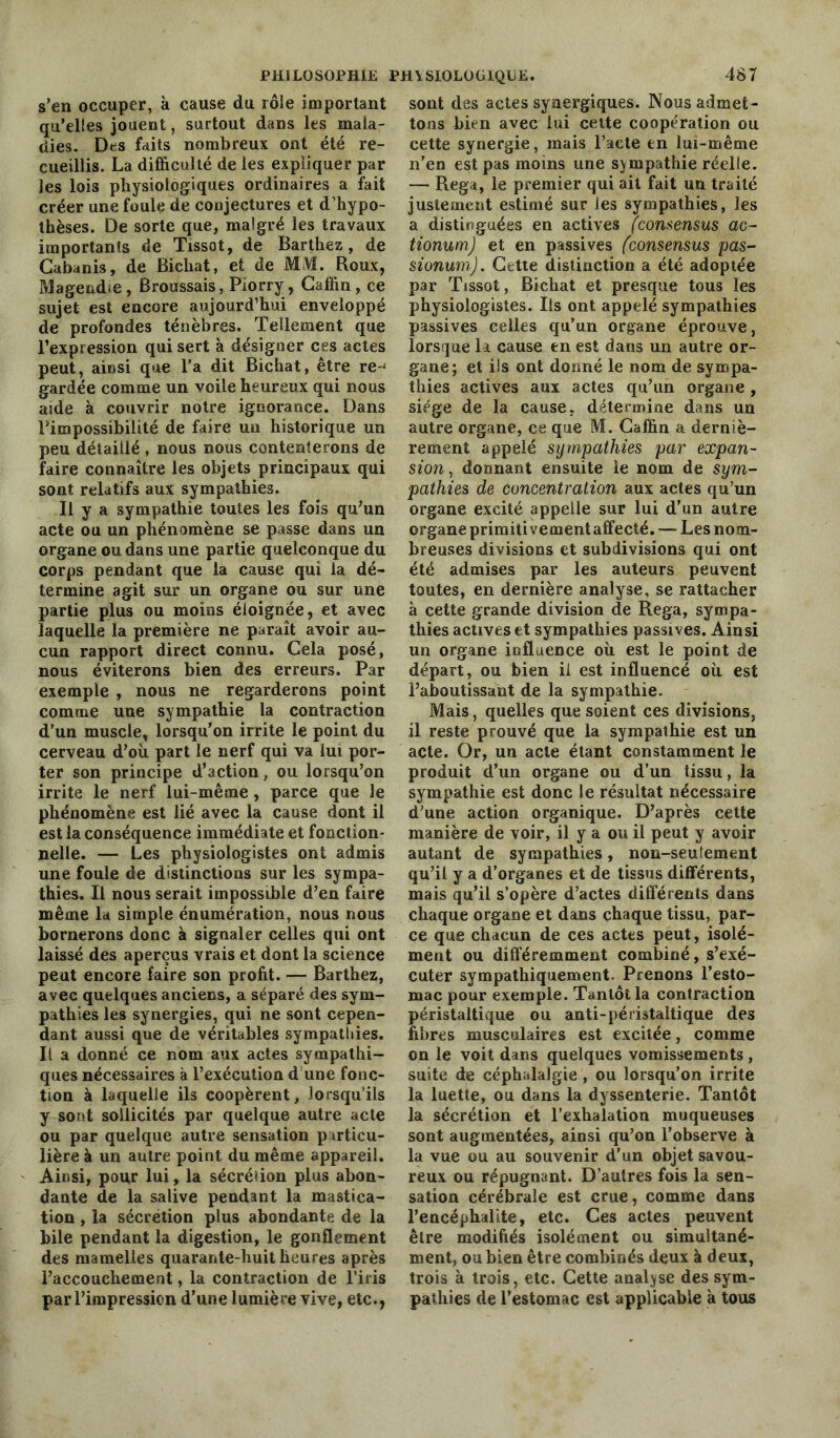 s’en occuper, k cause du rôie important qu’elles jouent, surtout dans les mala- dies. Des faits nombreux ont été re- cueillis. La difficulté de les expliquer par les lois physiologiques ordinaires a fait créer une foule de conjectures et d’hypo- thèses. De sorte que, malgré les travaux importants de Tissot, de Barthez, de Cabanis, de Bichat, et de MM. Roux, Magendie, Broussais, Piorry, Caffin, ce sujet est encore aujourd’hui enveloppé de profondes ténèbres. Tellement que l’expression qui sert à désigner ces actes peut, ainsi que l’a dit Bichat, être re-< gardée comme un voile heureux qui nous aide à couvrir notre ignorance. Dans l’impossibilité de faire un historique un peu détaillé, nous nous contenterons de faire connaître les objets principaux qui sont relatifs aux sympathies. Il y a sympathie toutes les fois qu’un acte ou un phénomène se passe dans un organe ou dans une partie quelconque du corps pendant que la cause qui la dé- termine agit sur un organe ou sur une partie plus ou moins éloignée, et avec laquelle la première ne paraît avoir au- cun rapport direct connu. Cela posé, nous éviterons bien des erreurs. Par exemple , nous ne regarderons point comme une sympathie la contraction d’un muscle, lorsqu’on irrite le point du cerveau d’où part le nerf qui va lui por- ter son principe d’action, ou lorsqu’on irrite le nerf lui-même, parce que le phénomène est lié avec la cause dont il est la conséquence immédiate et fonction- nelle. — Les physiologistes ont admis une foule de distinctions sur les sympa- thies. Il nous serait impossible d’en faire même la simple énumération, nous nous bornerons donc à signaler celles qui ont laissé des aperçus vrais et dont la science peut encore faire son profit. — Barthez, avec quelques anciens, a séparé des sym- pathies les synergies, qui ne sont cepen- dant aussi que de véritables sympathies. Il a donné ce nom aux actes sympathi- ques nécessaires a l’exécution d une fonc- tion à laquelle ils coopèrent, lorsqu’ils y sont sollicités par quelque autre acte ou par quelque autre sensation particu- lière k un autre point du même appareil. Ainsi, pour lui, la sécréiion plus abon- dante de la salive pendant la mastica- tion , la sécrétion plus abondante de la bile pendant la digestion, le gonflement des mamelles quarante-huit heures après l’accouchement, la contraction de l’iris par l’impression d’une lumière vive, etc., sont des actes synergiques. Nous admet- tons bien avec lui cette coopération ou cette synergie, mais l’acte en lui-même n’en est pas moins une sympathie réelle. — Rega, le premier qui ait fait un traité justement estimé sur les sympathies, les a distinguées en actives fconsensus ac- tionum) et en passives (consensus pas- sionum). Cette distinction a été adoptée par Tissot, Bichat et presque tous les physiologistes. Iis ont appelé sympathies passives celles qu’un organe éprouve, lorsque la cause en est dans un autre or- gane; et ils ont donné le nom de sympa- thies actives aux actes qu’un organe, siège de la cause, détermine dans un autre organe, ce que M. Caffin a derniè- rement appelé sympathies par expan- sion , donnant ensuite le nom de sym- pathies de concentration aux actes qu’un organe excité appelle sur lui d’un autre organe primitivement affecté. — Les nom- breuses divisions et subdivisions qui ont été admises par les auteurs peuvent toutes, en dernière analyse, se rattacher k cette grande division de Rega, sympa- thies actives et sympathies passives. Ainsi un organe influence où est le point de départ, ou bien il est influencé où est l’aboutissant de la sympathie. Mais, quelles que soient ces divisions, il reste prouvé que la sympathie est un acte. Or, un acte étant constamment le produit d’un organe ou d’un tissu, la sympathie est donc le résultat nécessaire d’une action organique. D’après cette manière de voir, il y a ou il peut y avoir autant de sympathies, non-seulement qu’il y a d’organes et de tissus différents, mais qu’il s’opère d’actes différents dans chaque organe et dans chaque tissu, par- ce que chacun de ces actes peut, isolé- ment ou différemment combiné, s’exé- cuter sympathiquement. Prenons l’esto- mac pour exemple. Tantôt la contraction péristaltique ou anti-péristaltique des fibres musculaires est excitée, comme on le voit dans quelques vomissements , suite de céphalalgie , ou lorsqu’on irrite la luette, ou dans la dyssenterie. Tantôt la sécrétion et l’exhalation muqueuses sont augmentées, ainsi qu’on l’observe k la vue ou au souvenir d’un objet savou- reux ou répugnant. D’autres fois la sen- sation cérébrale est crue, comme dans l’encéphalite, etc. Ces actes peuvent être modifiés isolément ou simultané- ment, ou bien être combinés deux k deux, trois k trois, etc. Cette analyse des sym- pathies de l’estomac est applicable k tous