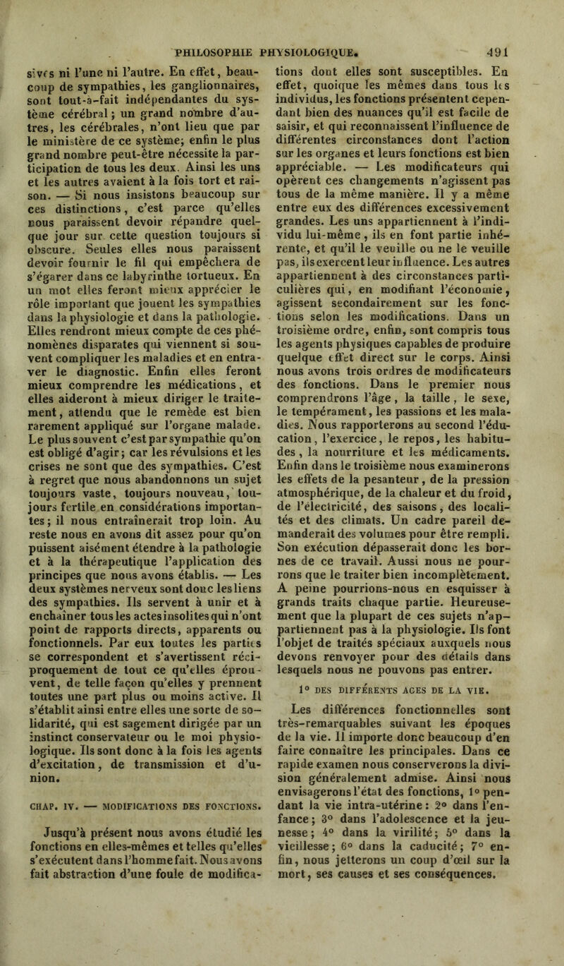 sïvfs ni l’une ni l’autre. En effet, beau- coup de sympathies, les ganglionnaires, sont tout-a-fait indépendantes du sys- tème cérébral ; un grand nombre d’au- tres, les cérébrales, n’ont lieu que par le ministère de ce système; enfin le plus grand nombre peut-être nécessite la par- ticipation de tous les deux. Ainsi les uns et les autres avaient à la fois tort et rai- son. — Si nous insistons beaucoup sur ces distinctions, c’est parce qu’elles nous paraissent devoir répandre quel- que jour sur cette question toujours si obscure. Seules elles nous paraissent devoir fournir le fil qui empêchera de s’égarer dans ce labyrinthe tortueux. En un mot elles feront mieux apprécier le rôle important que jouent les sympathies dans la physiologie et dans la pathologie. Elles rendront mieux compte de ces phé- nomènes disparates qui viennent si sou- vent compliquer les maladies et en entra- ver le diagnostic. Enfin elles feront mieux comprendre les médications, et elles aideront à mieux diriger le traite- ment, attendu que le remède est bien rarement appliqué sur l’organe malade. Le plus sauvent c’est par sympathie qu’on est obligé d’agir ; car les révulsions et les crises ne sont que des sympathies. C’est à regret que nous abandonnons un sujet toujours vaste, toujours nouveau, tou- jours fertile en considérations importan- tes ; il nous entraînerait trop loin. Au reste nous en avons dit assez pour qu’on puissent aisément étendre à la pathologie et à la thérapeutique l’application des principes que nous avons établis. — Les deux systèmes nerveux sont donc les liens des sympathies. Ils servent à unir et à enchaîner tous les actes insolites qui n’ont point de rapports directs, apparents ou fonctionnels. Par eux toutes les partir s se correspondent et s’avertissent réci- proquement de tout ce qu’elles éprou- vent , de telle façon qu’elles y prennent toutes une part plus ou moins active. Il s’établit ainsi entre elles une sorte de so- lidarité, qui est sagement dirigée par un instinct conservateur ou le moi physio- logique. Ils sont donc à la fois les agents d’excitation, de transmission et d’u- nion. CHAP. IV. MODIFICATIONS DES FONCTIONS. Jusqu’à présent nous avons étudié les fonctions en elles-mêmes et telles qu’elles s’exécutent dans l’homme fait. Nous avons fait abstraction d’une foule de modiftca- lions dont elles sont susceptibles. Eu effet, quoique les mêmes dans tous ks individus, les fonctions présentent cepen- dant bien des nuances qu’il est facile de saisir, et qui reconnaissent l’influence de différentes circonstances dont l’action sur les organes et leurs fonctions est bien appréciable. — Les modificateurs qui opèrent ces changements n’agissent pas tous de la même manière. Il y a même entre eux des différences excessivement grandes. Les uns appartiennent à l’indi- vidu lui-même , ils en font partie inhé- rente, et qu’il le veuille ou ne le veuille pas, ils exercent leur influence. Les autres appartiennent à des circonstances parti- culières qui, en modifiant l’économie , agissent secondairement sur les fonc- tions selon les modifications. Dans un troisième ordre, enfin, sont compris tous les agents physiques capables de produire quelque effet direct sur le corps. Ainsi nous avons trois ordres de modificateurs des fonctions. Dans le premier nous comprendrons l’âge, la taille , le sexe, le tempérament, les passions et les mala- dies. Nous rapporterons au second l’édu- cation, l’exercice, le repos, les habitu- des , la nourriture et les médicaments. Enfin dans le troisième nous examinerons les effets de la pesanteur, de la pression atmosphérique, de la chaleur et du froid, de l’électricité, des saisons, des locali- tés et des climats. Un cadre pareil de- manderait des volumes pour être rempli. Son exécution dépasserait donc les bor- nes de ce travail. Aussi nous ne pour- rons que le traiter bien incomplètement. A peine pourrions-nous en esquisser à grands traits chaque partie. Heureuse- ment que la plupart de ces sujets n’ap- partiennent pas à la physiologie. Ils font l’objet de traités spéciaux auxquels nous devons renvoyer pour des détails dans lesquels nous ne pouvons pas entrer. 1° DES DIFFÉRENTS AGES DE LA VIE. Les différences fonctionnelles sont très-remarquables suivant les époques de la vie. Il importe donc beaucoup d’en faire connaître les principales. Dans ce rapide examen nous conserverons la divi- sion généralement admise. Ainsi nous envisagerons l’état des fonctions, 1° pen- dant la vie intra-utérine : 2° dans l’en- fance ; 3° dans l’adolescence et la jeu- nesse ; 4° dans la virilité ; 5° dans la vieillesse ; 6° dans la caducité ; 7° en- fin, nous jetterons un coup d’œil sur la mort, ses causes et ses conséquences.