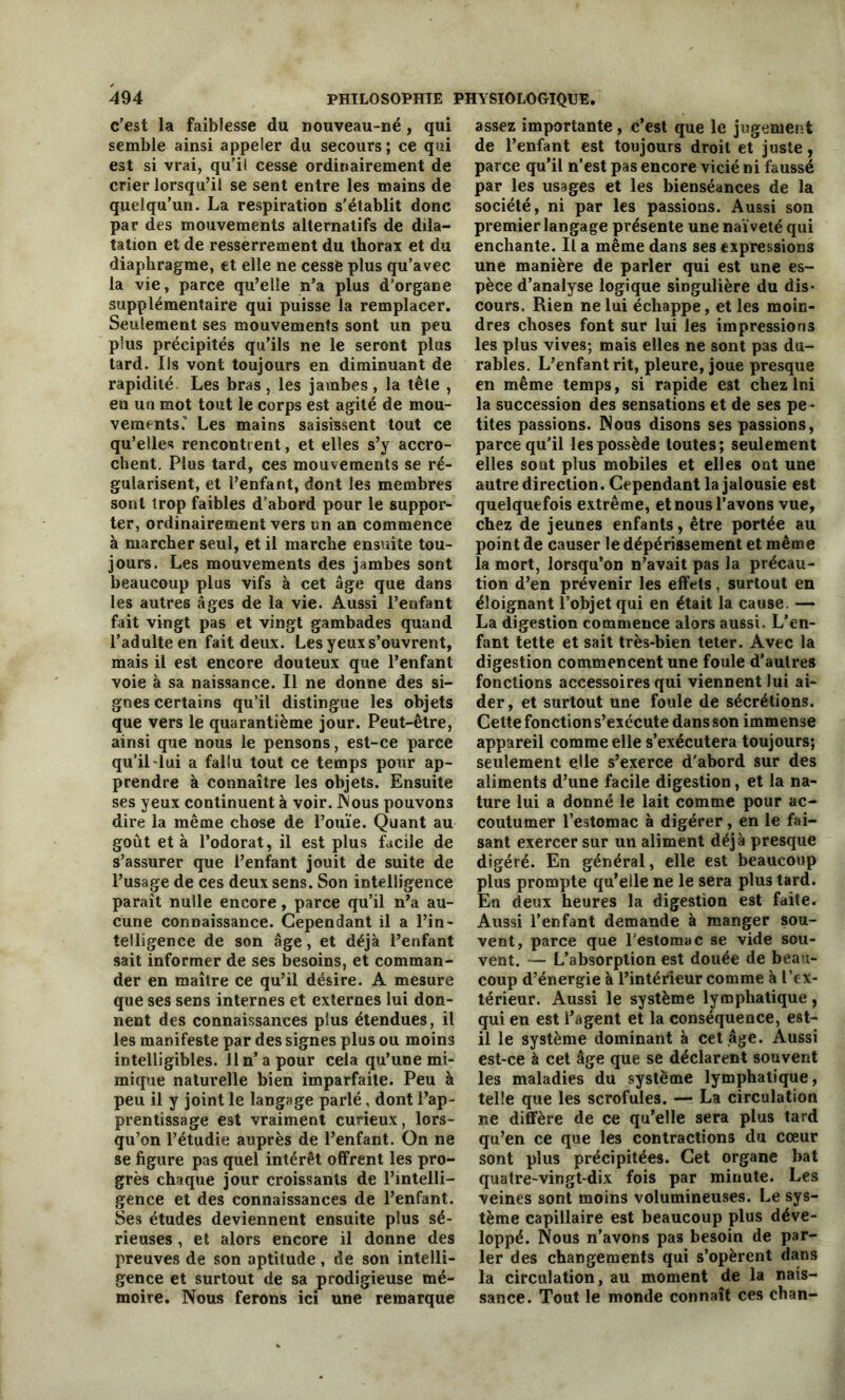 c’est la faiblesse du nouveau-né, qui semble ainsi appeler du secours ; ce qui est si vrai, qu’il cesse ordinairement de crier lorsqu’il se sent entre les mains de quelqu’un. La respiration s'établit donc par des mouvements alternatifs de dila- tation et de resserrement du thorax et du diaphragme, et elle ne cesse plus qu’avec la vie, parce qu’elle n’a plus d’organe supplémentaire qui puisse la remplacer. Seulement ses mouvements sont un peu plus précipités qu’ils ne le seront plus tard. Ils vont toujours en diminuant de rapidité. Les bras, les jambes, la tête , en un mot tout le corps est agité de mou- vements.’ Les mains saisissent tout ce qu’elles rencontrent, et elles s’y accro- chent. Plus tard, ces mouvements se ré- gularisent, et l’enfant, dont les membres sont trop faibles d’abord pour le suppor- ter, ordinairement vers un an commence à marcher seul, et il marche ensuite tou- jours. Les mouvements des jambes sont beaucoup plus vifs à cet âge que dans les autres âges de la vie. Aussi l’enfant fait vingt pas et vingt gambades quand l’adulte en fait deux. Les yeux s’ouvrent, mais il est encore douteux que l’enfant voie à sa naissance. Il ne donne des si- gnes certains qu’il distingue les objets que vers le quarantième jour. Peut-être, ainsi que nous le pensons, est-ce parce qu’il lui a fallu tout ce temps pour ap- prendre à connaître les objets. Ensuite ses yeux continuent à voir. JNous pouvons dire la même chose de l’ouïe. Quant au goût et à l’odorat, il est plus facile de s’assurer que l’enfant jouit de suite de l’usage de ces deux sens. Son intelligence paraît nulle encore, parce qu’il n’a au- cune connaissance. Cependant il a l’in- telligence de son âge, et déjà l’enfant sait informer de ses besoins, et comman- der en maître ce qu’il désire. A mesure que ses sens internes et externes lui don- nent des connaissances plus étendues, il les manifeste par des signes plus ou moins intelligibles. 11 n’a pour cela qu’une mi- mique naturelle bien imparfaite. Peu à peu il y joint le langage parlé, dont l’ap- prentissage est vraiment curieux, lors- qu’on l’étudie auprès de l’enfant. On ne se figure pas quel intérêt offrent les pro- grès chaque jour croissants de l’intelli- gence et des connaissances de l’enfant. Ses études deviennent ensuite plus sé- rieuses , et alors encore il donne des preuves de son aptitude, de son intelli- gence et surtout de sa prodigieuse mé- moire. Nous ferons ici une remarque assez importante, c’est que le jugement de l’enfant est toujours droit et juste, parce qu’il n’est pas encore vicié ni faussé par les usages et les bienséances de la société, ni par les passions. Aussi son premier langage présente une naïveté qui enchante. Il a même dans ses expressions une manière de parler qui est une es- pèce d’analyse logique singulière du dis- cours, Rien ne lui échappe, et les moin- dres choses font sur lui les impressions les plus vives; mais elles ne sont pas du- rables. L’enfant rit, pleure, joue presque en même temps, si rapide est chez lni la succession des sensations et de ses pe- tites passions. Nous disons ses passions, parce qu’il les possède toutes; seulement elles sont plus mobiles et elles ont une autre direction. Cependant la jalousie est quelquefois extrême, et nous l’avons vue, chez de jeunes enfants, être portée au point de causer le dépérissement et même la mort, lorsqu’on n’avait pas la précau- tion d’en prévenir les effets, surtout en éloignant l’objet qui en était la cause. — La digestion commence alors aussi. L’en- fant tette et sait très-bien teter. Avec la digestion commencent une foule d’autres fonctions accessoires qui viennent lui ai- der, et surtout une foule de sécrétions. Cette fonction s’exécute dans son immense appareil comme elle s’exécutera toujours; seulement elle s’exerce d'abord sur des aliments d’une facile digestion, et la na- ture lui a donné le lait comme pour ac- coutumer l’estomac à digérer, en le fai- sant exercer sur un aliment déjà presque digéré. En général, elle est beaucoup plus prompte qu’elle ne le sera plus tard. En deux heures la digestion est faite. Aussi l’enfant demande à manger sou- vent, parce que l'estomac se vide sou- vent. — L’absorption est douée de beau- coup d’énergie à l’intérieur comme à l’ex- térieur. Aussi le système lymphatique, qui en est l’agent et la conséquence, est- il le système dominant à cet âge. Aussi est-ce à cet âge que se déclarent souvent les maladies du système lymphatique, telle que les scrofules. — La circulation ne diffère de ce qu’elle sera plus tard qu’en ce que les contractions du cœur sont plus précipitées. Cet organe bat quatre-vingt-dix fois par minute. Les veines sont moins volumineuses. Le sys- tème capillaire est beaucoup plus déve- loppé. Nous n’avons pas besoin de par- ler des changements qui s’opèrent dans la circulation, au moment de la nais- sance. Tout le monde connaît ces chan-
