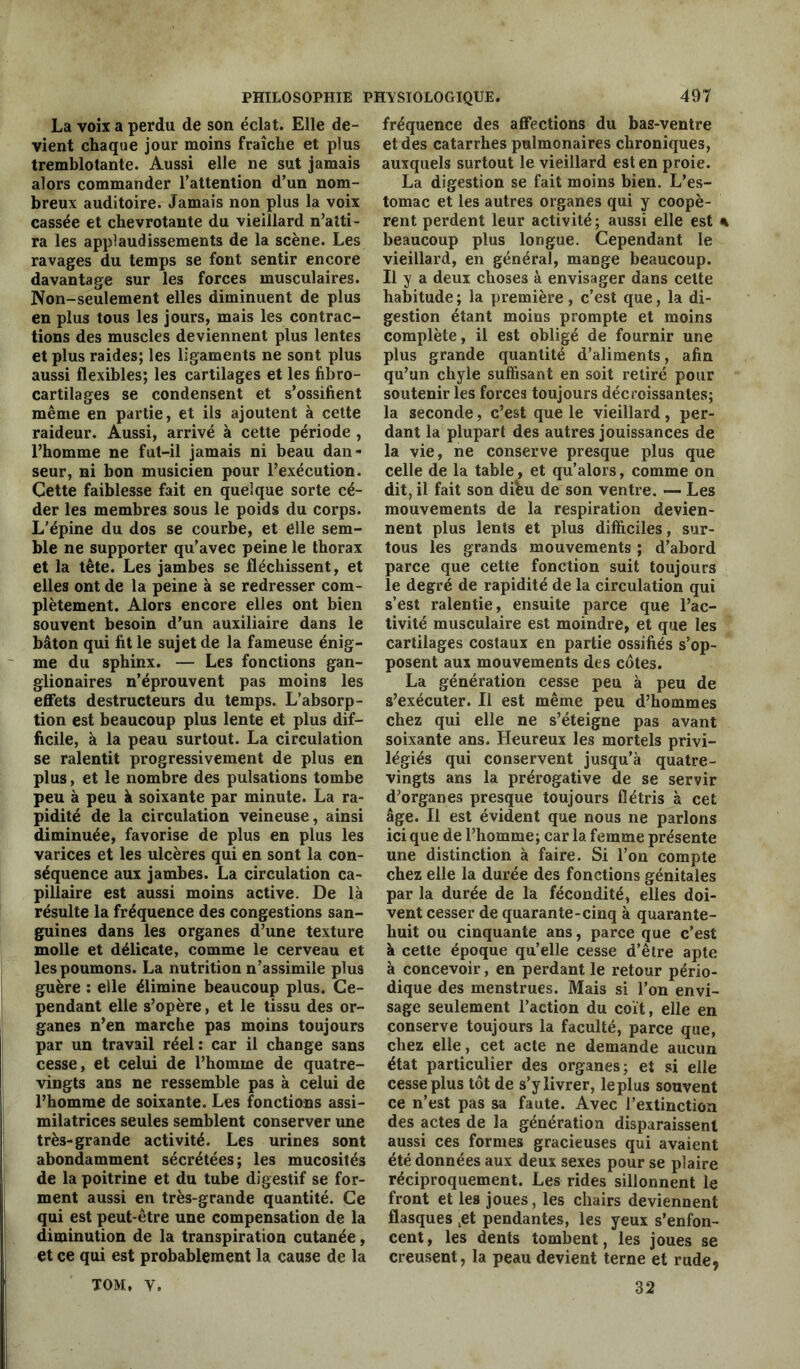 La voix a perdu de son éclat. Elle de- vient chaque jour moins fraîche et plus tremblotante. Aussi elle ne sut jamais alors commander l’attention d’un nom- breux auditoire. Jamais non plus la voix cassée et chevrotante du vieillard n’atti- ra les applaudissements de la scène. Les ravages du temps se font sentir encore davantage sur les forces musculaires. Non-seulement elles diminuent de plus en plus tous les jours, mais les contrac- tions des muscles deviennent plus lentes et plus raides; les ligaments ne sont plus aussi flexibles; les cartilages et les fibro- cartilages se condensent et s’ossifient même en partie, et ils ajoutent à cette raideur. Aussi, arrivé à cette période , l’homme ne fut-il jamais ni beau dan- seur, ni bon musicien pour l’exécution. Cette faiblesse fait en quelque sorte cé- der les membres sous le poids du corps. L’épine du dos se courbe, et elle sem- ble ne supporter qu’avec peine le thorax et la tête. Les jambes se fléchissent, et elles ont de la peine à se redresser com- plètement. Alors encore elles ont bien souvent besoin d’un auxiliaire dans le bâton qui fit le sujet de la fameuse énig- me du sphinx. — Les fonctions gan- glionaires n’éprouvent pas moins les effets destructeurs du temps. L’absorp- tion est beaucoup plus lente et plus dif- ficile, à la peau surtout. La circulation se ralentit progressivement de plus en plus, et le nombre des pulsations tombe peu à peu à soixante par minute. La ra- pidité de la circulation veineuse, ainsi diminuée, favorise de plus en plus les varices et les ulcères qui en sont la con- séquence aux jambes. La circulation ca- pillaire est aussi moins active. De là résulte la fréquence des congestions san- guines dans les organes d’une texture molle et délicate, comme le cerveau et les poumons. La nutrition n’assimile plus guère : elle élimine beaucoup plus. Ce- pendant elle s’opère, et le tissu des or- ganes n’en marche pas moins toujours par un travail réel : car il change sans cesse, et celui de l’homme de quatre- vingts ans ne ressemble pas à celui de l’homme de soixante. Les fonctions assi- milatrices seules semblent conserver une très-grande activité. Les urines sont abondamment sécrétées; les mucosités de la poitrine et du tube digestif se for- ment aussi en très-grande quantité. Ce qui est peut-être une compensation de la diminution de la transpiration cutanée, et ce qui est probablement la cause de la TOM, v. fréquence des affections du bas-ventre et des catarrhes pulmonaires chroniques, auxquels surtout le vieillard est en proie. La digestion se fait moins bien. L’es- tomac et les autres organes qui y coopè- rent perdent leur activité ; aussi elle est % beaucoup plus longue. Cependant le vieillard, en général, mange beaucoup. Il y a deux choses à envisager dans cette habitude ; la première , c’est que, la di- gestion étant moins prompte et moins complète, il est obligé de fournir une plus grande quantité d’aliments, afin qu’un chyle suffisant en soit retiré pour soutenir les forces toujours décroissantes; la seconde, c’est que le vieillard , per- dant la plupart des autres jouissances de la vie, ne conserve presque plus que celle de la table, et qu’alors, comme on dit, il fait son dihu de son ventre. — Les mouvements de la respiration devien- nent plus lents et plus difficiles, sur- tous les grands mouvements ; d’abord parce que cette fonction suit toujours le degré de rapidité de la circulation qui s’est ralentie, ensuite parce que l’ac- tivité musculaire est moindre, et que les cartilages costaux en partie ossifiés s’op- posent aux mouvements des côtes. La génération cesse peu à peu de s’exécuter. Il est même peu d’hommes chez qui elle ne s’éteigne pas avant soixante ans. Heureux les mortels privi- légiés qui conservent jusqu’à quatre- vingts ans la prérogative de se servir d’organes presque toujours flétris à cet âge. Il est évident que nous ne parlons ici que de l’homme; car la femme présente une distinction à faire. Si l’on compte chez elle la durée des fonctions génitales par la durée de la fécondité, elles doi- vent cesser de quarante-cinq à quarante- huit ou cinquante ans, parce que c’est à cette époque qu’elle cesse d’être apte à concevoir, en perdant le retour pério- dique des menstrues. Mais si l’on envi- sage seulement l’action du coït, elle en conserve toujours la faculté, parce que, chez elle, cet acte ne demande aucun état particulier des organes; et si elle cesse plus tôt de s’y livrer, le plus souvent ce n’est pas sa faute. Avec l’extinction des actes de la génération disparaissent aussi ces formes gracieuses qui avaient été données aux deux sexes pour se plaire réciproquement. Les rides sillonnent le front et les joues, les chairs deviennent flasques .et pendantes, les yeux s’enfon- cent, les dents tombent, les joues se creusent, la peau devient terne et rude, 32