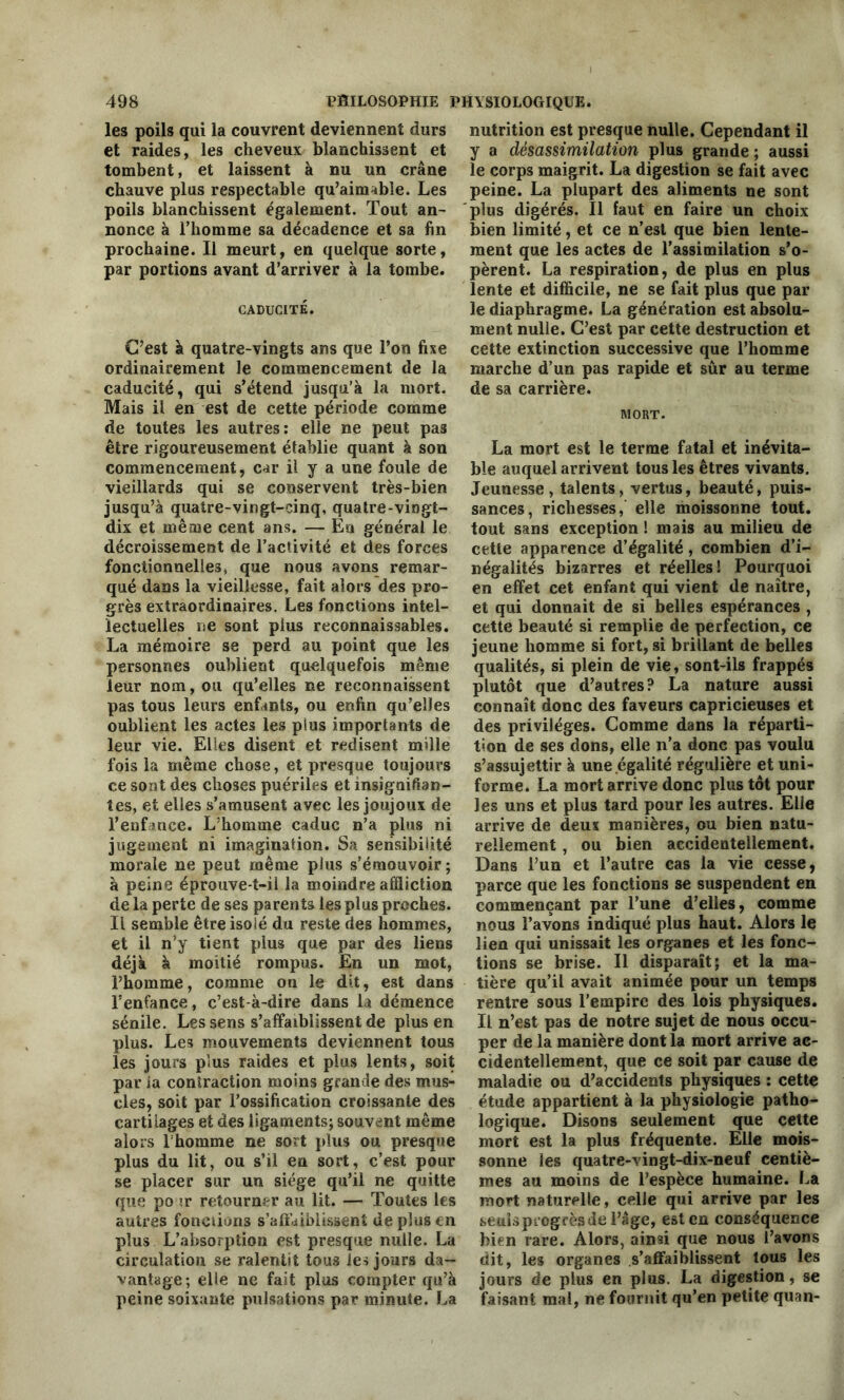 les poils qui la couvrent deviennent durs et raides, les cheveux blanchissent et tombent, et laissent à nu un crâne chauve plus respectable qu’aimable. Les poils blanchissent également. Tout an- nonce à l’homme sa décadence et sa fin prochaine. Il meurt, en quelque sorte, par portions avant d’arriver à la tombe. CADUCITÉ. C’est à quatre-vingts ans que l’on fixe ordinairement le commencement de la caducité, qui s’étend jusqu’à la mort. Mais il en est de cette période comme de toutes les autres: elle ne peut pas être rigoureusement établie quant à son commencement, car il y a une foule de vieillards qui se conservent très-bien jusqu’à quatre-vingt-cinq, quatre-vingt- dix et même cent ans. — En général le décroissement de l’activité et des forces fonctionnelles, que nous avons remar- qué dans la vieillesse, fait alors des pro- grès extraordinaires. Les fonctions intel- lectuelles ne sont plus reconnaissables. La mémoire se perd au point que les personnes oublient quelquefois même leur nom, ou qu’elles ne reconnaissent pas tous leurs enfants, ou enfin qu’elles oublient les actes les plus importants de leur vie. Elles disent et redisent mille fois la même chose, et presque toujours ce sont des choses puériles et insignifian- tes, et elles s’amusent avec les joujoux de l’enfance. L’homme caduc n’a plus ni jugement ni imagination. Sa sensibilité morale ne peut même plus s’émouvoir; à peine éprouve-t-il la moindre affliction de la perte de ses parents les plus proches. Il semble être isolé du reste des hommes, et il n’y tient plus que par des liens déjà à moitié rompus. En un mot, l’homme, comme on le dit, est dans l’enfance, c’est-à-dire dans la démence sénile. Les sens s’affaiblissent de plus en plus. Les mouvements deviennent tous les jours plus raides et plus lents, soit par ia contraction moins grande des mus- cles, soit par l’ossification croissante des cartilages et des ligaments; souvent même alors 1 homme ne sort plus ou presque plus du lit, ou s’il en sort, c’est pour se placer sur un siège qu’il ne quitte que po ir retourner au lit. — Toutes les autres fondions s'affaiblissent de plus en plus L’absorption est presque nulle. La circulation se ralentit tous les jours da- vantage; elle ne fait plus compter qu’à peine soixante pulsations par minute. La nutrition est presque nulle. Cependant il y a désassimilation plus grande ; aussi le corps maigrit. La digestion se fait avec peine. La plupart des aliments ne sont plus digérés. Il faut en faire un choix bien limité, et ce n’est que bien lente- ment que les actes de l’assimilation s’o- pèrent. La respiration, de plus en plus lente et difficile, ne se fait plus que par le diaphragme. La génération est absolu- ment nulle. C’est par cette destruction et cette extinction successive que l’homme marche d’un pas rapide et sûr au terme de sa carrière. MORT. La mort est le terme fatal et inévita- ble auquel arrivent tous les êtres vivants. Jeunesse, talents, vertus, beauté, puis- sances, richesses, elle moissonne tout, tout sans exception ! mais au milieu de cette apparence d’égalité, combien d’i- négalités bizarres et réelles! Pourquoi en effet cet enfant qui vient de naître, et qui donnait de si belles espérances , cette beauté si remplie de perfection, ce jeune homme si fort, si brillant de belles qualités, si plein de vie, sont-ils frappés plutôt que d’autres? La nature aussi connaît donc des faveurs capricieuses et des privilèges. Comme dans la réparti- tion de ses dons, elle n’a donc pas voulu s’assujettir à une égalité régulière et uni- forme. La mort arrive donc plus tôt pour les uns et plus tard pour les autres. Elle arrive de deux manières, ou bien natu- rellement , ou bien accidentellement. Dans l’un et l’autre cas la vie cesse, parce que les fonctions se suspendent en commençant par l’une d’elles, comme nous l’avons indiqué plus haut. Alors le lien qui unissait les organes et les fonc- tions se brise. Il disparaît; et la ma- tière qu’il avait animée pour un temps rentre sous l’empire des lois physiques. Il n’est pas de notre sujet de nous occu- per de la manière dont la mort arrive ac- cidentellement, que ce soit par cause de maladie ou d’accidents physiques : cette étude appartient à la physiologie patho- logique. Disons seulement que cette mort est la plus fréquente. Elle mois- sonne les quatre-vingt-dix-neuf centiè- mes au moins de l’espèce humaine. La mort naturelle, celle qui arrive par les seuls progrès de l’âge, est en conséquence bien rare. Alors, ainsi que nous l’avons dit, les organes s’affaiblissent tous les jours de plus en plus. La digestion, se faisant mal, ne fournit qu’en petite quan-