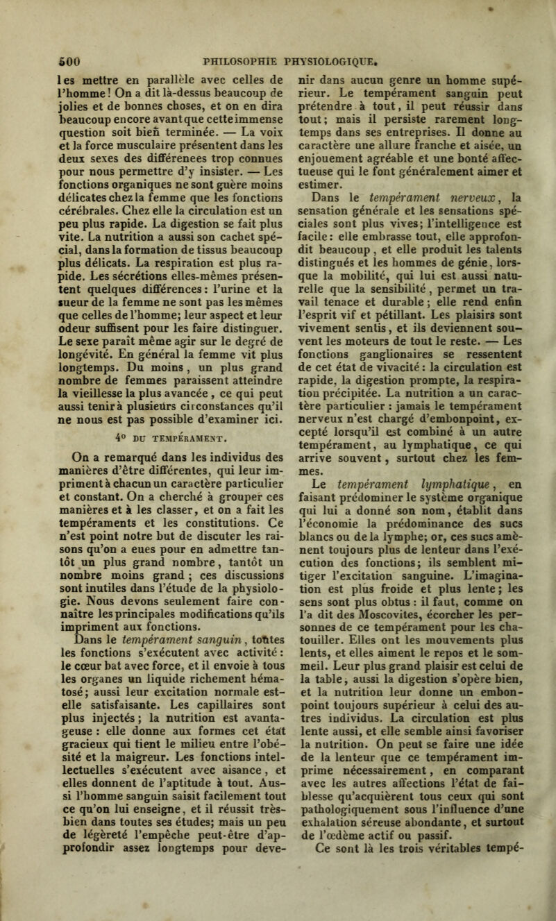 les mettre en parallèle avec celles de l’homme ! On a dit là-dessus beaucoup de jolies et de bonnes choses, et on en dira beaucoup encore avant que cette immense question soit bien terminée. — La voix et la force musculaire présentent dans les deux sexes des différences trop connues pour nous permettre d’y insister. — Les fonctions organiques ne sont guère moins délicates chez la femme que les fonctions cérébrales. Chez elle la circulation est un peu plus rapide. La digestion se fait plus vite. La nutrition a aussi son cachet spé- cial, dans la formation de tissus beaucoup plus délicats. La respiration est plus ra- pide. Les sécrétions elles-mêmes présen- tent quelques différences: l’urine et la sueur de la femme ne sont pas les mêmes que celles de l’homme; leur aspect et leur odeur suffisent pour les faire distinguer. Le sexe paraît même agir sur le degré de longévité. En général la femme vit plus longtemps. Du moins , un plus grand nombre de femmes paraissent atteindre la vieillesse la plus avancée , ce qui peut aussi tenir à plusieurs circonstances qu’il ne nous est pas possible d’examiner ici. 4° DU TEMPERAMENT. On a remarqué dans les individus des manières d’être différentes, qui leur im- priment à chacun un caractère particulier et constant. On a cherché à grouper ces manières et à les classer, et on a fait les tempéraments et les constitutions. Ce n’est point notre but de discuter les rai- sons qu’on a eues pour en admettre tan- tôt un plus grand nombre, tantôt un nombre moins grand ; ces discussions sont inutiles dans l’étude de la physiolo- gie. Nous devons seulement faire con- naître les principales modifications qu’ils impriment aux fonctions. Dans le tempérament sanguin, toutes les fonctions s’exécutent avec activité : le cœur bat avec force, et il envoie à tous les organes un liquide richement héma- tosé ; aussi leur excitation normale est- elle satisfaisante. Les capillaires sont plus injectés ; la nutrition est avanta- geuse : elle donne aux formes cet était gracieux qui tient le milieu entre l’obé- sité et la maigreur. Les fonctions intel- lectuelles s’exécutent avec aisance , et elles donnent de l’aptitude à tout. Aus- si l’homme sanguin saisit facilement tout ce qu’on lui enseigne, et il réussit très- bien dans toutes ses études; mais un peu de légèreté l’empêche peut-être d’ap- profondir assez longtemps pour deve- nir dans aucun genre un homme supé- rieur. Le tempérament sanguin peut prétendre à tout, il peut réussir dans tout ; mais il persiste rarement long- temps dans ses entreprises. Il donne au caractère une allure franche et aisée, un enjouement agréable et une bonté affec- tueuse qui le font généralement aimer et estimer. Dans le tempérament nerveux, la sensation générale et les sensations spé- ciales sont plus vives; l’intelligence est facile : elle embrasse tout, elle approfon- dit beaucoup , et elle produit les talents distingués et les hommes de génie, lors- que la mobilité, qui lui est aussi natu- relle que la sensibilité, permet uu tra- vail tenace et durable ; elle rend enfin l’esprit vif et pétillant. Les plaisirs sont vivement sentis, et ils deviennent sou- vent les moteurs de tout le reste. — Les fonctions ganglionaires se ressentent de cet état de vivacité : la circulation est rapide, la digestion prompte, la respira- tion précipitée. La nutrition a un carac- tère particulier : jamais le tempérament nerveux n’est chargé d’embonpoint, ex- cepté lorsqu’il est combiné à un autre tempérament, au lymphatique, ce qui arrive souvent, surtout chez les fem- mes. Le tempérament lymphatique, en faisant prédominer le système organique qui lui a donné son nom, établit dans l’économie la prédominance des sucs blancs ou de la lymphe; or, ces sucs amè- nent toujours plus de lenteur dans l’exé- cution des fonctions; ils semblent mi- tiger l’excitation sanguine. L’imagina- tion est plus froide et plus lente ; les sens sont plus obtus : il faut, comme on l’a dit des Moscovites, écorcher les per- sonnes de ce tempérament pour les cha- touiller. Elles ont les mouvements plus lents, et elles aiment le repos et le som- meil. Leur plus grand plaisir est celui de la table, aussi la digestion s’opère bien, et la nutrition leur donne un embon- point toujours supérieur à celui des au- tres individus. La circulation est plus lente aussi, et elle semble ainsi favoriser la nutrition. On peut se faire une idée de la lenteur que ce tempérament im- prime nécessairement, en comparant avec les autres affections l’état de fai- blesse qu’acquièrent tous ceux qui sont pathologiquement sous l’influence d’une exhalation séreuse abondante, et surtout de l’œdème actif ou passif. Ce sont là les trois véritables tempé-