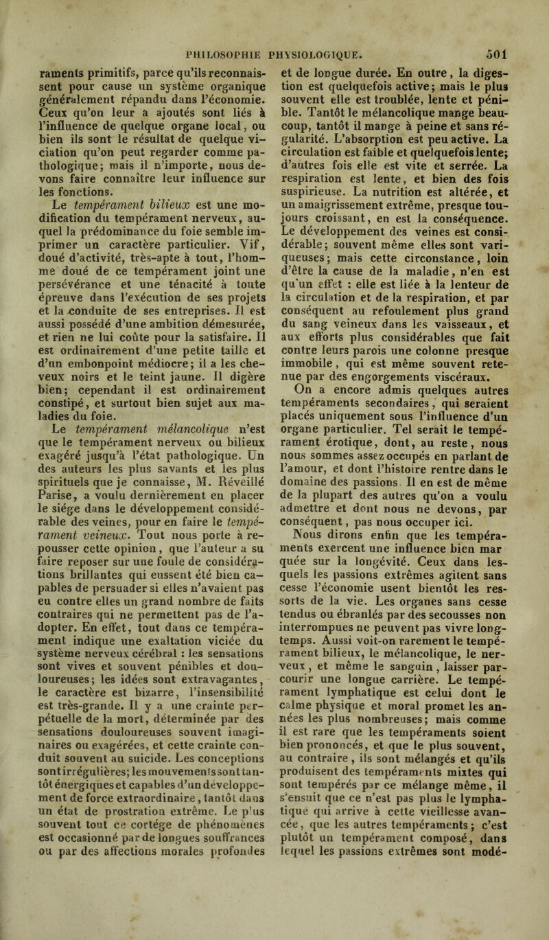 raments primitifs, parce qu’ils reconnais- sent pour cause un système organique généralement répandu dans l’économie. Ceux qu’on leur a ajoutés sont liés à l’influence de quelque organe local, ou bien ils sont le résultat de quelque vi- ciation qu’on peut regarder comme pa- thologique; mais il n’importe, nous de- vons faire connaître leur influence sur les fonctions. Le tempérament bilieux est une mo- dification du tempérament nerveux, au- quel la prédominance du foie semble im- primer un caractère particulier. Vif, doué d’activité, très-apte à tout, l’hom- me doué de ce tempérament joint une persévérance et une ténacité à toute épreuve dans l’exécution de ses projets et la conduite de ses entreprises. Il est aussi possédé d’une ambition démesurée, et rien ne lui coûte pour la satisfaire. Il est ordinairement d’une petite taille et d’un embonpoint médiocre ; il a les che- veux noirs et le teint jaune. Il digère bien; cependant il est ordinairement constipé, et surtout bien sujet aux ma- ladies du foie. Le tempérament mélancolique n’est que le tempérament nerveux ou bilieux exagéré jusqu’à l’état pathologique. Un des auteurs les plus savants et les plus spirituels que je connaisse, M. Réveillé Parise, a voulu dernièrement en placer le siège dans le développement considé- rable des veines, pour en faire le tempé- rament veineux. Tout nous porte à re- pousser cette opinion, que Fauteur a su faire reposer sur une foule de considéra- tions brillantes qui eussent été bien ca- pables de persuader si elles n’avaient pas eu contre elles un grand nombre de faits contraires qui ne permettent pas de l’a- dopter. En effet, tout dans ce tempéra- ment indique une exaltation viciée du système nerveux cérébral : les sensations sont vives et souvent pénibles et dou- loureuses ; les idées sont extravagantes, le caractère est bizarre, l’insensibilité est très-grande. Il y a une crainte per- pétuelle de la mort, déterminée par des sensations douloureuses souvent imagi- naires ou exagérées, et cette crainte con- duit souvent au suicide. Les conceptions sontirrégulières;lesmouvementssont tan- tôt énergiques et capables d’un développe- ment de force extraordinaire, tantôt dans un état de prostration extrême. Le p'us souvent tout ce cortège de phénomènes est occasionné par de longues souffrances ou par des affections morales profondes et de longue durée. En outre, la diges- tion est quelquefois active ; mais le plus souvent elle est troublée, lente et péni- ble. Tantôt le mélancolique mange beau- coup, tantôt il mange à peine et sans ré- gularité. L’absorption est peu active. La circulation est faible et quelquefois lente; d’autres fois elle est vite et serrée. La respiration est lente, et bien des fois suspirieuse. La nutrition est altérée, et un amaigrissement extrême, presque tou- jours croissant, en est la conséquence. Le développement des veines est consi- dérable; souvent même elles sont vari- queuses; mais cette circonstance, loin d’être la cause de la maladie, n’en est qu’un effet : elle est liée à la lenteur de la circulation et de la respiration, et par conséquent au refoulement plus grand du sang veineux dans les vaisseaux, et aux efforts plus considérables que fait contre leurs parois une colonne presque immobile, qui est même souvent rete- nue par des engorgements viscéraux. On a encore admis quelques autres tempéraments secondaires , qui seraient placés uniquement sous l’influence d’un organe particulier. Tel serait le tempé- rament érotique, dont, au reste, nous nous sommes assez occupés en parlant de l’amour, et dont l’histoire rentre dans le domaine des passions II en est de même de la plupart des autres qu’on a voulu admettre et dont nous ne devons, par conséquent, pas nous occuper ici. Nous dirons enfin que les tempéra- ments exercent une influence bien mar quée sur la longévité. Ceux dans les- quels les passions extrêmes agitent sans cesse l’économie usent bientôt les res- sorts de la vie. Les organes sans cesse tendus ou ébranlés par des secousses non interrompues ne peuvent pas vivre long- temps. Aussi voit-on rarement le tempé- rament bilieux, le mélancolique, le ner- veux , et même le sanguin , laisser par- courir une longue carrière. Le tempé- rament lymphatique est celui dont le calme physique et moral promet les an- nées les plus nombreuses; mais comme il est rare que les tempéraments soient bien prononcés, et que le plus souvent, au contraire, ils sont mélangés et qu’ils produisent des tempéraments mixtes qui sont tempérés par ce mélange même, il s’ensuit que ce n’est pas plus le lympha- tique qui arrive à cette vieillesse avan- cée , que les autres tempéraments ; c’est plutôt un tempérament composé, dans lequel les passions extrêmes sont modé-