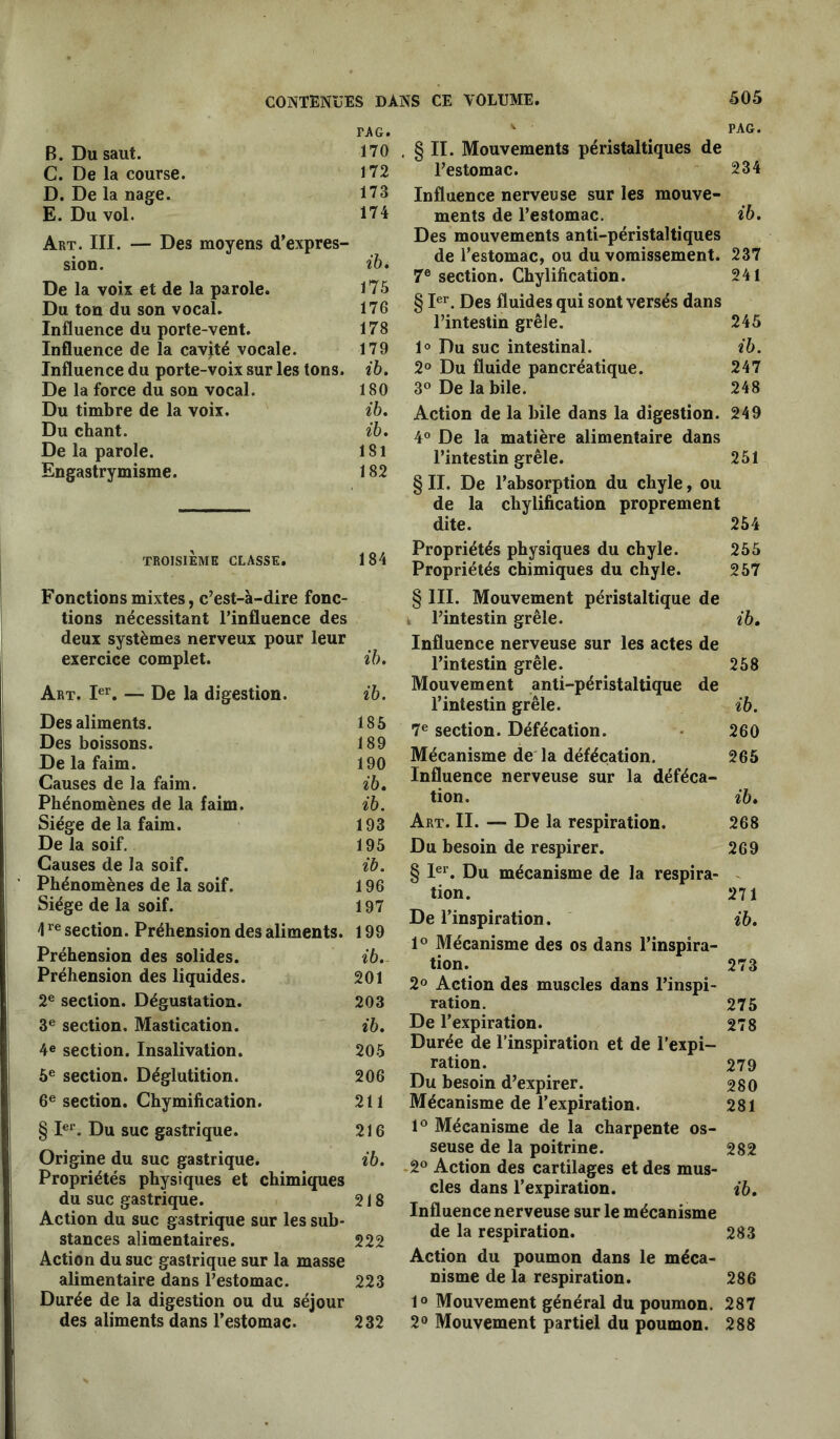 PAG. FAG. B. Du saut. 170 G. De la course. 172 D. De la nage. 173 E. Du vol. 174 Art. III. — Des moyens d’expres- sion. ib* De la voix et de la parole. 175 Du ton du son vocal. 176 Influence du porte-vent. 178 Influence de la cavité vocale. 179 Influence du porte-voix sur les tons. ib. De la force du son vocal. 180 Du timbre de la voix. ib. Du chant. ib. De la parole. 181 Engastrymisme. 182 TROISIÈME CLASSE. 184 Fonctions mixtes, c’est-à-dire fonc- tions nécessitant l’influence des deux systèmes nerveux pour leur exercice complet. ib. Art. Ier. — De la digestion. ib. Des aliments. 185 Des boissons. 189 De la faim. 190 Causes de la faim. ib. Phénomènes de la faim. ib. Siège de la faim. 193 De la soif. 195 Causes de la soif. ib. Phénomènes de la soif. 196 Siège de la soif. 197 \re section. Préhension des aliments. 199 Préhension des solides. ib. Préhension des liquides. 201 2e section. Dégustation. 203 3e section. Mastication. ib. 4e section. Insalivation. 205 5e section. Déglutition. 206 6e section. Chymification. 211 § Ier. Du suc gastrique. 216 Origine du suc gastrique. ib. Propriétés physiques et chimiques du suc gastrique. 218 Action du suc gastrique sur les sub- stances alimentaires. 222 Action du suc gastrique sur la masse alimentaire dans l’estomac. 223 Durée de la digestion ou du séjour des aliments dans l’estomac. 232 . § II. Mouvements péristaltiques de l’estomac. 234 Influence nerveuse sur les mouve- ments de l’estomac. ib. Des mouvements anti-péristaltiques de l’estomac, ou du vomissement. 237 7e section. Chylification. 241 § Ier. Des fluides qui sont versés dans l’intestin grêle. 245 1° Du suc intestinal. ib. 2° Du fluide pancréatique. 247 3° De la bile. 248 Action de la bile dans la digestion. 249 4° De la matière alimentaire dans l’intestin grêle. 251 § II. De l’absorption du chyle, ou de la chylification proprement dite. 254 Propriétés physiques du chyle. 255 Propriétés chimiques du chyle. 257 § III. Mouvement péristaltique de l’intestin grêle. ib. Influence nerveuse sur les actes de l’intestin grêle. 258 Mouvement anti-péristaltique de l’intestin grêle. ib. 7e section. Défécation. 260 Mécanisme de la défécation. 265 Influence nerveuse sur la déféca- tion. ib. Art. II. — De la respiration. 268 Du besoin de respirer. 269 § Ier. Du mécanisme de la respira- tion. 271 De l’inspiration. ib. 1° Mécanisme des os dans l’inspira- tion. 273 2° Action des muscles dans l’inspi- ration. 275 De l’expiration. 278 Durée de l’inspiration et de l’expi- ration. 279 Du besoin d’expirer. 280 Mécanisme de l’expiration. 281 1° Mécanisme de la charpente os- seuse de la poitrine. 282 2° Action des cartilages et des mus- cles dans l’expiration. ib. Influence nerveuse sur le mécanisme de la respiration. 283 Action du poumon dans le méca- nisme de la respiration. 286 1° Mouvement général du poumon. 287 2° Mouvement partiel du poumon. 288