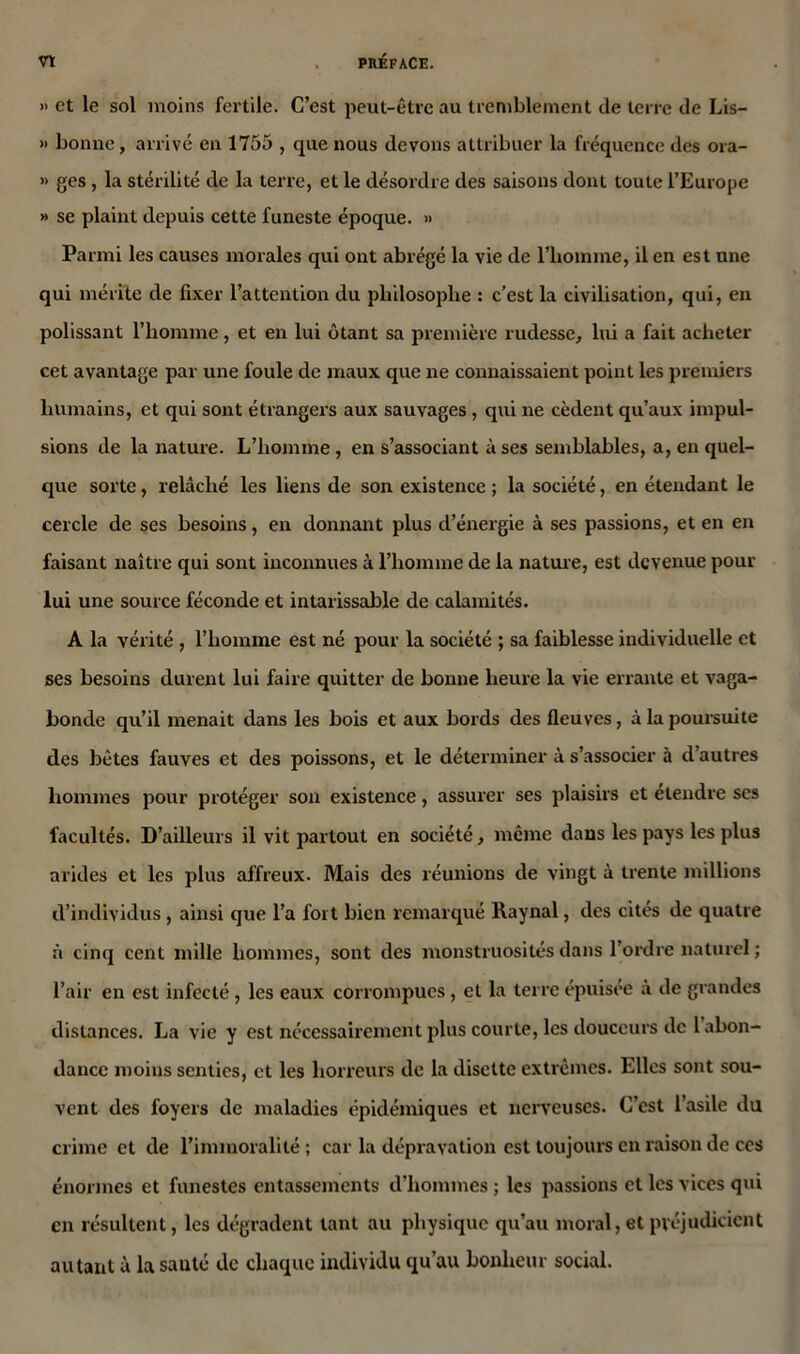 » et le sol moins fertile. C’est peut-être au tremblement de terre de Lis- » bonne, arrivé en 1755 , que nous devons attribuer la fréquence des ora- » ges , la stérilité de la terre, et le désordre des saisons dont toute l’Europe » se plaint depuis cette funeste époque. » Parmi les causes morales qui ont abrégé la vie de l’homme, il en est une qui mérite de fixer l’attention du philosophe : c’est la civilisation, qui, en polissant l’homme, et en lui ôtant sa première rudesse, lui a fait acheter cet avantage par une foule de maux que ne connaissaient point les premiers humains, et qui sont étrangers aux sauvages , qui ne cèdent qu’aux impul- sions de la nature. L’homme, en s’associant à ses semblables, a, en quel- que sorte, relâché les liens de son existence ; la société, en étendant le cercle de ses besoins, en donnant plus d’énergie à ses passions, et en en faisant naître qui sont inconnues à l’homme de la nature, est devenue pour lui une source féconde et intarissable de calamités. A la vérité , l’homme est né pour la société ; sa faiblesse individuelle et ses besoins durent lui faire quitter de bonne heure la vie errante et vaga- bonde qu’il menait dans les bois et aux bords des fleuves, à la poursuite des bêtes fauves et des poissons, et le déterminer à s’associer à d’autres hommes pour protéger son existence, assurer ses plaisirs et étendre ses facultés. D’ailleurs il vit partout en société, même dans les pays les plus arides et les plus affreux. Mais des réunions de vingt à trente millions d’individus , ainsi que l’a fort bien remarqué Raynal, des cités de quatre à cinq cent mille hommes, sont des monstruosités dans l’ordre naturel; l’air en est infecté , les eaux corrompues, et la terre épuisée à de grandes distances. La vie y est nécessairement plus courte, les douceurs de 1 abon- dance moins senties, et les horreurs de la disette extrêmes. Elles sont sou- vent des foyers de maladies épidémiques et nerveuses. C’est l’asile du crime et de l’immoralité ; car la dépravation est toujours en raison de ces énormes et funestes entassements d’hommes ; les passions et les vices qui en résultent, les dégradent tant au physique qu’au moral, et préjudicient autant à la sauté de chaque individu qu’au bonheur social.