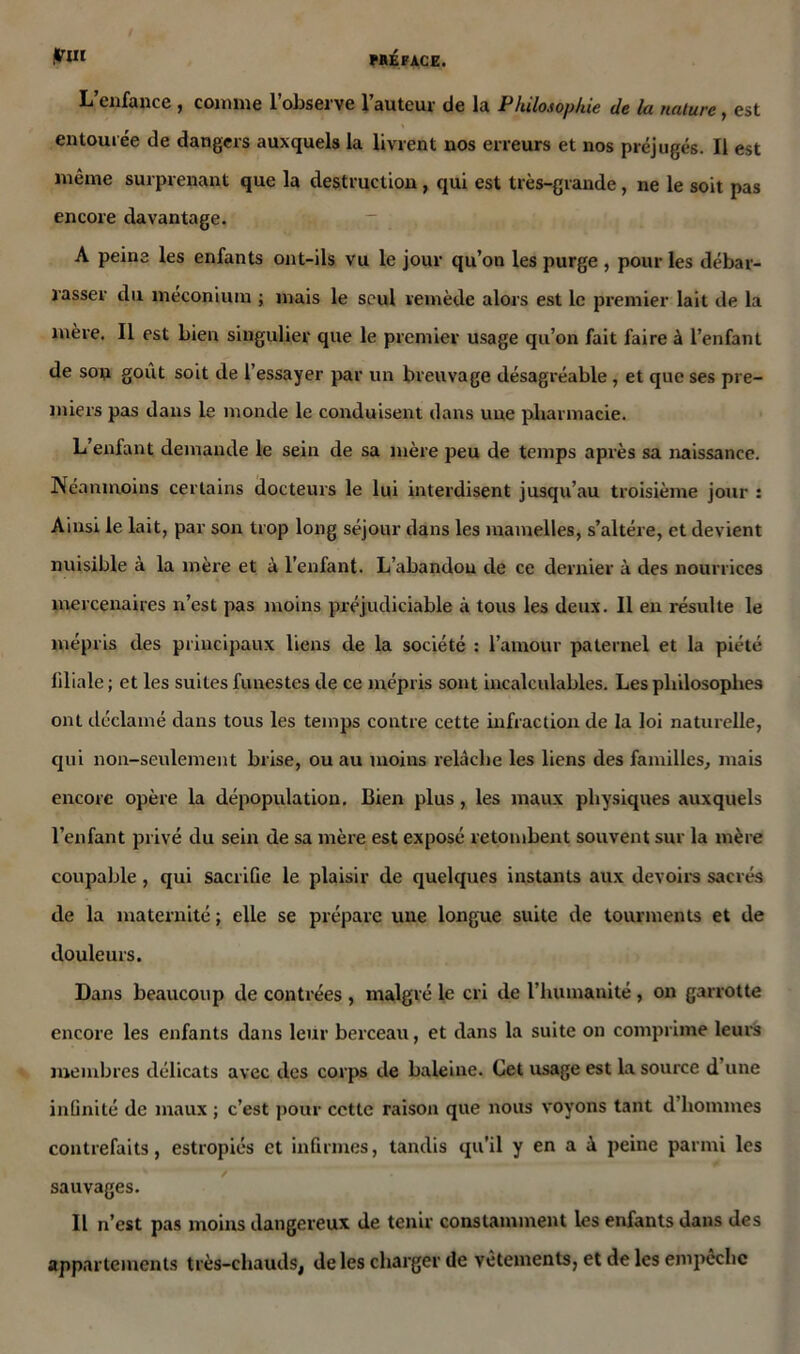 put L’enfance , comme l’observe l’auteur de la Philosophie de la nature, est entourée de dangers auxquels la livrent nos erreurs et nos préjugés. Il est même surprenant que la destruction , qui est très-grande , ne le soit pas encore davantage. A peine les enfants ont-ils vu le jour qu’on les purge , pour les débar- rasser du méconium ; mais le seul remède alors est le premier lait de la mère. Il est bien singulier que le premier usage qu’on fait faire à l’enfant de son goût soit de l’essayer par un breuvage désagréable , et que ses pre- miers pas dans le monde le conduisent dans une pharmacie. L’enfant demande le sein de sa mère peu de temps après sa naissance. Néanmoins certains docteurs le lui interdisent jusqu’au troisième jour : Ainsi le lait, par son trop long séjour dans les mamelles, s’altère, et devient nuisible à la mère et à l’enfant. L’abandon de ce dernier à des nourrices mercenaires n’est pas moins préjudiciable à tous les deux. Il en résulte le mépris des principaux liens de la société : l’amour paternel et la piété liliale ; et les suites funestes de ce mépris sont incalculables. Les philosophes ont déclamé dans tous les temps contre cette infraction de la loi naturelle, qui non-seulement brise, ou au moins relâche les liens des familles, mais encore opère la dépopulation. Bien plus, les maux physiques auxquels l’enfant privé du sein de sa mère est exposé retombent souvent sur la mère coupable, qui sacrifie le plaisir de quelques instants aux devoirs sacrés de la maternité; elle se prépare une longue suite de tourments et de douleurs. Dans beaucoup de contrées , malgré le cri de l’humanité, on garrotte encore les enfants dans leur berceau, et dans la suite on comprime leurs membres délicats avec des corps de baleine. Cet usage est la source d une inimité de maux ; c’est pour cette raison que nous voyons tant d’hommes contrefaits, estropiés et infirmes, tandis qu'il y en a à peine parmi les sauvages. Il n’est pas moins dangereux de tenir constamment les enfants dans des appartements très-chauds, de les charger de vêtements, et de les empêche