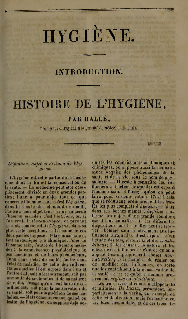 HYGIÈNE. INTRODUCTION. HISTOIRE DE L’HYGIÈNE, PAlî HALLE, rrofesseur d'IIygièue à la Faculté de Médecine de paris. Définition, objet et division de l'hy- giène. L’hygiène est celle partie de la méde- cine dont la fin est la conservation de la santé. — La médecine peut être com- plètement divisée en deux grandes par- ties ; l’une a pour objet tout ce qui concerne l’homme sain : c’est l'hygiène, dans le sens le plus étendu de ce mot; l’autre a pour objet tout ce qui concerne l’homme malade : c’est l'intriqué, ou si l’on veut, la thérapeutique , en prenant ce mot, comme celui d” hygiène, dans sa plus vaste acception. — Chacune de ces deuxparliessuppose, l°la connaissance, tant anatomique que chimique, l’une de l’homme sain, l’autre de l’homme mala- de-, 2“ la connaissance physiologique de ses fonctions et de leurs phénomènes, l’une dans l’état de santé, l’autre dans l’état de maladie ; 3° celle des influen- ces auxquelles il est exposé dans l’un et l’autre état, soit nécessairement, soit par une suite de ses besoins et de sa nature ; 4° enfin, l’usage qu’on peut faire de ces influences, soit pour la conservation de sa santé, soit pour lu guérison de ses ma- ladies. — Mais communément, quand on Irai le de l’hygiène, on suppose déjà ac- quises les connaissances anatomiques 11 chimiques, on suppose aussi la connais- sance acquise des phénomènes de la santé et de la vie, sous le nom de phy- siologie. — Il reste à connaître les in- fluences à l’action desquelles est exposé l’homme sain, et l’usage qu’on en peut faire pour sa conservation. C’est à cela que se réduisent ordinairement les trai- tés les plus complets d'hygiène. — Mais dans scs bornes mêmes Vhygiène ren- ferme des objets d’une grande étendue; car il faut connaître : 1° les différent! s dispositions dans lesquelles peut se trou- ver l’homme sain, relativement aux in- fluences auxquelles il est exposé : c’est l’étude tles tempéraments et des consti- tutions-, 2° les causes, la nature et les effets de ces influences : c’est ce qu’on a appelé très-improprement choses non- naturelles ; 3° la manière de régler ou de modifier ces influences, en sorte quelles contribuent à la conservation de la santé : c’est ce qu’on a nommé pro- prement régime ou diététique. Les trois livres attribués à Hippocrate et intitulés : De Diœta, présentent, im- parfaitement à la vérité, un exemple de celte triple division ; mais l’exécution en est bien incomplète, et de ces trois li-