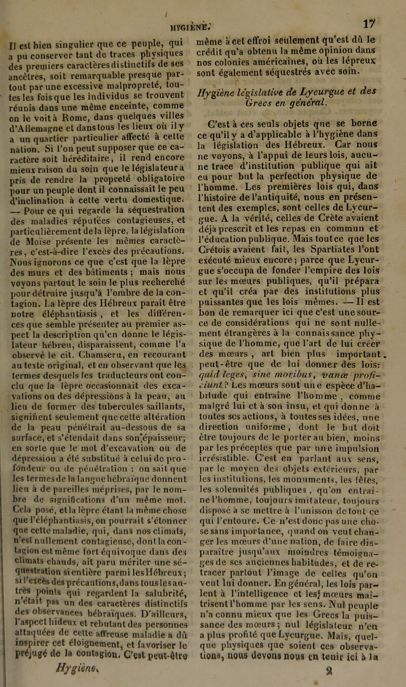 Il est bien singulier que ce peuple, qui a pu conserver tant de traces physiques des premiers caractères distinctifs de ses ancêtres, soit remarquable presque par- tout par une excessive malpropreté, tou- tes les fois que les individus se trouvent réunis dans une même enceinte, comme on le voit à Rome, dans quelques vil les d’Allemagne et dans tous les lieux où il y a un quartier particulier affecté à cette nation. Si l’on peut supposer que ce ca- ractère soit héréditaire, il rend encore mieux raison du soin que le législateur a pris de rendre la propreté obligatoire pour un peuple dont il connaissait le peu d’inclination à cette vertu domestique. — Pour ce qui regarde la séquestration des maladies réputées contagieuses, et particulièrement delà lèpre, la législation de Moïse présente les mêmes caractè- res, c'est-à-dire l’excès des précautions. Nous ignorons ce que c’est que la lèpre des murs et des bâtiments ; mais nous voyons partout le soin le plus recherché pour détruire jusqu’à l’ombre de la con- tagion. La lèpre des Hébreux paraît être notre éléphantiasis , et les différen- ces que semble présenter au premier as- pect la description qu’en donne le légis- lateur hébreu, disparaissent, comme l’a observé le cit. Chamseru, en recourant au texte original, et en observant que les termes desquels les traducteurs ont con- clu que la lèpre occasionnait îles exca- vations ou des dépressions à la peau, au lieu de former des tubercules saillants, signifient seulement que celte altération de la peau pénétrait au-dessous de sa surface, et s’étendait dans Son’épaisseur; en sorte que le mot d’excavation ou de dépression a été substitué à celui de pro- fondeur ou de pénétration : on sait que les lermesdcla langue hébraïque donnent lieu à de pareilles méprises, par le nom- bre de significations d’un même mot. Cela posé, et la lèpre étant la même chose que l’éléphantiasis, on pourrait s’étonner que cette maladie, qui, dans nos climats, n’est nullement contagieuse, dont la con- tagion est même fort équivoque dans des climats chauds, ait paru mériter une sé- questration si entière parmi lesHébreux; si l’excès des précautions,dans touslesau- très points qui regardent la salubrité, n était pas un des caractères distinctifs des observances hébraïques. D'ailleurs, 1 aspect hideux et rebutant des personnes attaquées de celte affreuse maladie a du inspirer cet éloignement, et favoriser le préjugé de la contagion. C’est peut-être HygièriOy 17 même à cet effroi seulement qu’est dù le crédit qu’a obtenu la même opinion dans nos colonies américaines, où les lépreux sont également séquestrés avec soin. Hygiène législative de Lycurgue et des Grecs en général. C’est à ces seuls objets que se borne ce qu’il y a d’applicable à l’hygiène dans la législation des Hébreux. Car nous ne voyons, à l’appui de leurs lois, aucu- ne trace d’institution publique qui ait eu pour but la perfection physique de l’homme. Les premières lois qui, dans l’histoire de l’antiquité, nous en présen- tent des exemples, sont celles de Lycur- gue. A la vérité, celles de Crète avaient déjà prescrit et les repas en commun et l’éducation publique. Mais tout ce que les Crétois avaient fait, les Spartiates l’ont exécuté mieux encore ; parce que Lycur- gue s’occupa de fonder l’empire des lois sur les mœurs publiques, qu’il prépara et qu’il créa par des institutions plus puissantes que les lois mêmes. —Il est bon de remarquer ici que c’est une sour- ce de considérations qui ne sont nulle- ment étrangères à la connaissance phy- sique de l’homme, que l’art de lui créer des mœurs , art bien plus important. peut-être que de lui donner des lois: quid leges, sine moribus, vanœ profi- ciunt ? Les mœurs sont un e espèce d’ha- bitude qui entraîne l’homme , comme malgré lui et à son insu, et qui donne à toutes scs actions, à toutes ses idées, une direction uniforme, dont le but doit être toujours de le porter au bien, moins par les préceptes que par une impulsion irrésistible. C’est en parlant aux sens, par le moyen des objets extérieurs, par les institutions, les monuments, les fêtes, les solennités publiques, qu’on entraî- nel’homme, toujours imitateur, toujours disposé a se mettre à l’unisson de tout ce qui l’entoure. Ce n’est donc pas une cho- se sans importance, quand on veut chan- ger les mœurs d’une nation, de faire dis- paraître jusqu’aux moindres témoigna- ges de scs anciennes habitudes, et de re- tracer partout l’image de celles qu’on veut lui donner. En général, les lois par- lent à l’intelligence et les} mœurs maî- trisent l’homme par les sens. Nul peuple n’a connu mieux que les Grecs la puis- sance des mœurs ; nul législateur n’en a plus profité que Lycurgue. Mais, quel- que physiques que soient ces observa- tions, nous devons nous en tenir ici à la 2