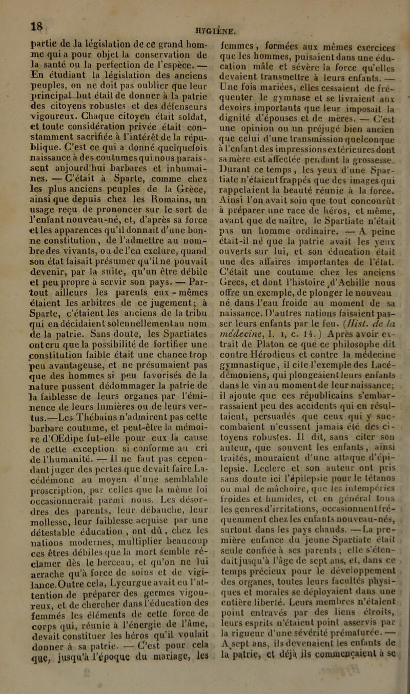 partie de la législation de CC grand hom- me qui a pour objet la conservation de la santé ou la perfection de l'espèce. — En étudiant la législation des anciens peuples, on ne doit pas oublier que leur principaLbut était de donner à la patrie des citoyens robustes et des défenseurs vigoureux. Chaque citoyen était soldat, et toute considération privée était con- stamment sacrifiée à l’intérêt de la répu- blique. C’est ce qui a donné quelquefois naissance à des coutumes qui nous parais- sent aujourd’hui barbares et inhumai- nes. — C’était à Sparte, comme chez les plus anciens peuples de la Grèce, ainsi que depuis chez les Romains, un usage reçu de prononcer sur le sort de l’enfant nouveau-né, et, d’après sa force et les apparences qu’il donnait d’une bon- ne constitution, de l’admettre au nom- bre des vivants, ou del’en exclure, quand son état faisait présumer qu’il ne pouvait devenir, par la suite, qu’un être débile et peu propre à servir son pays. — Par- tout ailleurs les parents eux - mêmes étaient les arbitres de ce jugement; à Sparte, c’étaient les anciens de la tribu qui eu décidaient solennellementau nom de la patrie. Sans doute, les Spartiates ont cru que la possibilité de fortifier une constitution faible était une chance trop peu avantageuse, et ne présumaient pas que des hommes si peu favorisés de la nature pussent dédommager la patrie de la faiblesse de leurs organes par l’émi- nence de leurs lumières ou de leurs ver- tus.—Les Thébains n’admirent pas celte barbare coutume, et peut-être la mémoi- re d’OEdipe fut-elle pour eux la cause de cette exception si conforme au cri de l’humanité. — Il ne faut pas cepen- dant juger des perles que devait faire La- cédémone au moyen d’une semblable proscription, par celles que la même loi occasionnerait parmi nous. Les désor- dres des parents, leur débauche, leur mollesse, leur faiblesse acquise par une détestable éducation , ont dù., chez les nations modernes, multiplier beaucoup ces êtres débiles que la mort semble ré- clamer dès le berceau, et qu’on ne lui arrache qu’à force de soins et de vigi- lance.Outre cela, Lycurgue avait eu l'at- tention de préparer des germes vigou- reux, et de chercher dans l’éducation des femmes les éléments de cette force de corps qui, réunie à l’énergie de l’âme, devait constituer les héros qu’il voulait donner à sa patrie. — C'est pour cela que, jusqu’à l’époque du mariage, les femmes, formées aux mêmes exercices que les hommes, puisaient dans une édu- cation mâle et sévère la force qu’elles devaient transmettre à leurs enfants. — Une fois mariées, elles cessaient de fré- quenter le gymnase et se livraient aux devoirs importants que leur imposait la dignité d'épouses et de mères. — C’est une opinion ou un préjugé bien ancien que celui d’une transmission quelconque à l’enfant des impressionsextérieuresdont sa mère est affectée pendant la grossesse. Durant ce temps, les yeux d’une Spar- tiate n’étaient frappés que des images qui rappelaient la beauté réunie à la force. Ainsi l’on avait soin que tout concourut à préparer une race de héros, et même, avant que de naître, le Spartiate n’était pas un homme ordinaire. — A peine était-il né que la patrie avait les yeux ouverts sur lui, et son éducation était une des affaires importantes de l’état. C’était une coutume chez les anciens Grecs, et dont l’histoire ,d’Achille nous offre un exemple, de plonger le nouveau né dans l’eau froide au moment de sa naissance. D’autres nations faisaient pas- ser leurs enfants par le feu. (Hist. de la médecine, 1. 1, c. 14.) Après avoir ex- trait de Platon ce que ce philosophe dit contre llérodicus et contre la médecine gymnastique, il ci le l’exemple des Lacé- démoniens, qui plongeaient leurs enfants dans le vin au moment de leur naissance; il ajoute que ces républicains s’embar- rassaient peu des accidents qui en résul- taient, persuadés que ceux qui y suc- combaient n’eussent jamais été des ci- toyens robustes. 11 dit, sans citer son auteur, que souvent les enfants, ainsi traites, mouraient d’une attaque d’épi- lepsie. Leclerc et sou auteur ont pris sans doute ici l’épilepsie pour le tétanos ou mal de mâchoire, que les intempéries froides et humides, cl eu général tous les genres d’irritations, occasionnent fré- quemment chez les enfants nouveau-nés, surtout dans les pays chauds. —La pre- mière enfance du jeune Spartiate était seule confiée à ses parents; elle s’éten- daitjusqu'à l’âge de sept ans, et, dans ce temps précieux pour le développement des organes, toutes leurs facultés physi- ques et morales se déployaient dans une entière liberté. Leurs membres n’étaient point entravés par des liens étroits, leurs esprits n’étaient point asservis par la rigueur d’une sévérité prématurée. — A^sept ans, ils devenaient les enfants de la patrie, et déjà ils commençaient à se