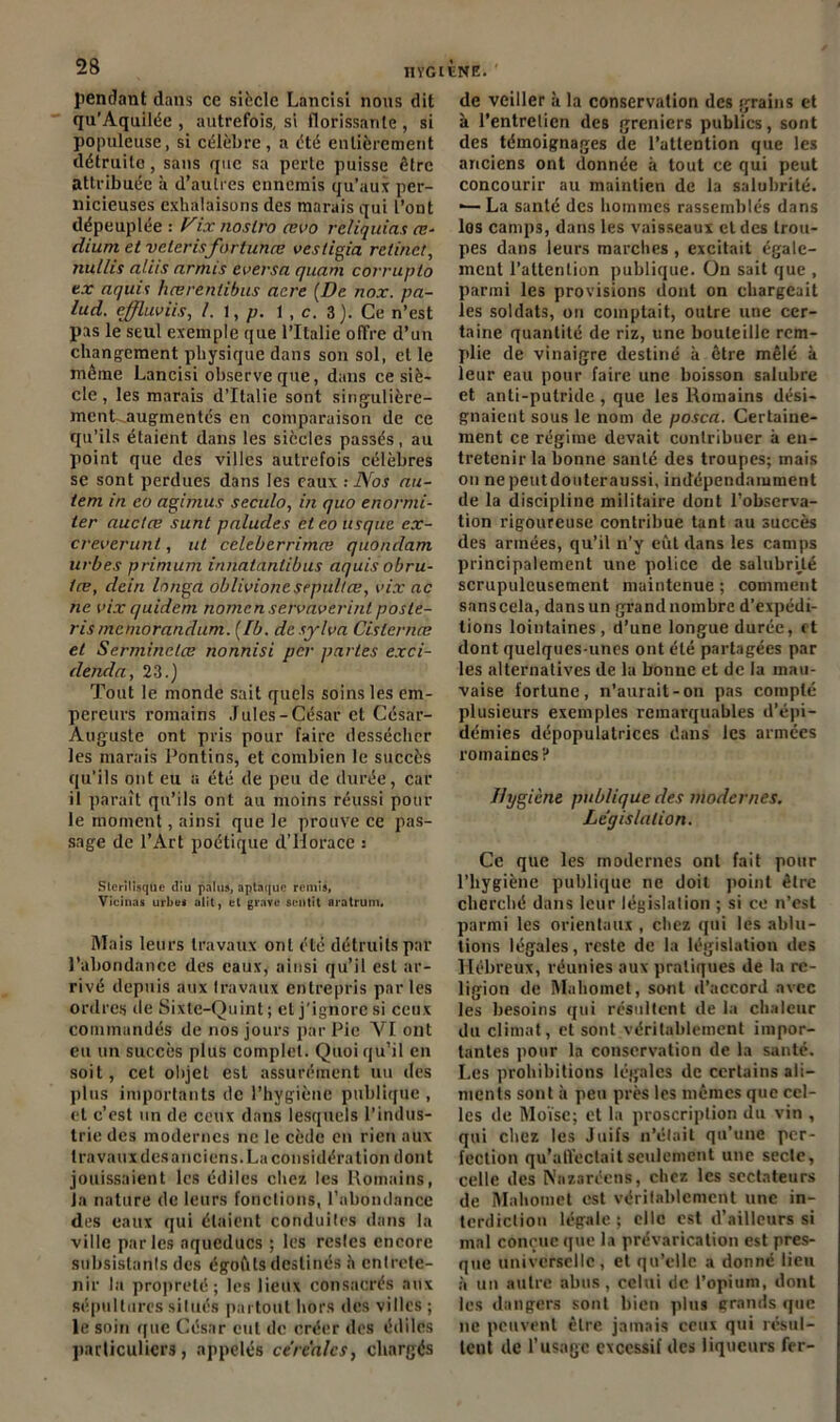 pendant dans ce siècle Lancisi nous dit qu’Aquilée , autrefois, si florissante , si populeuse, si célèbre, a été entièrement détruite, sans que sa perte puisse être attribuée à d’autres ennemis qu’aux per- nicieuses exhalaisons des marais qui l’ont dépeuplée : Vix noslro œvo rcliquias oï- dium et vclerisfortunœ vestigia retinet, taillis aliis armts eversa quant covrupto ex aquis hœrenlibus acre (De nox. pa- lud. effluviis, /. l, p. 1 , c. 3). Ce n’est pas le seul exemple que l’Italie offre d’un changement physique dans son sol, et le même Lancisi observe que, dans ce siè- cle , les marais d’Italie sont singulière- ment^augmentés en comparaison de ce qu’ils étaient dans les siècles passés, au point que des villes autrefois célèbres se sont perdues dans les eaux : Nos au- tem in co agimus seculo, in quo enormi- ler auctæ sunt paludes et eo usque ex- creverunt, ut celeberrimœ quondam urbes primum innatanlibus aquis obru- tæ, dein longa oblivione sepultæ, vix ac ne vix quidem nomen servaverinl poste- ris mémorandum. (Ib. de sylva Cislcrnœ et Serminclæ nonnisi per parles exci- denda, 23.) Tout le monde sait quels soins les em- pereurs romains Jules-César et César- Auguste ont pris pour faire dessécher les marais Pontins, et combien le succès qu’ils ont eu a été de peu de durée, car il paraît qu’ils ont au moins réussi pour le moment, ainsi que le prouve ce pas- sage de l’Art poétique d’Horace : Slcrilisquc diu palus, aplnquc remis, Vicinas urbei Mit, et grave sentit aratrum. Mais leurs travaux ont été détruits par l’abondance des eaux, ainsi qu’il est ar- rivé depuis aux travaux entrepris parles ordres de Sixte-Quint; et j'ignore si ceux commandés de nos jours par Pic YI ont eu un succès plus complet. Quoi qu’il en soit, cet objet est assurément un des plus importants de l’hygiène publique , et c’est un de ceux dans lesquels l’indus- trie des modernes ne le cède en rien aux travaux des anciens. La considération dont jouissaient les édiles chez les Romains, Ja nature de leurs fonctions, l’abonilance des eaux qui étaient conduites dans la ville parles aqueducs ; les restes encore subsistants des égoftts destinés à entrete- nir la propreté; les lieux consacrés aux sépultures situés partout hors des villes ; le soin que César eut de créer des édiles particuliers, appelés céréales, chargés de veiller à la conservation des grains et à l’entretien des greniers publics, sont des témoignages de l’attention que les anciens ont donnée à tout ce qui peut concourir au maintien de la salubrité. ■—La santé des hommes rassemblés dans los camp3, dans les vaisseaux et des trou- pes dans leurs marches , excitait égale- ment l’attention publique. On sait que , parmi les provisions dont on chargeait les soldats, on comptait, outre une cer- taine quantité de riz, une bouteille rem- plie de vinaigre destiné à être mêlé à leur eau pour faire une boisson salubre et anti-putride, que les Romains dési- gnaient sous le nom de posca. Certaine- ment ce régime devait contribuer à en- tretenir la bonne santé des troupes; mais on nepeutdouteraussi, indépendamment de la discipline militaire dont l’observa- tion rigoureuse contribue tant au succès des armées, qu’il n’y eut dans les camps principalement une police de salubrité scrupuleusement maintenue ; comment sans cela, dans un grand nombre d’expédi- tions lointaines, d’une longue durée, et dont quelques-unes ont été partagées par les alternatives de la bonne et de la mau- vaise fortune, n’aurait-on pas compté plusieurs exemples remarquables d’épi- démies dépopulatriccs dans les armées romaines ? Hygiène publique des modernes. Législation. Ce que les modernes ont fait pour l’hygiène publique ne doit point être cherché dans leur législation ; si ce n’est parmi les orientaux , chez qui les ablu- tions légales, reste de la législation des Hébreux, réunies aux pratiques de la re- ligion de Mahomet, sont d’accord avec les besoins qui résultent de la chaleur du climat, et sont véritablement impor- tantes pour la conservation de la santé. Les prohibitions légales de certains ali- ments sont à peu près les mêmes que cel- les de Moïse; et la proscription du vin , qui chez les Juifs n’était qu’une per- fection qu’affectait seulement une secte, celle des Nazaréens, chez les sectateurs de Mahomet est véritablement une in- terdiction légale ; elle est d’ailleurs si mal conçue que la prévarication est pres- que universelle, et qu’elle a donné lieu à un autre abus, celui de l’opium, dont les dangers sont bien plus erands que ne peuvent être jamais ceux qui résul- tent de l’usage excessif des liqueurs fer-