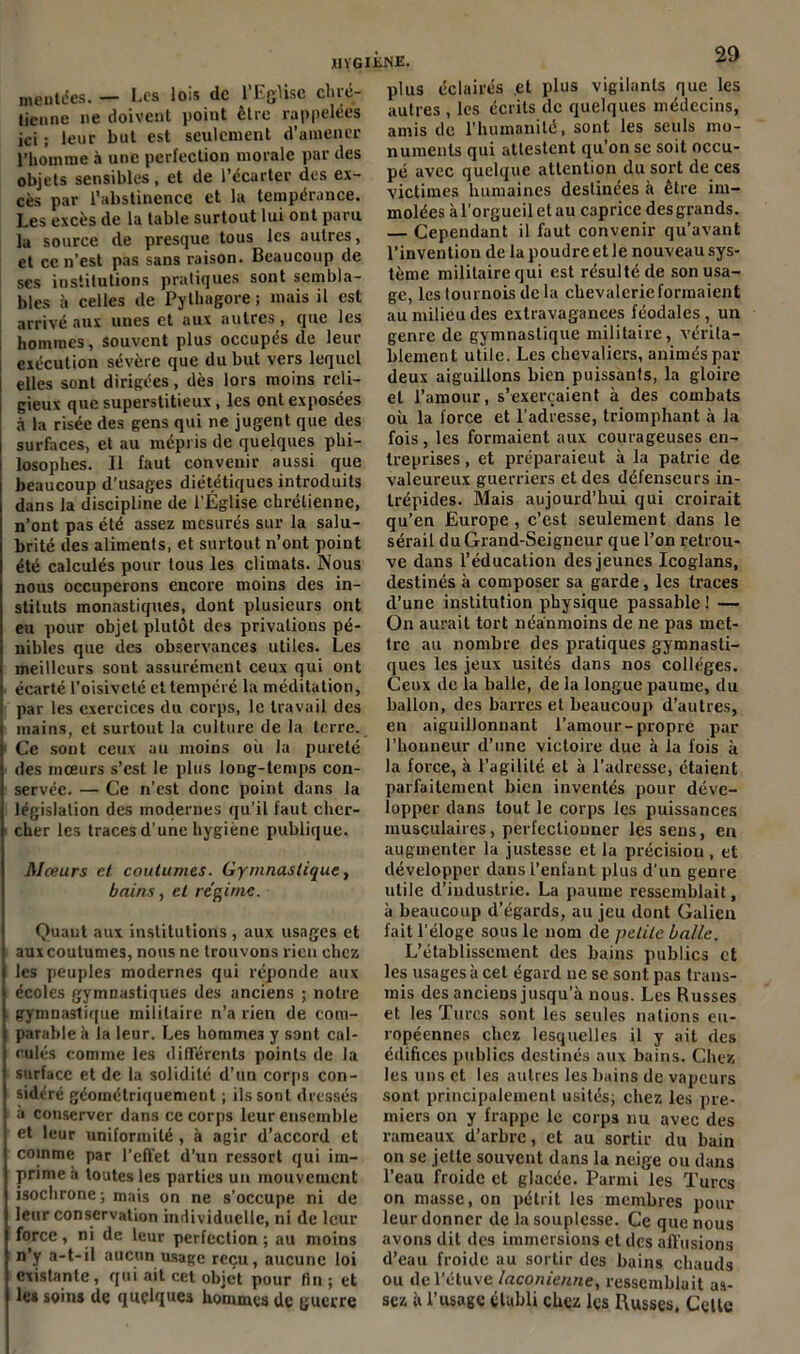 JIVGliiNE. montées. — Les lois de l’Eglise chré- tieune ne doivent point être rappelées ici ; leur but est seulement d’amener l’homme à une perfection morale par des objets sensibles, et de l’écarter des ex- cès par l’abstinence et la tempérance. Les excès de la table surtout lui ont paru la source de presque tous les autres, et ce n’est pas sans raison. Beaucoup de ses institutions pratiques sont sembla- bles à celles de Pylhagore; mais il est arrivé aux unes et aux autres, que les hommes, souvent plus occupés de leur exécution sévère que du but vers lequel elles sont dirigées, dès lors moins reli- gieux que superstitieux, les ont exposées à la risée des gens qui ne jugent que des surfaces, et au mépris de quelques phi- losophes. Il faut convenir aussi que beaucoup d'usages diététiques introduits dans la discipline de l’Église chrétienne, n’ont pas été assez mesurés sur la salu- brité des aliments, et surtout n’ont point été calculés pour tous les climats. Nous nous occuperons encore moins des in- stituts monastiques, dont plusieurs ont eu pour objet plutôt des privations pé- nibles que des observances utiles. Les meilleurs sont assurément ceux qui ont écarté l’oisiveté et tempéré la méditation, par les exercices du corps, le travail des mains, et surtout la culture de la terre. Ce sont ceux au moins où la pureté des mœurs s’est le plus long-temps con- servée. — Ce n’est donc point dans la législation des modernes qu’il faut cher- cher les traces d’une hygiène publique. Mœurs et coutumes. Gymnastique, bains, et régime. Quaut aux institutions, aux usages et aux coutumes, nous ne trouvons rien chez | les peuples modernes qui réponde aux écoles gymnastiques des anciens ; notre gymnastique militaire n’a rien de com- parable à la leur. Les hommes y sont cal- culés comme les différents points de la surface et de la solidité d’un corps con- sidéré géométriquement ; ils sont dressés 1 à conserver dans ce corps leur ensemble | et leur uniformité , à agir d’accord et comme par l’effet d’un ressort qui im- prime h toutes les parties un mouvement isochrone ; mais on ne s’occupe ni de leur conservation individuelle, ni de leur force, ni de leur perfection ; au moins n’y a-t-il aucun usage reçu, aucune loi existante, qui ait cet objet pour fin ; et les soins de quelques hommes de guerre plus éclairés et plus vigilants que les autres , les écrits de quelques médecins, amis de l’humanité, sont les seuls mo- numents qui attestent qu’on se soit occu- pé avec quelque attention du sort de ces victimes humaines destinées à être im- molées à l’orgueil et au caprice des grands. — Cependant il faut convenir qu’avant l’invention de la poudre et le nouveau sys- tème militaire qui est résulté de son usa- ge, les tournois de la chevalerie formaient au milieu des extravagances féodales, un genre de gymnastique militaire, vérita- blement utile. Les chevaliers, animés par deux aiguillons bien puissants, la gloire et l’amour, s’exercaient à des combats où la force et l’adresse, triomphant à la fois , les formaient aux courageuses en- treprises , et préparaieut à la patrie de valeureux guerriers et des défenseurs in- Lrépides. Mais aujourd’hui qui croirait qu’en Europe, c’est seulement dans le sérail du Grand-Seigneur que l’on retrou- ve dans l’éducation des jeunes Icoglans, destinés à composer sa garde, les traces d’une institution physique passable ! — On aurait tort néanmoins de ne pas met- tre au nombre des pratiques gymnasti- ques les jeux usités dans nos collèges. Ceux de la balle, de la longue paume, du ballon, des barres et beaucoup d’autres, en aiguillonnant l’amour-propre par l’honneur d’une victoire due à la fois à la force, à l’agilité et à l’adresse, étaient parfaitement bien inventés pour déve- lopper dans tout le corps les puissances musculaires, perfectionner les sens, en augmenter la justesse et la précision , et développer dans l’enfant plus d'un genre utile d’industrie. La paume ressemblait, à beaucoup d’égards, au jeu dont Galien fait l’éloge sous le nom de petite balle. L’établissement des bains publics et les usages à cet égard ne se sont pas trans- mis des anciens jusqu’à nous. Les Russes et les Turcs sont les seules nations eu- ropéennes chez lesquelles il y ait des édifices publics destinés aux bains. Chez les uns et les autres les bains de vapeurs sont principalement usités; chez les pre- miers on y frappe le corps nu avec des rameaux d’arbre, et au sortir du bain on se jette souvent dans la neige ou dans l’eau froide et glacée. Parmi les Turcs on masse, on pétrit les membres pour leur donner de la souplesse. Ce que nous avons dit des immersions et des affusions d’eau froide au sortir des bains chauds ou de l’étuve laconienne, ressemblait as- sez à l’usage établi chez les Russes. Celte