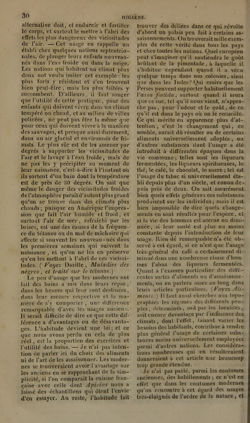 alternative doit, et endurcir et fortifier le corps, et surtout le mettre à l’abri des effets les plus dangereux des vicissitudes de l’air. — Cet usage eu rappelle un établi chez quelques nations septentrio- nales, de plonger leurs enfants nouveau- nés dans l’eau froide ou dans la neige. Les nations qui habitent un climat plus doux ont voulu imiter cet exemple: les plus forls y résistent et s’en trouvent bien peut-être , mais les plus faibles y succombent. D’ailleurs, il faut songer que l’utilité de cette pratique, pour des enfants qui doivent vivre dans un climat tempéré ou chaud, et au milieu de villes policées, ne peut pas être la même que pour ceux qui doivent vivre à la manière des sauvages, et presque aussi durement, dans un air glacial et environnés de fri- ma ts. Le plus sûr est de les amener par degrés à supporter les vicissitudes de l’air et le lavage à l’eau froide, mais de ne pas les y précipiter au moment de leur naissance, c’est-à-dire à l’instant où ils sortent d’un bain dont la température est de près de 30 degrés. On sait que même le danger des vicissitudes froides de l’atmosphère paraîtd'autaut plus grand qn’on se trouve dans des climats plus chauds; puisque en Amérique l’impres- sion que fait l’air humide et froid, et surtout l’air de mer, rafraîchi par les brises, est une des causes de la fréquen- ce du tétanos ou du mal de mâchoire qui affecte si souvent les nouveau-nés dans les premières semaines qui suivent la naissance , et qu’on ne les en préserve qu’en les mettant à l’abri de ces vicissi- tudes. ( Foijcz Dazille, Maladies des nègres, et traite sur le tétanos.) Le peu d’usage que les modernes ont fait des bains a mis dans leurs repas , dans les heures qui leur sont destinées, dans leur mesure respective et la ma- nière de s’y comporter, une différence remarquable d’avec les usages anciens. Il serait difficile de dire ce que cette dif- férence a d’avantages ou de désavanta- ges. L’habitude devient une loi; et ce que nous avons perdu en cela de plus réel , est la proportion des exercices et l’utilité des bains. — Je n’ai pas inten- tion de parler ici du choix des aliments ni de l’art de les assaisonner. Les moder- nes se trouveraient avoir l’avantage sur les anciens en se rapprochant de la sim- plicité, si l’on comparait la cuisine fran- çaise avec celle dont Apicius nous a laissé des échantillons qui ôtent l’envie d’en essayer. Au reste, l’habitude fait trouver des délices dans ce qui révolte d’abord un palais peu fait à certains as- saisonnements. On trouverait mille exem- ples de cette vérité dans tous les pays et chez toutes les nations. Quel européen peut s’imaginer qu’il soutiendra le goût brûlant de la pimentade, à laquelle il s’habitue cependant quand il a vécu quelque temps dans nos colonies, ainsi que dans les Tndesi’Qui croira que les Perses peuvent supporter habituellement Vassa fœtida, surtout quand il saura que ce suc, tel qu’il nous vient, n’appro- che pas, pour l’odeur et le goût, de cc qu’il est dans le pays où on le recueille. Ce rjui mérite en apparence plus d’at- tention , c’est le changement qui, ce semble, aurait dû résulter ou de certains aliments universellement adoptés, ou d’autres substances dont l’usage a été introduit à différentes époques dans la vie commune; telles sont les liqueurs fermentées, les liqueurs spiritueuses, le thé, le café, le chocolat, le sucre ; tel est l’usage du tabac si universellement éta- bli depuis plus d’un siècle, et connu de- puis près de deux. On sait assurément bien quels effets généraux ces substances produisent sur les individus; mais il est bien impossible de dire quels change- ments en sont résultés pour l’espèce, et si la vie des hommes est accrue ou dimi- nuée , si leur santé est plus ou moins constante depuis l’introduction de leur usage. Rien dé remarquable n’a été ob- servé à cet égard, si ce n’est que l’usage très-général du café a certainement di- minué dans une nombreuse classe d’hom- mes l’abus des liqueurs fermentées. Quant à l’examen particulier des diffé- rentes sortes d’aliments ou d’assaisonne- ments, on en parlera assez au long dans leurs articles particuliers, oyez Ali- ments.) Il faut aussi chercher aux topo- graphies les régimes des différents peu- ples, déterminés, soit par les localités, soit encore davantage par l’influence des climats, dont l’effet, faisant varier les besoins des habitants, contribue à rendre plus général l’usage de certaines subs- tances moins universellement employées parmi d’autres nations. Les considéra- tions nombreuses qui en résulteraient donneraient à cet article une beaucoup trop grande étendue. Je n’ai pas parlé, parmi les coutumes anciennes, des habillements; ce n’est en effet que dans les coutumes modernes qu’on rencontre à cet égard des usages très-éloignés de l’ordre de la nature, et