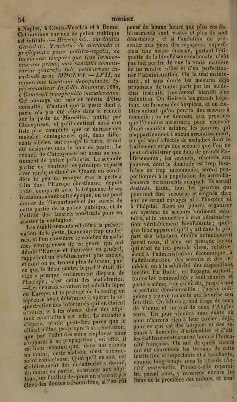 à Naples, à Civita-Vccchia et à Rome. Cet ouvrage curieux de police publique est intitulé :—• Hieronymi... cardinalis Gastaldi... Tractnlus de avcrlenda et projligancli peste, polilico-legalis, eo lucubratus (empare quo ipse tœnioco- miorum primo, mox sanilatis commis- sarius ge neralis fait, peste itrbcm in- vadende cwtio MDCLV^I. — LF II, ne nuperrime Goritiam depopulante, ty- piscommissus.In-folio. Bononice, 1G84, e Came rat i typographia manolessiana. Cet ouvrage est rare et mérite d’être consulté, d’autant que la peste dont il parle n’a pas été citée dans le recueil sur la peste de Marseille, publié par Cbicoyneau, et qu’il contient aussi une liste plus complète que ce dernier des maladies contagieuses qui, dans diffé- rents siècles, ont ravagé la terre, et ont été désignées sous le nom de pestes. Le recueil de Cbicoyneau est aussi un mo- nument de police publique. La seconde partie en contient les principes exposés avec quelque étendue. Quand on consi- dère le peu de ravages que la peste a faits dans l’Europe chrétienne, depuis 17^0 comparés avec la fréquence de ses invasions avant cette époque, on ne peut douter de l’importance et des succès de cette partie de la police publique, et de l’utilité des lazarets construits pour eu écarter la contagion. Les établissements relatifs a la préser- vation de la peste, beaucoup trop moder- nes, si l’on considère le nombre demala- dies contagieuses de cc genre qui ont désolé l’Europe et l’univers en général, rappellent un établissement plus ancien, et dont on ne trouve plus de traces, par- ce que le fléau contre lequel il était di- rigé a presque entièrement disparu de l’Europe; c’est celui des maladreries. Lcs croisades avaient introduit la lèpre en Europe, et le préjugé de la contagion lépreuse avait détermine a opérer a sé- questration des infortunes qui en étaient atteints, et à les réunir dans des hôpi- taux construits à cet effet. La maladie a disparu, plutôt peut-être parce que le climat n’était pas propre a sa génération, nue par l’effet des soins employés pour s'opposer à sa propagation ; en effet, il est bien reconnu que, dans nos climats au moins, cette maladie n est aucune- ment contagieuse. Quoi qu i en soit, cet établissement des maladreries a donné, du moins en partie, Naissance aux hôpi- taux, sur l’utilité desquels on n aurait pas élevé des doutes raisonnables, si 1 on eut pensé de bonne lieurc que plus ces éta- blissements sont vastes et plus ils sont détestables , et si l’ambition de pré- senter aux yeux des voyageurs superfi- ciels une masse énorme, portant l'éti- quette de la bienfaisance nationale, n’eut pas fait perdre de vue la vraie manière de les rendre utiles et d’en perfection- ner l’administration. On le sent mainte- nant , et sans doute les mesures déjà proposées de toutes parts par les méde- cins instruits trouveront bientôt leur exécution. On divisera les grands hôpi- taux, on formera des hospices, et on éta- blira autant qu’on pourra des secours à domicile ; on ne donnera aux premiers que l’étendue nécessaire pour recevoir d’une manière salubre les pauvres qui n’appartiennent à aucun arrondissement, ou qui sont affectés de maladies dont le traitement exige des secours que l’on ne peut administrer que dans de grands éta- blissements ; les seconds, réservés aux pauvres, dont le domicile est trop insa- lubre ou trop incommode, seront pro- portionnés à la population des arrondis- sements circonscrits auxquels ils seront destinés. Enfin, tous les pauvres qui pourront être secourus et soignés chez eux ne seront envoyés ni à l'hospice, ni à l’hôpital. Alors on pourra organiser un système de secours vraiment salu- taire, et le soumettre à une administra- tion véritablement bienfaisante; quel- que liixe apparent qu’il y ail dans la plu- part des hôpitaux établis actuellement parmi nous, il n’en est presque aucun qui n’ait de très-grands vices, relative- ment à l’administration économique, à l’administration des secours et des re- mèdes , ou à la salubrité des dispositions locales. En Italie, en Espagne surtout, toutes les commodités y sont réunies et portées même, à ce qu’on dit, jusqu à une superfluité déraisonnable : l’oisive indi- gence y trouve un asile qui favorise son inutilité. On fait un grand éloge de ceux de Vienne et surtout de ceux d’Angle- terre. Un jour viendra sans doute où nous n’aurons rien à leur envier; déjà, pour ce qui est des hoqiiccs et des. se- cours à domicile, d estimables et d uti- les établissements avaient honoré l’huma- nité française. On sait de quels succès ont été couronnés les travaux de cette institution si respectable et si touchante, connue long-temps sous le litre de cha- rité' maternelle. Puisse l-cllc reparaî- tre parmi nous, y resserrer encore les liens de la première des unions, et con-