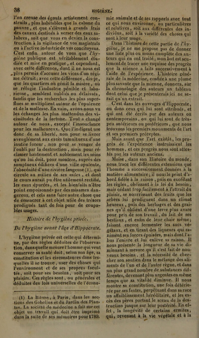 l’on creuse (les égouts artistemont con- struits , plus habitables que la cabane du pauvre, et que s’élèvent à grands frais des canaux destinés à verser des eaux sa- lubres, soit que vous en deviez la cons- truction à la vigilance de vos magistrats ou à l’active industrie de vos concitoyens. C’est enfin autour de vous que l’hy- giène publique est véritablement étu- diée et mise en pratique , et cependant, avec celte différence, dont il ne nous est .plus permis d’accuser les vices d’un régi- me détruit ; avec cette différence , dis-je, que les quartiers où gémit la misère , où se réfugie l’industrie pénible et labo- rieuse, semblent oubliés ou délaissés, tandis que les recherches les plus super- flues se multiplient autour de l’opulence et de la mollesse. En vain, avons-nous vu les échanges les plus inattendus des vi- cissitudes de la fortune. Tout a changé autour de nous, excepté l’insouciance pour les malheureux. Que l’indigent use donc de sa liberté, non pour se livrer aveuglément aux excès tumultueux d’une inutile fureur, non pour se venger de l’oubli par la destruction , mais pour ré- clamer hautement et noblement les soins qu’on lui doit, pour montrer, auprès des somptueux édifices d’une ville opulente, l’obscénité d’une rivière fangeuse (1 ), qui circule au milieu de scs asiles , et dont le cours aurait pu être utilement rectifié, les eaux épurées, et les bienfaits n’être point empoisonnés par des miasmes dan- gereux, et cela sans faire autre chose que de consacrer à cet objet utile des trésors prodigués tant de fois pour de coupa- bles usages. Histoire de l'hygiène privée. De l’hygiène avant l’âge d’Hippocrate. L’hygiène privée est celle qui détermi- ne, par des règles déduites de l’observa- tion, dansquclle mesure l’homme qui veut conserver sa santé doit, selon son âge, sa constitution et les circonstances dans les- quelles il se trouve , user des choses qui l’environnent et de ses propres facul- tés, soit pour ses besoins, soit pour ses plaisirs. Ces règles sont, ou générales et déduites des lois universelles de l'écono- (1) La Bièvre, à Paris, dans les sec- tions des Gobclins et du Jardin des Plan- tes. La société de médecine a fait sur cet objet un travail qui doit être imprimé dans la suite de scs mémoires pour 1789. mie animalo et de ses rapports avec tout ce qui nous environne, ou particulières et relatives , soit aux différentes des in- dividus, soit à la variété des choses qui sont à leur usage. Dans l’histoire de cette partie de l'hy- giène, je ne me propose pas de donner une liste plus ou moins complète des au- teurs qui en ont traité ; mon but est seu- lement de tracer une esquisse des progrès que la science a faits successivement à l’aide de l’expérience. L’histoire géné- rale de la médecine, confiée à une plume plus savante que la mienne, donnera, sur la chronologie des auteurs un tableau dont celui que je présenterais ici ne se- rait qu’un extrait. C’est dans les ouvrages d’Hippocrate, ou dans ceux qui lui sont attribués, et qui ont été écrits par des auteurs ou contemporains, ou qui lui sont de très- peu antérieurs ou postérieurs , que nous trouvons les premiers monuments de l’art et ses premiers préceptes. lllais avant que l’art existât, les pro- grès de l’expérience instruisaient les hommes , et ces progrès nous sont attes- tés par les auteurs anciens. Moïse , dans son Histoire du monde, nous trace les différentes extensions que l’homme a successivement données à la matière alimentaire; il nous le peint d’a- bord fidèle à la raison , puis en excédant les règles , obéissant à la loi du besoin , mais cédant trop facilement à l’attrait du plaisir, se nourrissant des fruits que les arbres lui prodiguent dans un climat heureux , puis des herbages et des grai- nes qu’il obtient d’une terre plus avare pour prix de son travail, du lait de ses bestiaux, et enfin de leur chair même; faisant encore fermenter les sucs vé- gétaux, et en tirant des liqueurs qui ra- niment scs forces épuisées, mais dont l’a- bus l’enivre et lui enlève sa raison. Il nous présente la longueur de sa vie di- minuant à mesure qu’il s’est fait de nou- veaux besoins , et la nécessité de cher- cher son soutien dans le mélange des ali- ments de l’un et de l’autre règne, et dans un plus grand nombre de substances dif- férentes, devenant plus urgentes en même temps que sa vitalité diminue. Il nous montre sa constitution, une fois détério- rée par ses fautes, perpétuant dans sa race un affaiblissement héréditaire, et les ex- cès des pères portant le sceau de la des- truction jusque sur leur postérité- En ef- fet , la longévité de certains ermites, qui, revenaut à la vie végétale et à la