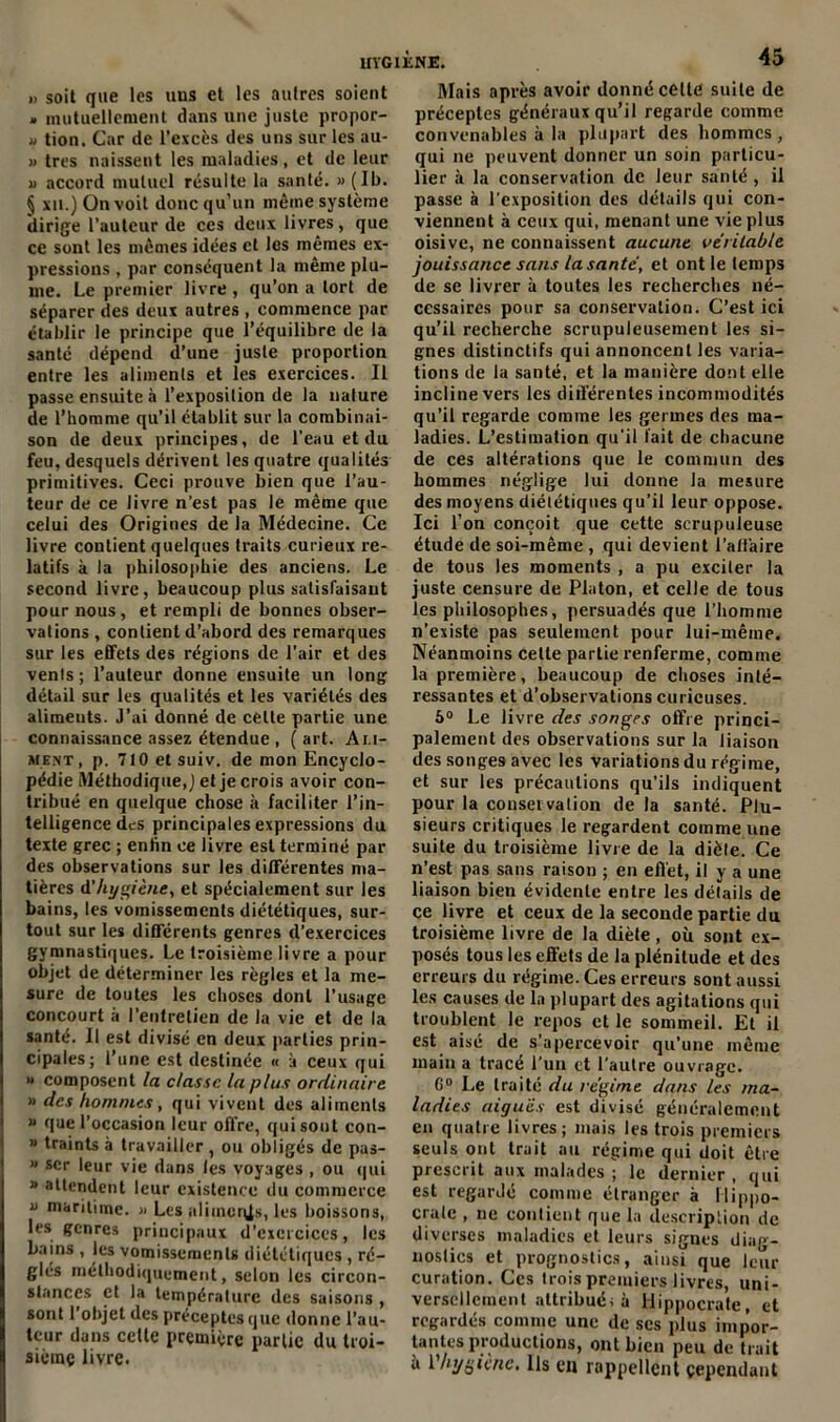 »> soit que les uus et les autres soient . mutuellement dans une juste propor- » tion. Car de l’excès des uns sur les au- » très naissent les maladies, et de leur u accord mutuel résulte la santé. » (Ib. § xii.) On voit donc qu’un même système dirige l’auteur de ces deux livres, que ce sont les mêmes idées et les mêmes ex- pressions , par conséquent la même plu- me. Le premier livre , qu’on a tort de séparer des deux autres , commence par établir le principe que l’équilibre de la santé dépend d’une juste proportion entre les aliments et les exercices. Il passe ensuite à l’exposition de la nature de l’homme qu’il établit sur la combinai- son de deux principes, de l'eau et du feu, desquels dérivent les quatre qualités primitives. Ceci prouve bien que l’au- teur de ce livre n’est pas le même que celui des Origines de la Médecine. Ce livre contient quelques traits curieux re- latifs à la philosophie des anciens. Le second livre, beaucoup plus satisfaisant pour nous, et rempli de bonnes obser- vations , contient d’abord des remarques sur les effets des régions de l’air et des vents; l’auteur donne ensuite un long détail sur les qualités et les variétés des alimeuts. J’ai donné de celte partie une connaissance assez étendue , (art. Ali- ment, p. 710 et suiv. de mon Encyclo- pédie Méthodique,) et je crois avoir con- tribué en quelque chose à faciliter l’in- telligence des principales expressions du texte grec ; enfin ce livre est terminé par des observations sur les différentes ma- tières d'hygiène, et spécialement sur les bains, les vomissements diététiques, sur- tout sur les différents genres d’exercices gymnastiques. Le troisième livre a pour objet de déterminer les règles et la me- sure de toutes les choses dont l’usage concourt à l’entretien de la vie et de la santé. Il est divisé en deux parties prin- cipales; l’une est destinée « à ceux qui » composent la classe la plus ordinaire » des hommes, qui vivent des aliments » que l’occasion leur offre, qui sont con- » traints à travailler , ou obligés de pas- * scr leur vie dans les voyages , ou qui » attendent leur existence du commerce v maritime. » Les aliincqjs, les boissons, les genres principaux d’exercices, les bains , les vomissements diététiques , ré- glés méthodiquement, selon les circon- stances et la température des saisons , sont 1 objet des préceptes que donne l’au- teur dans celte première partie du troi- sième livre. Mais après avoir donné celle suite de préceptes généraux qu’il regarde comme convenables à la plupart des hommes, qui ne peuvent donner un soin particu- lier à la conservation de leur santé , il passe à l’exposition des détails qui con- viennent à ceux qui, menant une vie plus oisive, ne connaissent aucune véritable jouissance sans la santé, et ont le temps de se livrer à toutes les recherches né- cessaires pour sa conservation. C’est ici qu’il recherche scrupuleusement les si- gnes distinctifs qui annoncent les varia- tions de la santé, et la manière dont elle incline vers les différentes incommodités qu’il regarde comme les germes des ma- ladies. L’estimation qu’il fait de chacune de ces altérations que le commun des hommes néglige lui donne la mesure des moyens diététiques qu’il leur oppose. Ici l’on conçoit que cette scrupuleuse étude de soi-même , qui devient l’affaire de tous les moments , a pu exciter la juste censure de Platon, et celle de tous les philosophes, persuadés que l’homme n’existe pas seulement pour lui-même. Néanmoins cette partie renferme, comme la première, beaucoup de choses inté- ressantes et d’observations curieuses. 5° Le livre des songes offre princi- palement des observations sur la liaison des songes avec les variations du régime, et sur les précautions qu’ils indiquent pour la conservation de la santé. Plu- sieurs critiques le regardent comme une suite du troisième livre de la diète. Ce n’est pas sans raison ; en effet, il y a une liaison bien évidente entre les détails de ce livre et ceux de la seconde partie du troisième livre de la diète, où sont ex- posés tous les effets de la plénitude et des erreurs du régime. Ces erreurs sont aussi les causes de la plupart des agitations qui troublent le repos et le sommeil. Et il est aisé de s’apercevoir qu’une même main a tracé l'un et l’autre ouvrage. G0 Le traité du régime dans les ma- ladies aiguës est divisé généralement en quatre livres; niais les trois premiers seuls ont trait au régime qui doit être prescrit aux malades ; le dernier , qui est regardé comme étranger à Hippo- crate , ne contient que la description de diverses maladies et leurs signes diag- nostics et prognostics, ainsi que leur curation. Ces trois premiers livres, uni- versellement attribué; à Hippocrate, et regardés comme une de ses plus impor- tantes productions, ont bien peu de trait à Vhygiène. Ils en rappellent cependant