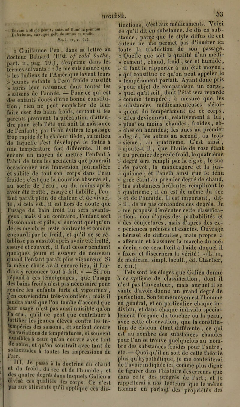 Durum a sttrpe genus » natos ad Rumina primuni Dtfrrimus, sævoque gduduiamus et midis. Æn. 1. ix, v. Co5. « Guillaume Pen , dans sa lettre au docteur Bainard (llist. of co/cl ùalhs, part. 11, pas. 29.), s'exprime dans les termes suivants : <c Je me suis assuré que ,, les Indiens de l’Amérique lavent leurs « jeunes enfants à l’eau froide aussitôt i> après leur naissance dans toutes les » saisons de l’année. — Pour ce qui est des enfants doués d’une bonne constitu- tion , rien ne peut empêcher de leur faire user des bains froids, surtout si les parents prennent la précaution d’atten- dre pour cela l’été qui suit la naissance de l’enfant ; par là on évitera le passage trop rapide de la chaleur tiède , au milieu de laquelle s’est développé le fœtus à une température fort différente. Il est encore un moyen de mettre l’enfant à l’abri de tous les accidents que pourrait occasionner une immersion journalière et subite de tout son corps dans l’eau froide; c’est que la nourrice observe si, au sortir de l’eau , ou du moins après avoir été frotté , essuyé et habillé, l’en- fant paraît plein de chaleur et de vivaci- té ; si cela est, il est hors de doute que l’usage du bain froid lui sera avanta- geux ; mais si au contraire , l’enfant sort frissonnant et pâle, si surtout quelqu’un de ses membres reste contracté et comme engourdi par le froid, et qu’il ne se ré- tablisse pas aussitôt après avoir été frotté, essuyé et couvert, il faut cesser pendamt quelques jours et essayer de nouveau quand l’enfant paraît plus vigoureux. Si la même Chose avait encore lieu, il fau- drait y renoncer tout-à-fait. » — Si l’on répond à ces témoignages , que l’usage des bains froids n’est pas nécessaire pour rendre les enfants forts et vigoureux , j’en conviendrai très-volontiers ; mais il faudra aussi que l’on tombe d’accord que leur usage n’est pas aussi nuisible qu’on l’a cru , qu’il ne peut que contribuer à fortifier les jeunes élèves contre les in- tempéries des saisons, et surtout contre les variations de températures, si souvent nuisibles à ceux qu’on couvre avec tant de soins, et qu’on soustrait avec tant de sollicitudes à toutes les impressions de l’air. III. Je passe à la doctrine du chaud et du froid, du sec et de l’humide , et des quatre degrés dans lesquels Galien a divise ces qualités des corps. Ce n’est pas aux aliments qu’il applique ces dis- tinctions, c’est aux médicaments. Yoici ce qu’il dit en substance. Je dis en sub- stance , parce que le style clifl us de cet auteur ne me permet pas d’insérer ici toute la traduction de son passage. « Quelle que soit la qualité d’un médi- » cament, chaud, froid , sec et humide, » il faut le rapporter à un état moyen , » qui constitue ce qu’on peut appeler le » tempérament parfait. Ayant donc pris u pour objet de comparaison un corps, » quel qu’il soit, dont l’état sera regardé » comme tempéré ; à mesure que les » substances médicamenteuses s’éloi- » gnent du tempérament de ce corps, j) elles deviennent, relativement à lui, » plus ou moins chaudes , froides , sè- » ches ou humides ; les unes au premier » degré , les autres au second, au troi- » sième , au quatrième. C’est ainsi , » ajoute-t-il, que l’huile de rose étant » au premier degré de froid, le quatrième » degré sera rempli paç la ciguë , le suc » de pavot, la mandragore et la jus- » quiame ; et l’anelh ainsi que le tenu » grec étant au premier degré de chaud, » les substances brûlantes rempliront le » quatrième; il en est de même du sec » et de l’humicle. Il est important, dit- » il, de ne pas confondre ces degrés. Je » me propose d’exécuter celte classifica- j) tion , non d’après des probabilités et 3i des conjectures, mais d’après des ex- 33 péricuces précises et exactes. Ouvrage 3> hérissé de difficultés, mais propre à » affermir et à assurer la marche du mé- 3> decin : ce sera l’œil à l’aide duquel il 33 fixera et discernera la vérité ! » (L. in, de medicam. simpl. facult., éd. Chartier, c. XIII.) Tels sont les éloges que Galien donne à ce système de classification , dont il n’est pas l’inventeur, mais auquel il se vante d'avoir donné un grand degré de perfection. Son terme moyen est l’homme en général, et en particulier chaque in- dividu, et dans chaque individu spécia- lement l’organe du toucher ou la peau, avec celte observation, que la constitu- tion de chacun étant différente , ce qui est au nombre des substances chaudes pour l’un se trouve quelquefois au nom- bre des substances froides pour l’autre, etc. — Quoi qu’il en soit de cette théorie plus qu’hypothétique, je me contenterai de l’avoir indiquée ici, comme plus digne de figurer dans l’histoire des erreurs que dans celle des progrès de l’art; et je rappellerai a nos lecteurs que le même homme en parlant des propriétés des