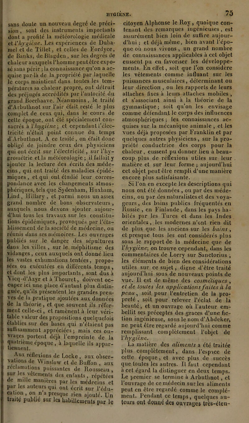 sans doute un nouveau degré de préci- sion , sont des instruments importants dont a profité la météorologie médicale cl A’hygiène. Les expériences de Duha- mel et de Tillet, et celles de Fordyce, de Banks, de Blagden , sur les degrés de chaleur auxquels l’homme peut être expo- sé sans périr ; la connaissance qu’on a ac- quise par la de la propriété par laquelle le corps maintient dans toutes les tem- pératures sa chaleur propre, ont détruit des préjugés accrédités par l’autorité du grand Boerhoave. Néanmoins, le traité d’Arbuthnot sur l’air était resté le plus complet de ceux qui, dans le cours de cette époque, ont été spécialement con- sacrés à l'hygiène ; et cependant l’élec- tricité n’était point connue du temps d'Arbuthnot. A ce traité, on était donc obligé de joindre ceux des physiciens qui ont écrit sur l’électricité , sur l’hy- grométrie et la météorologie ; il fallait y ajouter la lecture des écrits des méde- cins , qui ont traité des maladies épidé- miques , et qui ont étudié leur corres- pondance avec les changements atmos- phériques, tels que Sydenham, Huxham, Lind , Hillary , et parmi nous un assez grand nombre de bons observateurs , auxquels nous devons ajouter aujour- d’hui tous les travaux sur les constitu- tions épidémiques, provoqués par l’éta- blissement de la société de médecine, ou réunis dans scs mémoires. Les ouvrages publiés sur le danger des sépultures dans les villes , sur le méphitisme des vidanges , ceux auxquels ont donné lieu les vastes exhumations tentées, propo- sées ou exécutées en différents temps , et dont les plus importants, sont dus à Yicq-d’Azyr et à Thourct, doivent oc- cuper ici une place d’autant plus distin- guée, qu’ils présentent les grandes preu- ves de la pratique ajoutées aux données de la théorie, et que souvent ils réfor- ment celle-ci, et ramènent à leur véri- table valeur des propositions quelquefois établies sur des bases qui n’étaient pas suffisamment appréciées ; mais ces ou- vrages portent déjà l’empreinte de la quatrième époque , à laquelle ils anpar- liennent. Aux réflexions de Locke , aux obser- vations de Winsloxv et de Buffon , aux réclamations puissantes de Rousseau sur les vêtements des enfants, répétées de mille manières par les médecins et par les auteurs qui ont écrit sur l’édu- cation , on n’a presque rien ajouté. Un traite publié sur les habillements par le citoyen Alphonse le Roy, quoique con- tenant des remarques ingénieuses, est assurément bien loin de suffire aujour- d’hui ; et déjà même, bien avant l’épo- que où nous vivons , un grand nombre de connaissances applicables à cet objet eussent pu en favoriser les développe- ments. En effet, soit que l’on considère les vêtements comme influant sur les puissances musculaires, déterminant ou leur direction , ou les rapports de leurs attaches fixes à leurs attaches mobiles , et s’associant ainsi à la théorie de la gymnastique; soit qu’on les envisage comme défendant le corps des influences atmosphériques ; les connaissances ac- quises sur la mécanique animale , et les vues déjà proposées par Franklin et par quelques autres physiciens, sur la pro- priété conductrice des corps pour la chaleur, eussent pu donner lieu à beau- coup plus de réflexions utiles sur leur matière et sur leur forme ; aujourd’hui cet objet peut être rempli d’une manière encore plus satisfaisante. Si l’on en excepte les descriptions qui nous ont été données , ou par des méde- cins, ou par des naturalistes et des voya- geurs, des bains publics fréquentés en Russie , en Finlaude , dans les pays ha- bités par les Turcs et dans les Indes orientales , les modernes n’ont rien dit de plus que les anciens sur les bains , et presque tous les ont considérés plus sous le rapport de la médecine que de Yhygiène- on trouve cependant, dans les commentaires de Lorry sur Sanctorius , les éléments de bien des considérations utiles sur ce sujet, cligne d’être traité aujourd’hui sous de nouveaux points de vue. Il est de même des cosmétiques , et de toutes les applicationsfaites à la peau, soit pour l’entretien de la pro- preté , soit pour relever l’éclat de la beauté, et un ouvrage où l’auteur em- bellit ses préceptes des grâces d’une fic- tion ingénieuse, sous le nom d’Abdeker, ne peut être regardé aujourd’hui comme remplissant complètement l’objet de l’hygiène. La matière des aliments a été traitée plus complètement, dans l’espace de cette époque, et avec plus de succès que louics les autres. Il faut cependant à cet égard la distinguer en deux temps. Le premier se termine à Arbuthnot, et l’ouvrage de ce médecin sur les aliments peut en être regardé comme le complé- ment. Pendant ce temps, quelques au- teurs ont donné des ouvrages très-élen-