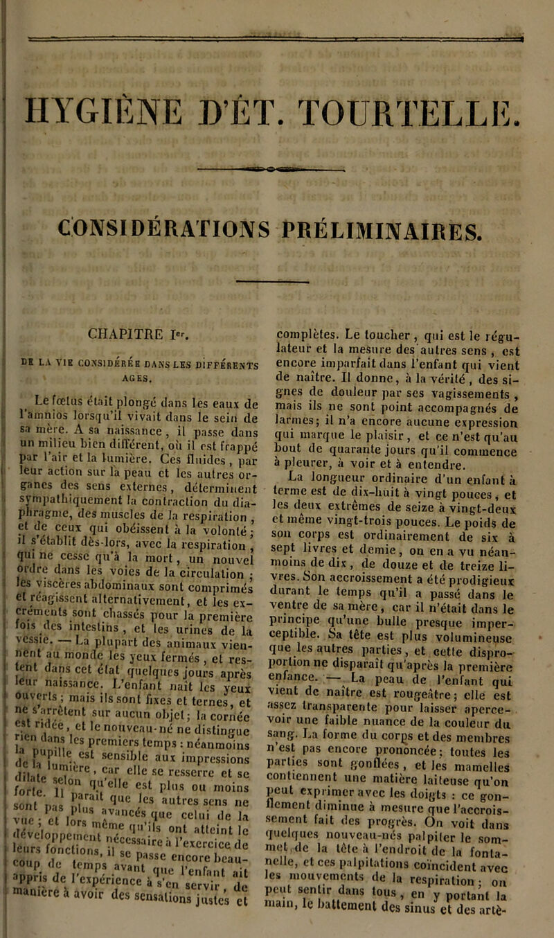 HYGIÈNE D’ÉT. TOURTELLE CONSIDÉRATIONS PRÉLIMINAIRES. CHAPITRE I«r. DE LA VIE CONSIDEREE DANS LES DIFFERENTS AGES. Le fœtus était plongé dans les eaux de lamnios lorsqu’il vivait dans le sein de sa mère. A sa naissance , il passe dans un milieu bien différent, oit il est frappé par 1 air et la lumière. Ces fluides , par leur action sur l'a peau et les autres or- ganes des sens externes, déterminent sympathiquement la contraction du dia- phragme, des muscles de la respiration , et de ceux qui obéissent à la volonté; il s’établit dès-lors, avec la respiration , qui ne cesse qu’à la mort, un nouvel ordre dans les voies de la circulation • les viscères abdominaux sont comprimés et réagissent alternativement, et les ex- créments sont chassés pour la première fois des intestins , et les urines de la vessie. La plupart des animaux vien- nent au monde les yeux fermés , et res- tent dans cet état quelques jours après leur naissance. L’enfant naît les yeux ouverts ; mais ils sont fixes et ternes, et ne s arrêtent sur aucun objet; la cornée est ridée, et le nouveau-né ne distingue icn dans les premiers temps : néanmoins PUP1 c,est sensible aux impressions c - lum.ere, car c„e se resserrc et se forte J,? ?'eIIc est Plu* ou moins sont Dis n?rait (,ue lcs autrcs sens ne vue • ?S lors * T'ncés (lue celui de la .i(vd„ppérc,r„Tcci;;';;L,7-ï;,icint!c coup de temps avant que l’en fn ni .. ; » ^ppris de l’expérience à s'cn 8Crvil. 'd maniéré à avoir des sensations justes et complètes. Le toucher , qui est le régu- lateur et la mesure des'autres sens , est encore imparfait dans l’enfant qui vient de naître. Il donne, à la vérité , des si- gnes de douleur par ses vagissements , mais ils ne sont point accompagnés de larmes; il n’a encore aucune expression qui marque le plaisir, et ce n’est qu’au bout de quarante jours qu’il commence à pleurer, à voir et à entendre. La longueur ordinaire d’un enfant à terme est de dix-huit à vingt pouces, et les deux extrêmes de seize à vingt-deux ct même vingt-trois pouces. Le poids de son corps est ordinairement de six à sept livres et demie , on en a vu néan- moins de dix, de douze et de treize li- vres. Son accroissement a été prodigieux durant le temps qu’il a passé dans le ventre de sa mère , car il n’était dans le piincipe qu’une bulle presque imper- ceptible. Sa tête est plus volumineuse que les autres parties, et cette dispro- portion ne disparaît qu’après la première enfance. — La peau de l’cnlant qui vient de naître est rougeâtre; elle est assez transparente pour laisser aperce- voir une faible nuance de la couleur du sang. La forme du corçs et des membres n’est pas encore prononcée; toutes les parties sont gonflées , et les mamelles contiennent une matière laiteuse qu’on peut exprimer avec les doigts : ce gon- flement diminue à mesure que l’accrois- sement fait des progrès. On voit dans quelques nouveau-nés palpiter le som- met,de la tête à l’endroit de la fonta- nelle, et ces palpitations coïncident avec les mouvements de la respiration ; on peut sentir dans tous , en y portant la main, le battement des sinus et des artè-