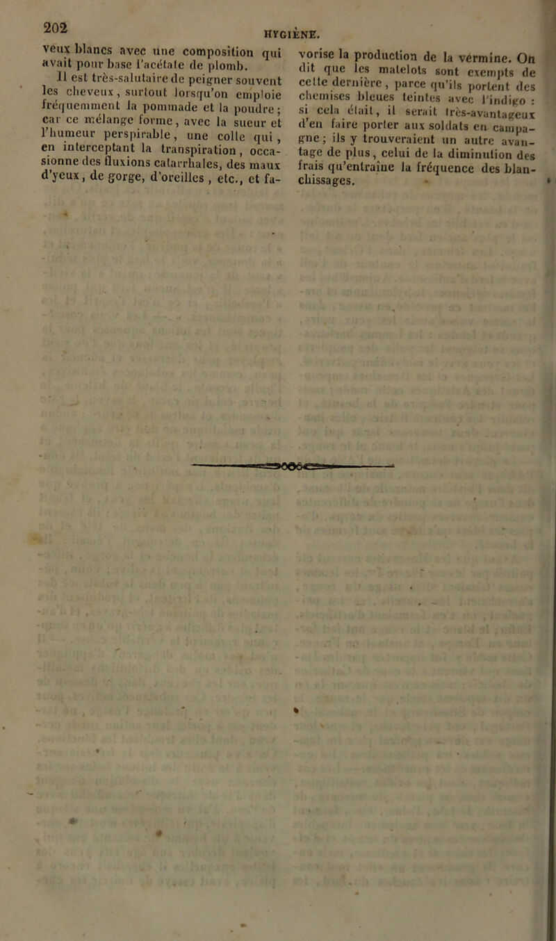 veux blancs avec une composition qui avait pour base l'acétate de plomb. Il est très-salutaire de peigner souvent les cheveux, surtout lorsqu’on emploie fréquemment la pommade et la poudre; car ce mélange forme, avec la sueur et l’humeur perspirable, une colle qui, en interceptant la transpiration, occa- sionne des fluxions catarrhales, des maux d’yeux, de gorge, d’oreilles , etc., et fa- vorise la production de la vermine. On dit que les matelots sont exempts de cette dernière , parce qu’ils portent des chemises bleues teintes avec l'indigo : si cela était, il serait très-avantageux d’en faire porter aux soldats en campa- gne; ils y trouveraient un autre avan- tage de plus, celui de la diminution des frais qu’entraîne la fréquence des blan- chissages.