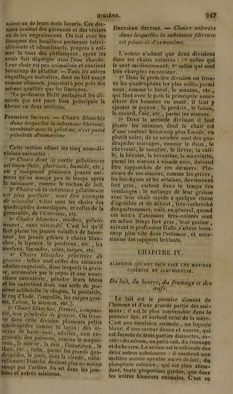 saient un de leurs mois favoris. Ces der- niers avaient des garennes et des viviers où ils les engraissaient. On fait avec les limaçons des bouillons pectoraux rafraî- chissants et adoucissants, propres à cal- mer la toux des phthisiques , après les avoir fait dégorger dans l’eau chaude. Leur chair est peu animulisée et contient beaucoup de gélatine. —Tous les autres coquillages univalves, dont on fait usage comme aliments, jouissent à peu près des mêmes qualités que les limaçons. [le professeur Halle partageait les ali- ments qui ont pour base principale la fibrine en deux sections. Premièrk Section. — Chairs blanches dans lesquelles la substance fibreuse, combinée avec la gélatine, n’est point pénétrée d'osmazônie. Celte section admet les cinq sous-di- visions suivantes : 1° Chairs dont la partie gélatineuse est imparfaite, glaireuse, humide, etc.; on y comprend plusieurs jeunes ani- maux qu'on mange peu de temps après la naissance, comme le cochon de lait. 2° Chairs où la substance gélatineuse est plus parfaite , sans être exempte de viscosité : telles sont les chairs des quadrupèdes domestiques, et celles de la grenouille, de l’écrevisse, etc. 3° Chairs blanches, tendres, gélati- neuses , sans viscosité. C’est ici qu’il faut placer les jeunes volailles de basse- cour , les jeunes gibiers à chairs blan- ches, le lapreau, le perdreau, etc., les merlans, limandes, soles, carpes, etc. 4° Chairs blanches pénétrées de graisse : telles sont celles des animaux adultes engraissés, dans lesquels la grais- se, accumulée par le repos et une nour- riture succulente , pénètre leurs fibres et les entretient dans une sorte de jeu- nesse artificielle (le chapon, la poularde, hî coq (1 Inde, 1 anguille, les carpes [^ras* ses, l’alose, le saumon, etc.). u .V' t.hairs blanches, fermes, compac- tes, non pénétrées de graisse. On trou- ve dans celte division plusieurs petits quadrupèdes comme le lapin : des oi- seaux de basse-cour, adultes, non en- graissés; des poissons, comme le maque- reau , la morue, la raie , l’esturgeon , le thon, etc. ; enfin , parmi 1rs grands qua- -iilPede8’, ? Porc> dont la viande, natu- rellement blanche, devient plus ou moins rouge par 1 action du sel dans les jam- bons et autres salaisons. Deuxième Section. — Chairs colorées dans lesquelles ta substance fibreuse, est pénétrée d’osmazônie. L’auteur n’admet que deux divisions dans les chairs colorées : i0 celles qui le sont médiocrement; 2° celles qui sont très-chargécs en couleur. 1° Dans la première division on trou- ve les quadrupèdes les plus usités parmi nous, comme le bœuf, le mouton, etc., qui font avec le pain la principale nour- riture des hommes en santé; il faut y ajouter le pigeon , la perdrix, le faisan, le canard, l’oie, etc., parmi les oiseaux. 2° Dans la seconde division il faut placer les animaux dont la chair est d'une couleur beaucoup plus foncée, ou plutôt noire; de ce nombre sont des qua- drupèdes sauvages, comme le daim, le chevreuil, le sanglier, le lièvre; la cail- le, la bécasse, la bécassine, la mauviette, parmi les oiseaux à viande noir, doivent être rapprochés de ces derniers. Plu- sieurs de ces oiseaux, comme les grives , les bec-figues et les ortolans, deviennent fort gras, surtout dans le temps des vendanges : le mélange de leur graisse avec leur chair sapicle a quelque chose d’agréable et de délicat, très-recherché dcsgaslronomes; mais, en général, quand ces sortis d’animaux très-colorés sont en même tèmps fort gras , leur graisse , suivant le professeur Hallé,s’altère beau- coup plus vite dans l'estomac , et occa- sionne des rapports brûlants. CHAPITRE IV. aliments qui ont pour base une matière CASÉEUSE ET ALBUMINEUSE. Du lait, du beurre, du fromage et des œufs. Le lait est le premier aliment de l’homme et d’une grande partie des ani- maux ; il est le plus convenable dans le premier âge, et surtout celui de la mère. C est une émulsion animale , un liquide blanc, d’une saveur douce et sucrée, qui est formée de trois parties distinctes, sa- voir: du sérum, ou petit-lait, du fromage et du beurre. Le sérum est le véhicule des deux autres substances : il contient une matière sucrée appelée sucre de lait du phosphate calcaire, qui est plus abon- dant, toute proportion gardée, que dans les autres humeurs animales. C'est ce