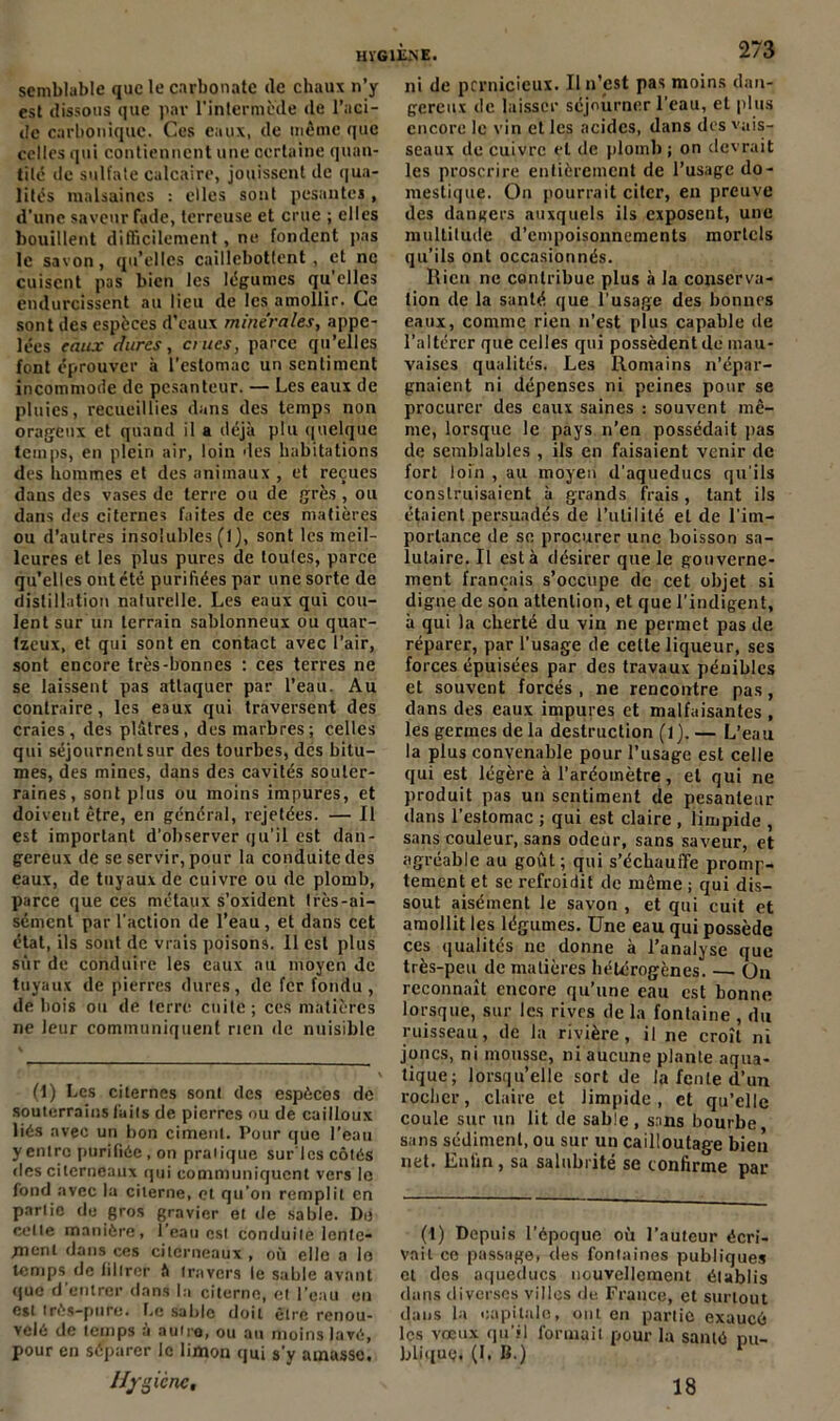 semblable que le carbonate (le chaux n’y est dissous que par l'intermède de l’aci- de carbonique. Ces eaux, de même que celles qui contiennent une certaine quan- tité de sulfate calcaire, jouissent de qua- lités malsaines : elles sont pesantes, d’une saveur fade, terreuse et crue ; elles bouillent difficilement, ne fondent pas le savon, qu’elles caillebottent, et ne cuisent pas bien les légumes qu’elles endurcissent au lieu de les amollir. Ce sont des espèces d’eaux minérales, appe- lées eaux dures, crues, parce qu’elles font éprouver à l’estomac un sentiment incommode de pesanteur. — Les eaux de pluies, recueillies dans des temps non orageux et quand il a déjà plu quelque temps, en plein air, loin des habitations des hommes et des animaux , et reçues dans des vases de terre ou de grès , ou dans des citernes faites de ces matières ou d’autres insolubles (1), sont les meil- leures et les plus pures de toules, parce qu’elles ont été purifiées par une sorte de distillation naturelle. Les eaux qui cou- lent sur un terrain sablonneux ou quar- tzeux, et qui sont en contact avec l’air, sont encore très-bonnes : ces terres ne se laissent pas attaquer par l’eau. Au contraire, les eaux qui traversent des craies, des plâtres, des marbres; celles qui séjournent sur des tourbes, dés bitu- mes, des mines, dans des cavités souter- raines, sont plus ou moins impures, et doivent être, en général, rejetées. — 11 est important d’observer qu'il est dan- gereux de se servir, pour la conduite des eaux, de tuyaux de cuivre ou de plomb, parce que ces métaux s’oxident très-ai- sément par l'action de l’eau, et dans cet état, ils sont de vrais poisons. Il est plus sur de conduire les eaux au moyen de tuyaux de pierres dures, de fer fondu , de bois ou de terre cuite ; ces matières ne leur communiquent rien de nuisible (1) Les citernes sont des espèces de souterrains laits de pierres ou de cailloux liés avec un bon ciment. Pour que l’eau y entre purifiée, on praiique sur'lcs côtés des citerneaux qui communiquent vers le fond avec la citerne, et qu’on remplit en partie de gros gravier et de sable. De celte manière, l’eau est conduite lente- jnonl dans ces citerneaux , où elle a lo temps de filtrer ft travers le sable avant que d’entrer dans la citerne, et l’eau en est très-pure. Le sable doit être renou- velé de temps à autre, ou au moins lavé, pour en séparer le limon qui s’y amasse. Hygiène, ni de pernicieux. Il n’est pas moins dan- gereux de laisser séjourner l’eau, et plus encore le vin et les acides, dans des vais- seaux de cuivre et de plomb; on devrait les proscrire entièrement de l’usage do- mestique. On pourrait citer, en preuve des dangers auxquels ils exposent, une multitude d’empoisonnements mortels qu’ils ont occasionnés. Rien ne contribue plus à la conserva- tion de la santé que l’usage des bonnes eaux, comme rien n’est plus capable de l’altérer que celles qui possèdent de mau- vaises qualités. Les Romains n’épar- gnaient ni dépenses ni peines pour se procurer des eaux saines : souvent mê- me, lorsque le pays n’en possédait pas de semblables , ils en faisaient venir de fort loin , au moyen d’aqueducs qu'ils construisaient à grands frais, tant ils étaient persuadés de l’utilité et de l'im- portance de se procurer une boisson sa- lutaire. Il esta désirer que le gouverne- ment français s’occupe de cet objet si digne de son attention, et que l'indigent, à qui la cherté du vin ne permet pas de réparer, par l’usage de celte liqueur, ses forces épuisées par des travaux pénibles et souvent forcés , ne rencontre pas, dans des eaux impures et malfaisantes , les germes delà destruction (l).— L’eau la plus convenable pour l’usage est celle qui est légère à l’aréomètre, et qui ne produit pas un sentiment de pesanteur dans l’estomac ; qui est claire , limpide , sans couleur, sans odeur, sans saveur, et agréable au goût; qui s’échauffe promp- tement et se refroidit de même ; qui dis- sout aisément le savon , et qui cuit et amollit les légumes. Une eau qui possède ces qualités ne donne à l’analyse que très-peu de matières hétérogènes. — On reconnaît encore qu’une eau est bonne lorsque, sur les rives de la fontaine , du ruisseau, de la rivière, il ne croît ni joncs, ni mousse, ni aucune plante aqua- tique; lorsqu’elle sort de la fente d’un rocher, claire et limpide, et qu’elle coule sur un lit de sable, sans bourbe sans sédiment, ou sur un cailloutage bien net. Enfin, sa salubrité se confirme par (t) Depuis l’époque où l’auteur écri- vait ce passage, des fontaines publiques et des aqueducs nouvellement établis dans diverses villes de France, et surtout dans la capitale, ont en partie exaucé les vœux qu’il formait pour la santé nu- blique. (I. B.) 1 18