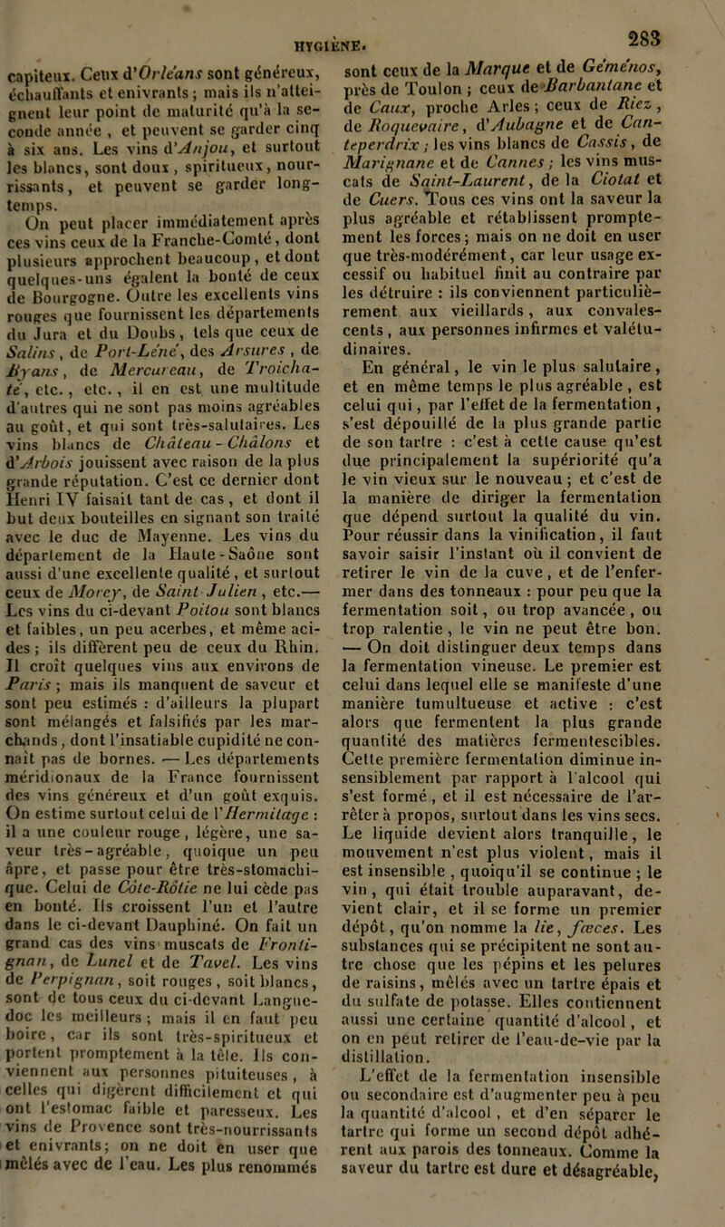 capiteux. Ceux d'Orléans sont généreux, échauffants et enivrants ; mais ils n'attei- gnent leur point de maturité qu'à la se- conde année , et peuvent se garder cinq à six ans. Les vins d'Anjou, et surtout les blancs, sont doux , spiritueux, nour- rissants, et peuvent se garder long- temps. On peut placer immédiatement apres ces vins ceux de la Franclie-Comté, dont plusieurs approchent beaucoup, et dont quelques-uns égalent la bonté de ceux de Bourgogne. Outre les excellents vins rouges que fournissent les départements du Jura et du Doubs, tels que ceux de Salins, de Port-Lene, des Arsures , de Byans, de Mercureau, de Troicha- tè, etc., etc., il en est une multitude d'autres qui ne sont pas moins agréables au goût, et qui sont très-salutaires. Les vins blancs de Château - Chàlons et d’Arbois jouissent avec raison de la plus grande réputation. C’est ce dernier dont Henri IV faisait tant de cas, et dont il but deux bouteilles en signant son traité avec le duc de Mayenne. Les vins du département de la Haute-Saône sont aussi d’une excellente qualité, et surtout ceux de Morcy, de Saint Julien , etc.— Les vins du ci-devant Poitou sont blancs et faibles, un peu acerbes, et même aci- des ; ils diffèrent peu de ceux du Rhin. Il croît quelques vins aux environs de Paris-, mais ils manquent de saveur et sont peu estimés : d’ailleurs la plupart sont mélangés et falsifiés par les mar- chands , dont l’insatiable cupidité ne con- naît pas de bornes. ■—Les départements méridionaux de la France fournissent des vins généreux et d’un goût exquis. On estime surtout celui de Y Hermitage : il a une couleur rouge, légère, une sa- veur très-agréable , quoique un peu âpre, et passe pour être très-stomachi- que. Celui de Côte-Rôtie ne lui cède pas en bouté. Ils croissent l’un et l’autre dans le ci-devant Dauphiné. On fait un grand cas des vins muscats de Fronti- gnan, de Luncl et de Tavel. Les vins de Perpignan, soit rouges, soit blancs, sont de tous ceux du ci-devant Langue- doc les meilleurs ; mais il en faut peu boire, car ils sont très-spiritueux et portent promptement à la lêle. lis con- viennent aux personnes pituiteuses, à celles qui digèrent difficilement cl qui ont 1 estomac faible et paresseux. Les vins de Provence sont très-nourrissants et enivrants; on ne doit en user que mêlés avec de l’eau. Les plus renommés 283 sont ceux de la Marque et de Gemcnos, près de Toulon ; ceux deBarbantane et de Caux, proche Arles ; ceux de Riez, de Roqucvaire, d’Aubagne et de Can- teperdrix ; les vins blancs de Cassis, de Marignane et de Cannes ; les vins mus- cats de Saint-Laurent, de la Ciotat et de Cuers. Tous ces vins ont la saveur la plus agréable et rétablissent prompte- ment les forces ; mais on ne doit en user que très-modérément, car leur usage ex- cessif ou habituel finit au contraire par les détruire : ils conviennent particuliè- rement aux vieillards, aux convales- cents , aux personnes infirmes et valétu- dinaires. En général, le vin le plus salutaire, et en même temps le plus agréable , est celui qui, par l’effet de la fermentation , s’est dépouillé de la plus grande partie de son tartre : c’est à cette cause qu’est due principalement la supériorité qu’a le vin vieux sur le nouveau ; et c’est de la manière de diriger la fermentation que dépend surtout la qualité du vin. Pour réussir dans la vinification, il faut savoir saisir l’instant où il convient de retirer le vin de la cuve, et de l’enfer- mer dans des tonneaux : pour peu que la fermentation soit, ou trop avancée, ou trop ralentie, le vin ne peut être bon. — On doit distinguer deux temps dans la fermentation vineuse. Le premier est celui dans lequel elle se manifeste d’une manière tumultueuse et active : c’est alors que fermentent la plus grande quantité des matières fermentescibles. Cette première fermentation diminue in- sensiblement par rapport à l'alcool qui s’est formé, et il est nécessaire de l’ar- rêter à propos, surtout dans les vins secs. Le liquide devient alors tranquille, le mouvement n’est plus violent, mais il est insensible , quoiqu’il se continue ; le vin, qui était trouble auparavant, de- vient clair, et il se forme un premier dépôt, qu’on nomme la lie, fœces. Les substances qui se précipitent ne sont au- tre chose que les pépins et les pelures de raisins, mêlés avec un tartre épais et du sulfate de potasse. Elles contiennent aussi une certaine quantité d’alcool, et on en peut retirer de l’eau-de-vie par la distillation. L’effet de la fermentation insensible ou secondaire est d’augmenter peu à peu la quantité d’alcool, et d’en séparer le tartre qui forme un second dépôt adhé- rent aux parois des tonneaux. Comme la saveur du tartre est dure et désagréable,