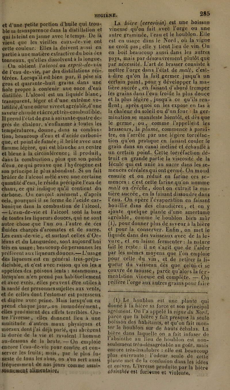 et d'une petite portion d’huile qui trou- ble sa transparence dans la distillation et qui la teint en jaune avec le temps. De là vient que les vieilles eaux-de-vie ont cette couleur. Elles la doivent aussi en partie à une matière extractive du bois des tonneaux, qu'elles dissolvent à la longue. On obtient Yalcool ou esprit-de-vin de l’eau-de-vie, par des distillations réi- térées. Lorsqu'il est bien pur, il pèse six gros et quarante-huit grains dans une fiole propre à contenir une once d’eau distillée. L’alcool est un liquide blanc, transparent, léger et d’une extrême vo- latilité,d'une odeur viveet agréable, d’une saveur chaude etàcre,et très-combustible. Il prend l’état de gaz à soixante-quatre de- grés de chaleur, s’enflamme à toutes les températures, donne, dans sa combus- tion, beaucoup d’eau et d’acide carboni- que, et point de fumée ; il brûle avec une flamme légère, qui est blanche au centre et bleue à la circonférence ; il produit, dans la combustion , plus que son poids d’eau, ce qui prouve que l’hydrogène est son principe le plus abondant. Si on fait brûler de l'alcool mêlé avec une certaine quantité d’eau, le résidu précipite l’eau de chaux, ce qui indique qu’il contient du carbone. On conçoit aisément, d’après cela, pourquoi il se forme de l’acide car- bonique dans la combustion de l’alcool. — L’eau-de-vie et l’alcool sont la base de toutes les liqueurs douces, qui ne sont autre chose que l’un ou l’autre de ces fluides chargés d’aromates et de sucre. Les eaux-de-vie , et surtout celles d’Or- léans et du Languedoc, sont aujourd’hui très en usage ; beaucoup de personnes les préfèrent aux liqueurs douces.— L’usage des liqueurs est en général trcs-préju- diciable, et c’est avec raison qu’on les a appelées des poisons lents : néanmoins, lorsqu’on n’en prend pas habituellement et avec excès, elles peuvent être utiles à la santé des personncssujetlcs aux vents, et de celles dont l’estomac est paresseux et digère avec peine. Mais lorsqu’on en prend chaque jour,.ou immodérément, elles produisent des effets terribles. Ou- tre l'ivresse, elles donnent lieu à une multitude d’autres maux physiques et moraux dont j’ai déjà parlé, qui abrègent la durée de la vie et ravalent l'homme au-dessous de la brute. — On emploie encore l’eau-de-vie pour confire et con- server les fruits; mais, par le plus fu- neste de toii3 les abus, on s'en sert aussi fréquemment de nos jours comme assai- sonnement alimentaire. La bière (cerevisia) est une boisson vineuse qu’on fait avec l’orge ou une autre graminée, l’eau et le houblon. Elle est en lisage dans le Nord , où la vigne 11e croit pas; elle y tient lieu de vin. On en boit beaucoup aussi dans les autres pays, mais par désœuvrement plutôt que par nécessité. L’art de brasser consiste à mettre l’orge dans l’état de malt, c’est- à-dire qu’on la fuit germer jusqu’à un certain point, pour y développer la ma- tière sucrée, en faisant d’abord tremper les grains dans l’eau froide la plus douce et la plus légère , jusqu’à ce qu’ils ren- flent ; après quoi on les expose en tas à la chaleur du soleil ou d’un four : la ger- mination se manifeste bientôt, et des que le germe, ou, comme l’appellent les brasseurs, la plume, commence à paraî- tre, on l’arrête par une légère torréfac- tion qu’on pratique en faisant couler le grain dans un canal incliné et échauffé à un certain point. Cette torréfaction dé- truit en grande partie la viscosité de la fécule qui est unie au sucre dans les se- mences céréales qui ont germé. On moud ensuite et on réduit en farine ces se- mences : c’est cette farine qu’on nomme malt ou drêche, dont on extrait la ma- tière sucrée , en la faisant dissoudre dans l’eau. On opère l’évaporation en faisant bouillir dans des chaudières , et on y ajoute quelque plante d’une amertume agréable, comme le houblon bien mûr (1), pour donner plus de saveur à la bière et pour la conserver. Enfin , on met le liquide dans des vaisseaux avec de la le- vure, et on laisse fermenter: la nature fait le reste : il ne s’agit que de l’aider par les mêmes moyens que l’on emploie pour celle du vin , et de retirer la li- queur du vaisseau dès que celui-ci se couvre de mousse , parce qu’alors la fer- mentation vineuse est complète. — On préfère l’orge aux autres grains pour faire (1) Le houblon est une plante qui donné à la bière sa force et son principal agrément. O11 l’a appelé la vigne du Nord, parce que la bière y fait presque la seule boisson des habitants, et qu’on fait mon- ter le houblon sur de hauts échalas. La bière dans laquelle on a fait infuser de 1 absinthe au lieu de houblon est non- seulement très-désagréable au goût, mais encore très-insalubre : elle est beaucoup plus enivrante; l’odeur seule de cette plante met de la confusion dans les idées et enivre. L’ivresse produite par la bière (ibsintliée est furieuse et violente,