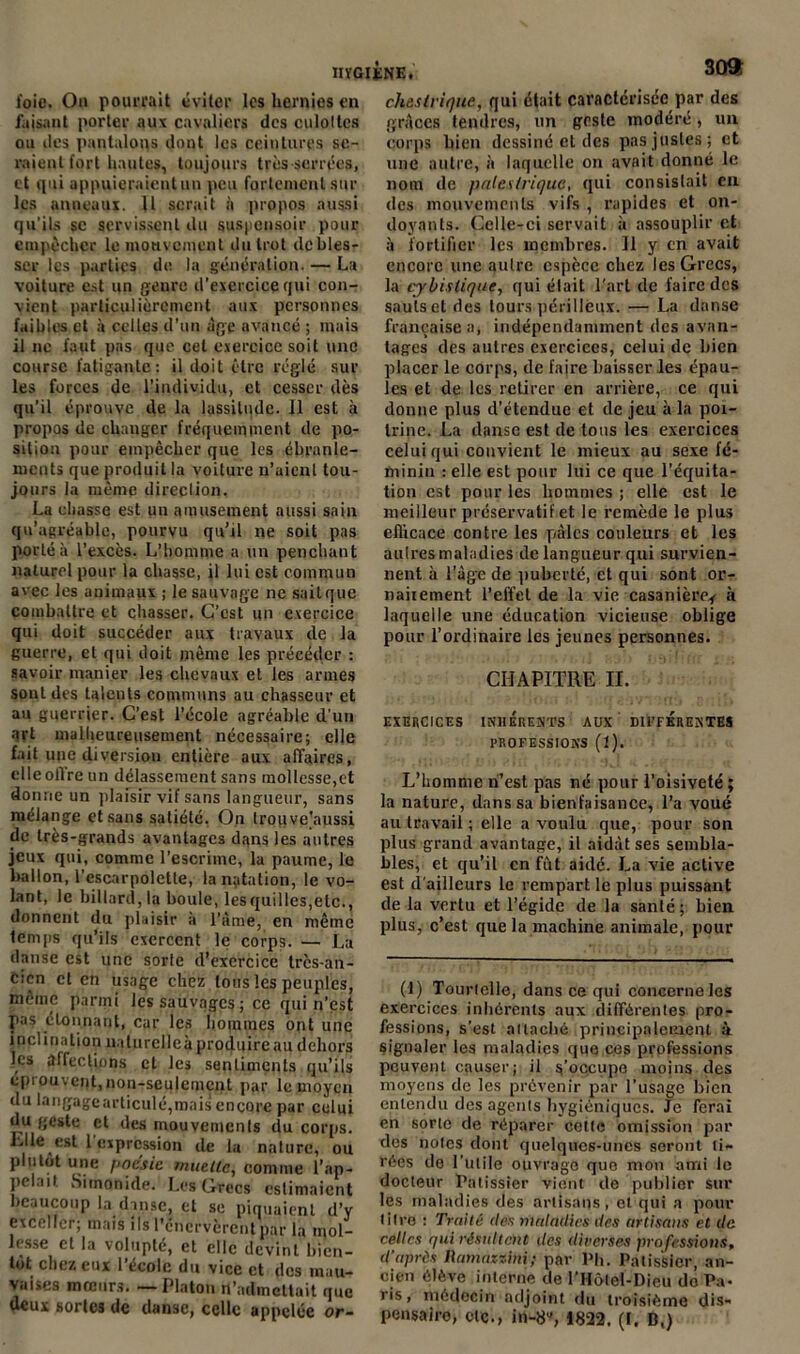 foie. On pourrait éviter les hernies en faisant porter aux cavaliers des culottes ou des pantalons dont les ceintures se- raient fort hautes, toujours très serrées, et qui appuieraient un peu fortement sur les anneaux. U serait à propos aussi qu’ils se servissent du suspensoir pour empêcher le mouvement du trot de bles- ser les parties de la génération. — La voiture est un geure d’exercice qui con- vient particulièrement aux personnes faibles et à celles d’un âge avancé ; mais il ne faut pas que cet exercice soit une course fatigante: il doit être réglé sur les forces de l’individu, et cesser dès qu’il éprouve de la lassitude. 11 est à propos de changer fréquemment de po- sition pour empêcher que les ébranle- ments que produit la voiture n’aient tou- jours la même direction. La chasse est un amusement aussi sain qu’agréable, pourvu qu’U ne soit pas porté à l’excès. L’homme a un penchant naturel pour la chasse, il lui est commun avec les animaux ; le sauvage ne sailque combattre et chasser. C’est un exercice qui doit succéder aux travaux de la guerre, et qui doit même les précéder : savoir manier les chevaux et les armes sont des talents communs au chasseur et au guerrier. C’est l’école agréable d’un art malheureusement nécessaire; elle fait une diversion entière aux affaires, elle offre un délassement sans mollesse,et donne un plaisir vif sans langueur, sans mélange et sans satiété. On Irouve'aussi de très-grands avantages dans les antres jeux qui, comme l’escrime, la paume, le ballon, l’escarpolette, la natation, le vo- lant, le billard, la boule, les quilles, etc., donnent du plaisir à l’àme, en même temps qu’ils exercent le corps. — La danse est une sorte d’exercice très-an- cien et en usage chez tous les peuples, même parmi les sauvages ; ce qui n’est pas étonnant, car les hommes ont une inclination naturelles produireaq dehors les affections et les sentiments qu’ils upi ouvent, non-seulement par le moyen du langage articulé,mais encore par celui du geste et des mouvements du corps. Llle est 1 expression de la nature, ou plutôt une pocsic muette, comme l’ap- pel.lil Simonide. Les Grecs estimaient beaucoup la danse, et se piquaient d’y exceller; mais ils l’énervèrent par la mol- lesse et la volupté, et elle devint bien- tôt chez eux l’école du vice et des mau- vaises m cours. — Platon n’admettait que deux sortes de danse, celle appelée or- chestrique, qui était caractérisée par des grâces tendres, un geste modéré, un corps bien dessiné et des pas justes; et une autre, à laquelle on avait donné le nom de pales trique, qui consistait en des mouvements vifs , rapides et on- doyants. Celle-ci servait à assouplir et à fortifier les membres. Il y en avait encore une autre espèce chez les Grecs, la cybislique, qui élait l’art de faire des sauts et des tours périlleux. — La danse française a, indépendamment des avan- tages des autres exercices, celui de bien placer le corps, de faire baisser les épau- les et de les retirer en arrière, ce qui donne plus d’étendue et de jeu à la poi- trine. La danse est de tous les exercices celui qui convient le mieux au sexe fé- minin : elle est pour lui ce que l’équita- tion est pour les hommes ; elle est le meilleur préservatif et le remède le plus efficace contre les pâles couleurs et les attires maladies de langueur qui survien- nent à l’àge de puberté, et qui sont or- naiiement l’effet de la vie casanière* à laquelle une éducation vicieuse oblige pour l’ordinaire les jeunes personnes. CHAPITRE II. EXERCICES INHÉRENTS AUX DIFFERENTES PROFESSIONS (I). L’homme n’est pas né pour l’oisiveté ; la nature, dans sa bienfaisance, l’a voué au travail ; elle a voulu que, pour son plus grand avantage, il aidât ses sembla- bles, et qu’il en fût aidé. La vie active est d'ailleurs le rempart le plus puissant de la vertu et l’égide de la santé; bien plus, c’est que la machine animale, pour (1) Tourfelle, dans ce qui concerne les exercices inhérents aux différentes pro- fessions, s’est al taché principalement à signaler les maladies que ces professions peuvent causer; il s’occupe moins des moyens de les prévenir par l’usage bien entendu des agents hygiéniques. Je ferai en sorte de réparer cette omission par des notes dont quelques-unes seront ti- rées de l’utile ouvrage que mon ami le docteur Pâtissier vient de publier sur les maladies des artisans, et qui a pour titre : Truité des maladies iles artisans et de celtes qui résultent des diverses professions, d’après Ramàxzini; par Pli. Pâtissier, an- cien élève interne de l'Hôlel-Dieu de Pa- ris, médecin adjoint du troisième dis- pensaire, etc., in-8», 1822. (I. D.)