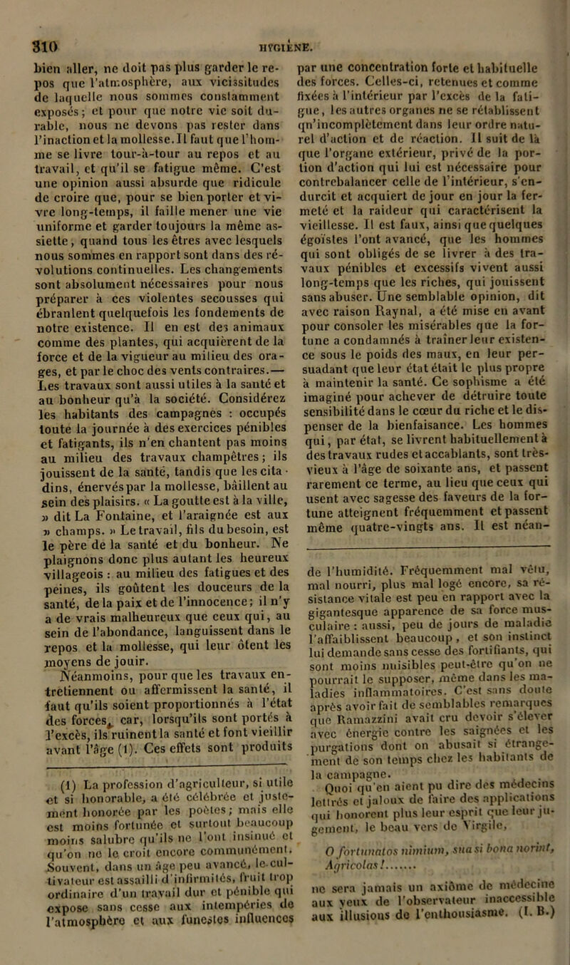 bien ;iller, ne doit pas plus garder le re- pos que l'atmosphère, aux vicissitudes de laquelle nous sommes conslaminent exposés; et pour que notre vie soit du- rable, nous 11e devons pas rester dans l’inaction et la mollcsse.il faut que l’hom- me se livre tour-à-tour au repos et au travail, et qu’il se fatigue même. C'est une opinion aussi absurde que ridicule de croire que, pour se bien porter et vi- vre long-temps, il faille mener une vie uniforme et garder toujours la même as- siette , quand tous les êtres avec lesquels nous sommes en rapport sont dans des ré- volutions continuelles. Les changements sont absolument nécessaires pour nous préparer à ces violentes secousses qui ébranlent quelquefois les fondements de notre existence. Il en est des animaux comme des plantes, qui acquièrent de la force et de la vigueur au milieu des ora- ges, et par le choc des vents contraires.— Les travaux sont aussi utiles à la sauté et au bonheur qu’à la société. Considérez les habitants des campagnes : occupés toute la journée à des exercices pénibles et fatigants, ils n’en chantent pas moins au milieu des travaux champêtres; ils jouissent de la santé, tandis que les cita • dins, énervéspar la mollesse, bâillent au sein des plaisirs. « La goutte est à la ville, j> dit La Fontaine, et l’araignée est aux j) champs. » Le travail, fils du besoin, est le père de la santé et du bonheur. Ne plaignons donc plus autant les heureux villageois : au milieu des fatigues et des peines, ils goûtent les douceurs de la santé, delà paix et de l’innocence; il n’y a de vrais malheureux que ceux qui, au sein de l’abondance, languissent dans le repos et la mollesse, qui leur ôtent les moyens de jouir. Néanmoins, pour que les travaux en- tretiennent ou affermissent la santé, il faut qu’ils soient proportionnés à l’état des forces,, car, lorsqu’ils sont portés à l’excès, ils ruinent la santé et font vieillir avant l’âge (1). Ces effets sont produits (1) La profession d’agriculteur, si utile et si honorable, a élé célébrée et juste- ment honorée par les poètes; mais elle est moins fortunée et surtout beaucoup moins salubre qu’ils ne l'ont insinué et qu’on ne le croit encore communément. Souvent, dans un âge peu avancé, le-cul- tivateur est assailli d’infirmités, fruit trop ordinaire d’un travail dur et pénible qui expose sans cesse aux intempéries de l’atmospbèro et aux funestes influences par une concentration forte et habituelle des forces. Celles-ci, retenues et comme fixées à l'intérieur par l’excès de la fati- gue, les autres organes ne se rétablissent qn’incomplètcmcnl dans leur ordre natu- rel d’action et de réaction. Il suit de là que l’organe extérieur, privé de la por- tion d’action qui lui est nécessaire pour contrebalancer celle de l’intérieur, s'en- durcit et acquiert de jour en jour la fer- meté et la raideur qui caractérisent la vieillesse. Il est faux, ainsi que quelques égoïstes l’ont avancé, que les hommes qui sont obligés de se livrer à des tra- vaux pénibles et excessifs vivent aussi long-temps que les riches, qui jouissent sans abuser. Une semblable opinion, dit avec raison Raynal, a été mise en avant pour consoler les misérables que la for- tune a condamnés à traîner leur existen- ce sous le poids des maux, en leur per- suadant que leur état était le plus propre à maintenir la santé. Ce sophisme a été imaginé pour achever de détruire toute sensibilité dans le cœur du riche et le dis- penser de la bienfaisance. Les hommes qui, par état, se livrent habituellement à des travaux rudes et accablants, sont très- vieux à l’âge de soixante ans, et passent rarement ce terme, au lieu que ceux qui usent avec sagesse des faveurs de la for- tune atteignent fréquemment et passent même quatre-vingts ans. Il est ncan- de l’humidité. Fréquemment mal vêtu, mal nourri, plus mal logé encore, sa ré- sistance vitale est peu en rapport avec la gigantesque apparence de sa force mus- culaire : aussi, peu de jours de maladie l'affaiblissent beaucoup , et son instinct lui demande sans cesse des fortifiants, qui sont moins nuisibles peut-être qu’on 11e pourrait le supposer, même dans les ma- ladies inflammatoires. C’est sans doute après avoir fait de semblables remarques que Ramazzini avait cru devoir s'élever avec énergie contre les saignées et les purgations dont on abusait si étrange- ment de son temps chez les habitants de la campagne. . Quoi qu'en aient pu dire des médecins lettrés et jaloux de taire des applications qui honorent plus leur esprit que leur ju- gement, le beau vers de > irgile, 0 fortunatos nitnium, sua si bona nor'vit, Agricolas! 11c sera jamais un nxiômc de médecine aux yeux de l’observateur inaccessible aux illusions do l'enthousiasme. (I. B.)