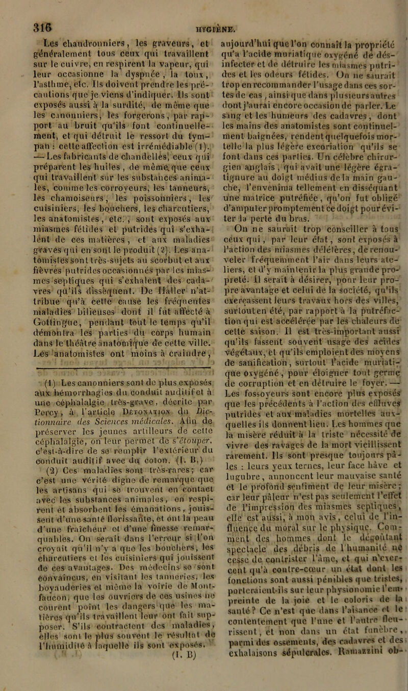 Les chaudronniers, les graveurs, et généralement tous ceux qui travaillent sur le cuivre, en respirent la vapeur, qui leur occasionne la dyspnée , la toux, l’asthme, etc. Ils doivent prendre les pré- cautions que je viens d’indiquer. Ils sont exposés aussi à la surdité, de même que les canonniers, les forgerons, par rap- port au bruit qu'ils font continuelle- ment, et qui détruit le ressort du tym- pan : cette affection est irrémédiable (1). — Les fabricants de chandellès1 2, ceux qui préparent les huiles , de même.que ceux qui travaillent sur les substances anima- les, comme les corroyeurs, les tanneurs, les chamoiseurs, les poissonniers, les cuisiniers, les bouchers, les charcutiers, les anatomistes, etc. , sont exposés aux miasmes fétides et putrides qui s’exha- lent de ces matières , et aux maladies graves qui en sont le produit (2). Les ana- tomistes sont très-sujets au scorbut et aux fièvres putrides occasionnés par les mias- mes septiques qui s’exhalent des cada- vres qu’ils dissèquent. De Haller n’at- tribue qu’à cette cause les fréquentes maladies bilieuses dont il fut affecté à Gottingue, pendant tout le temps qu’il démontra les parties du corps humain dans le théâtre anatomique de cette ville. Les anatomistes ont moins à craindre, (1) Les canonniers sont de plus exposés aux hémorrhagies du conduit audilit ct à une céphalalgie très-grave, décrite par Percy, à l’article Dêtosatios du Dic- tionnaire îles Sciences médicales. Atiu de préserver les jeunes artilleurs de cette céphalalgie, on leur permet de s’étouper. c’est-à-dire de so remplir l’extérieur du conduit auditif avec du colon. (!. IJ.) (2) Ces maladies sont très-rares; car c’est une vérité digne de remarque que les artisans qui se trouvent en contact avec les substances animales, en respi- rent et absorbent les émanations , jouis- sent d’une santé Hérissante, et ont la peau d’une fraîcheur et d’une finesse remar- quables. On serait dans l’erreur si l’on croyait qii’il n’y a que les bouchers, les charcutiers cl los cuisiniers qui jouissent do ces avantages- Dos médecins so sont Convaincus, en visitant les tanneries, les boyauderies et même la voirie de Mont- faucon, que les ouvriers de cos usines no courent point les dangers-que les ma- tières qu’ils travaillent leur ont fait sup- poser. S’ils contractent des maladies, elles soni le plus souvent le résultat do l’humidité à laquelle ils sont exposés. (I. 13) aujourd’hui que l’on connaît la propriété qu’a l'acide muriatique oxygéné de dés- infecter et de détruire les miasmes putri- des et les odeurs fétides. On ne saurait trop en recommander l’usage dans ces sor- tes de cas , ainsi que dans plusieurs autres dont j’aurai encore occasion de parler. Le sang et les humeurs des cadavres, dont les mains des anatomistes sont continuel- ment baignées, rendent quelquefois mor- telle la plus légère excoriation qu’ils se font dans ces parties. Un célèbre chirur- gien anglais , qui avait une légère égr.a- tignure au doigt médius delà main gau- che, l’envenima tellement en disséquant une matrice putréfiée, qu’on fut obligé d’amputer promptement ce doigt pour évi- ter lu perte du bras. On ne saurait trop conseiller à tous ceux qui, par leur état, sont exposés à l’action des miasmes délétères, de renou- veler fréquemment l’air dans leurs ate- liers, et d’y maintenir la plus grande pro- preté. il serait à désirer, pour leur pro- pre avantage et celui de la société, qu’ils exerçassent leurs travaux hors des villes, surtout en été, par rapport à la putréfac- tion qui est accélérée par les chaleurs de cette saison. Il est très-important aussi qu’ils fassent souvent usage des acides végétaux, et qu’ils emploient des moyens de sanification, surtout l’acide muriati- que oxygéné, pour éloigner tout germe de corruption et en détruire le foyer. — Les fossoyeurs sont encore plus exposés que les précédents à l’action des effluves putrides et aux maladies mortelles aux- quelles ils donnent lieu. Les hommes que la misère réduit à la triste nécessité de vivre des ravages de la mort vieillissent rarement. Ils sont presque toujours pâ- les : leurs yeux ternes, leur face hâve et lugubre, annoncent leur mauvaise santé et le profond sentiment de leur misère; car leur pâleur n’est pas seulement l'effet de l’impression des miasmes septiques, elle est aussi, à mon avis, celui de l’in- fluence du moral sur le physique. Com- ment des hommes dont le dégoûtant spectacle des débris de 1 humanité ne cesse de contrister lame, et qui n’exer- cent qu’à contre-cœur un état dont les fonctions sont aussi pénibles que tristes, portcraieut-ils sur leur physionomie l’em- preinte de la joie et le coloris de la santé? Ce n’est que dans l’aisance et le contentement que l'une et l’autre fleu- rissent, et non dans un état funèbre, parmi des ossements, des cadavres et des exhalaisons sépulcrales. Ramaszini ob-