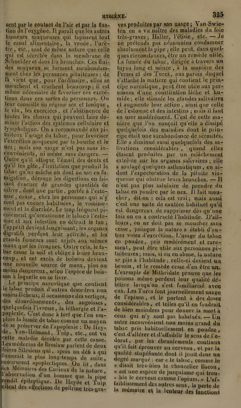 sent par le contact de l’air et par la fixa- tion de l'oxygène. Il paraît que les autres humeurs muqueuses qui tapissent tout le canal alimentaire, la vessie, l'urè- tre , etc., sont de même nature que celle (jui est sécrétée dans la membrane de Schneider et dans les bronches. Ces flui- des muqueux sc forment surabondam- ment chez les personnes pituiteuses : de là vient que, pour l’ordinaire, elles se mouchent et crachent beaucoup ; il est même nécessaire de favoriser ces excré- tions dans ces sortes de personnes. On leur conseille un régime sec et tonique , le vin, les exercices , et l’abstinence de toutes les choses qui peuvent faire do- miner l'action des systèmes cellulaire et lymphatique. On a recommandé aux pi- tuiteux l’usage du tabac, pour favoriser l’excrétion muqueuse par la bouche et le nez; mais son usage n’est pas sans in- convénients, ni même sans dangers. — Outre qu'il attaque l’émail des dents et qu’il les gâte, l'irritation que produit le tabac qu’on mâche ou dont on use en fu- migation , dérange les digestions en fai- sant évacuer de grandes quantités de salive, dont une partie, portée à l’esto- mac , cause, chez les personnes qui n’y sont pas encore habituées, le vomisse- ment et la diarrhée. Le trop fréquent pi- cotement qu’occasionne le tabac à l’esto- mac et aux intestins en détruit le ton ; l’appétit devient languissant ; les organes digestifs perdent leur activité, et les grands fumeurs sont sujets aux mêmes maux que les ivrognes. Outre cela, le ta- bac cause la soif et oblige à boire beau- coup , et cet excès de boisson devient une nouvelle spurce de maux, plus ou moins dangereux, selon l’espèce de bois- son à laquelle on sc livre. Le principe narcotique que contient le tabac produit d’autres désordres non moins fâcheux; il occasionne des vertiges, des étourdissements, des angoisses, quelquefois l’ivresse, la léthargie et l'a- poplexie. C’est donc à tort que l’on em- ploie la fumée de tabac comme un moyen •le se préserver de l’apoplexie ; De llcy- de, \ an-Uelmont, Tulp, etc., ont vu cette maladie décidée par cette cause. Les médecins de Brcslaw parlent de deux treres Silésjens qui, après un déii à qui fumerait le plus long-temps de suite, moururent apoplectiques. On lit, dans ks Mémoires des Curieux de lu nature I observation d’un homme que la pipe rendit épileplique. De llcyde et Tulp citent des ulf’ections de poitrine très-gra- ves produites par son usage; Van-Swie- ten en a vu naître des maladies du foie très-graves; Ilaller, l'étisie, etc. —Je ne prétends pas néanmoins condamner absolument la pipe ; elle peut, dans quel- ques circonstances, être un remède utile. La fumée du tabac, dirigée à travers un tuyau long et mince , à la manière des Perses et des Turcs, aux parois duquel s’attache la matière qui contient le prin- cipe narcotique, peut être utile aux per- sonnes d’une constitution lâche et hu- mide; elle stimule les glandes salivaires et augmente leur action , ainsi que celle de l’estomac et des intestins ; mais il faut en user modérément. C’est de celte ma- nière que l’on conçoit qu’elle a dissipé quelquefois des maladies dont le prin- cipe était une surabondance de sérosités. Elle a diminué aussi quelquefois des sa- livations considérables , quand elles étaient produites par un relâchement extrême sur les organes salivaires; elle a soulagé quelques asthmatiques, en ai- dant l’expectoration de la pituite vis- queuse qui obslrue leurs bronches. — II n’est pas plus salulaire de prendre du tabac en poudre par le nez. 11 fait mou- cher , dit-on : cela est vrai ; mais aussi c’est une sorte de cautère habituel qu’il est dangereux de supprimer dès qu’une fois on en a contracté l’habitude. D’ail- leurs , on ne doit pas se moucher sans cesse, puisque la nature a établi d’au- tres voies d’excrétion. L’usage du tabac en poudre, pris modérément et rare- ment, peut être utile aux personnes pi- tuiteuses; mais, si ou en abuse, la nature se plie à l’habitude ; celle-ci devient un besoin , et le remède cesse d’en être un. L’exemple de Mithridate prouve que les poisons même perdent leur qualité dé- létère lorsqu’on s’est familiarisé avec eux. Les Turcs font journellement usage de l’opium , et le portent à des doses considérables , et telles qu’il en faudrait de bien moindres pour donner la mort à ceux qui n’y sont pas habitués. — Un autre inconvénient non moins grand du tabac pris habituellement en poudre , c est d altérer et d’affaiblir le sens de l’o- dorat, par les ébranlements continus qu’il fait éprouver au cerveau, et par la qualité stupéfiante dont il jouit dans un degré marqué ; car « le tabac, comme le » disait très-bien le chancelier Bacon, « est une espèce de jusquiame qui trou- » ble le cerveau comme l’opium. •> L’af- faiblissement des autres sens, la perte de la mémoire et la lenteur des fonctions