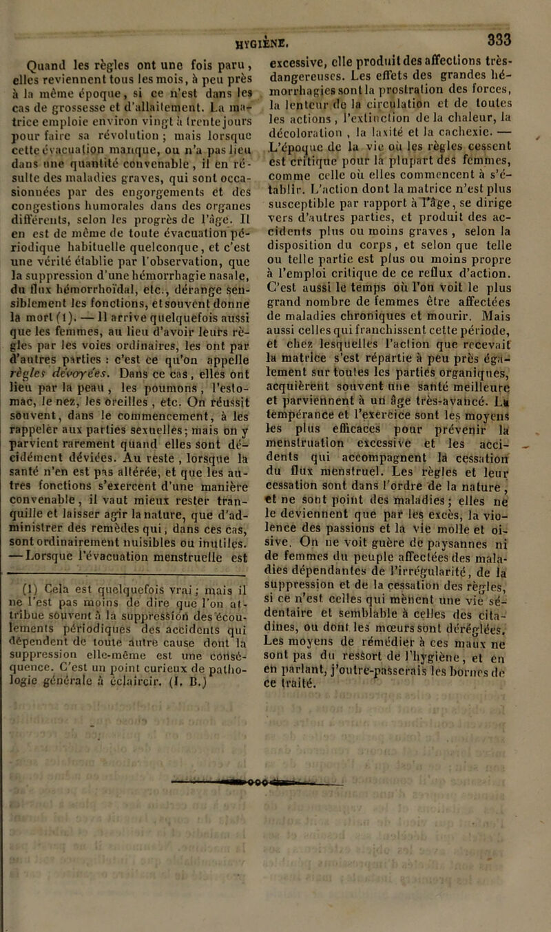 Quand les règles ont une fois paru , elles reviennent tous les mois, à peu près à la même époque, si ce n’est dans les cas de grossesse et d'allaitement. La ma- trice emploie environ vingt à (rente jours pour faire sa révolution ; mais lorsque cette évacuation manque, ou n’a pas lieu dans une quantité convenable , il en ré- sulte des maladies graves, qui sont occa- sionnées par des engorgements et des congestions humorales dans des organes différents, scion les progrès de l’àge. Il en est de même de toute évacuation pé- riodique habituelle quelconque, et c’est une vérité établie par l'observation, que la suppression d’une hémorrhagie nasale, du flux hémorrhoïdal, etc., dérange sen- siblement les fonctions, etsouvent donne la mort (1). — 11 arrive quelquefois aussi que les femmes, au lieu d’avoir leurs rè- gles par les voies ordinaires, les ont par d’autres parties : c’est ce qu’on appelle règ/cr dévoyées. Dans ce cas , elles ont lieu par la peau , les poumons , l’esto- mac, le nez, les oreilles , etc. On réussit souvent, dans le commencement, à les rappeler aux parties sexuelles; mais on y parvient rarement quand elles sont dé- cidément déviées. Au reste , lorsque la santé n’en est pas altérée, et que les au- tres fonctions s’exercent d’une manière convenable, il vaut mieux rester tran- quille et laisser agir la nature, que d’ad- ministrer des remèdes qui, dans ces cas, sont ordinairement nuisibles ou inutiles. — Lorsque l’évacuation menstruelle est (1) Cela est quelquefois vrai; mais il ne l’est pas moins de dire que l’on at- tribue souvent à la suppression des'écou- lements périodiques des accidents qui dépendent de toute autre cause dont la suppression elle-même est une consé- quence. C’est un point curieux de patho- logie générale à éclaircir. (I. D.) excessive, elle produit des affections très- dangereuses. Les effets des grandes hé- morrhagies sont la prostration des forces, la lenteur de la circulation et de toutes les actions , l’extinction de la chaleur, la décoloration , la laxité et la cachexie. — L’époque de la vie où les règles cessent est critique pour la plupart des femmes, comme celle où elles commencent à s’é- tablir. L’action dont la matrice n’est plus susceptible par rapport à l’âge, se dirige vers d’autres parties, et produit des ac- cidents plus ou moins graves , selon la disposition du corps, et selon que telle ou telle partie est plus ou moins propre à l’emploi critique de ce reflux d’action. C’est aussi le temps où l’on voit le plus grand nombre de femmes être affectées de maladies chroniques et mourir. Mais aussi celles qui franchissent cette période, et chez lesquelles l’action que recevait la matrice s’est répartie à peu près éga- lement sur toutes les parties organiques, acquièrent souvent une santé meilleure et parviennent à un âge très-avancé. L* tempérance et l’exercice sont les moyens les plus eflicaces pour prévenir la menstruation excessive et les acci- dents qui accompagnent la cessation du flux menstruel. Les règles et leur cessation sont dans l’ordre de la nature , et ne sont point des maladies; elles ne le deviennent que par les excès, la vio- lence des passions et la vie molle et oi- sive. On ne voit guère de paysannes ni de femmes du peuple affectées des mala- dies dépendantes de l’irrégularité, de la suppression et de la cessation des règles, si ce n’est celles qui mènent une vie sé- dentaire et semblable à celles des cita- dines, ou dont les mœurs sont déréglées. Les moyens de rémédier à ces maux ne sont pas du resSort de l’hygiène, et en en partant, j’oulre-passcrais les bornes de ce traité.
