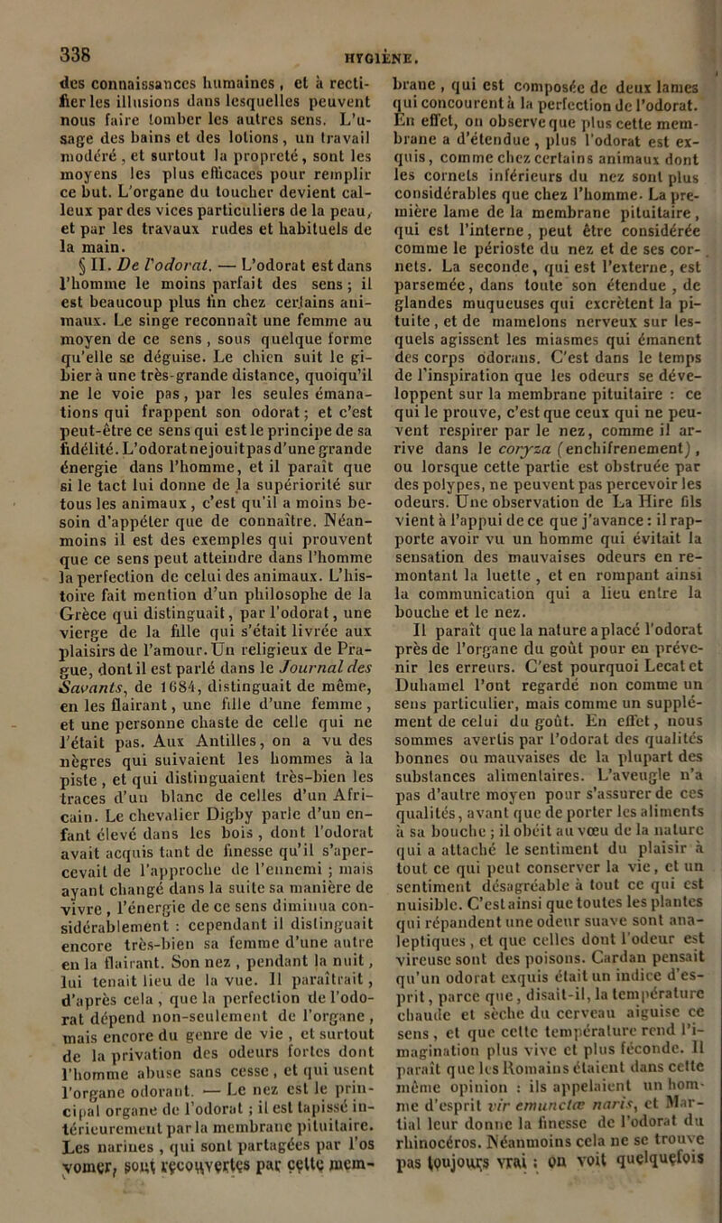 des connaissances humaines , cl à recti- fier les illusions dans lesquelles peuvent nous faire tomber les autres sens. L’u- sage des bains et des lotions, un travail modéré , et surtout la propreté, sont les moyens les plus efficaces pour remplir ce but. L'organe du toucher devient cal- leux par des vices particuliers de la peau, et par les travaux rudes et habituels de la main. § II. De l'odorat. — L’odorat est dans l’homme le moins parfait des sens; il est beaucoup plus fin chez cerjains ani- maux. Le singe reconnaît une femme au moyen de ce sens , sous quelque forme qu’elle se déguise. Le chien suit le gi- bier à une très-grande distance, quoiqu’il ne le voie pas, par les seules émana- tions qui frappent son odorat ; et c’est peut-être ce sens qui est le principe de sa fidélité. L’odoratnejouitpasd’une grande énergie dans l’homme, et il paraît que si le tact lui donne de la supériorité sur tous les animaux , c’est qu’il a moins be- soin d’appeler que de connaître. Néan- moins il est des exemples qui prouvent que ce sens peut atteindre dans l’homme la perfection de celui des animaux. L’his- toire fait mention d’un philosophe de la Grèce qui distinguait, par l’odorat, une vierge de la fille qui s’était livrée aux plaisirs de l’amour. Un religieux de Pra- gue, dont il est parlé dans le Journal des Savants, de 1684, distinguait de même, en les flairant, une fille d’une femme , et une personne chaste de celle qui ne l’était pas. Aux Antilles, on a vu des nègres qui suivaient les hommes à la piste , et qui distinguaient très-bien les traces d’un blanc de celles d’un Afri- cain. Le chevalier Digby parle d’un en- fant élevé dans les bois, dont l’odorat avait acquis tant de finesse qu’il s’aper- cevait de l’approche de l’ennemi ; mais ayant changé dans la suite sa manière de vivre , l’énergie de ce sens diminua con- sidérablement : cependant il distinguait encore très-bien sa femme d’une autre en la flairant. Son nez , pendant la nuit, lui tenait lieu de la vue. 11 paraîtrait, d’après cela , que la perfection de l’odo- rat dépend non-seulement de l’organe , mais encore du genre de vie , et surtout de la privation des odeurs fortes dont l’homme abuse sans cesse , et qui usent l’organe odorant. — Le nez est le prin- cipal organe de l’odorat ; il est tapisse in- térieurement parla membrane pituitaire. Les narines , qui sont partagées par l’os voinçr, goût ïÇCOHYÇftÇS pav celte mem- brane , qui est composée de deux lames qui concourent à la perfection de l’odorat. En effet, on observe que plus cette mem- brane a d’étendue , plus l’odorat est ex- quis, comme chez certains animaux dont les cornets inférieurs du nez sont plus considérables que chez l’homme. La pre- mière lame de la membrane pituitaire , qui est l’interne, peut être considérée comme le périoste du nez et de ses cor- nets. La seconde, qui est l’externe, est parsemée, dans toute son étendue , de glandes muqueuses qui excrètent la pi- tuite , et de mamelons nerveux sur les- quels agissent les miasmes qui émanent des corps odorans. C’est dans le temps de l’inspiration que les odeurs se déve- loppent sur la membrane pituitaire : ce qui le prouve, c’est que ceux qui ne peu- vent respirer par le nez, comme il ar- rive dans le coryza (enchifrenementj, ou lorsque cette partie est obstruée par des polypes, ne peuvent pas percevoir les odeurs. Une observation de La Hire fils vient à l’appui de ce que j’avance : il rap- porte avoir vu un homme qui évitait la sensation des mauvaises odeurs en re- montant la luette , et en rompant ainsi la communication qui a lieu entre la bouche et le nez. Il paraît que la nature a placé l’odorat près de l’organe du goût pour eu préve- nir les erreurs. C’est pourquoi Lecatet Duhamel l’ont regardé non comme un sens particulier, mais comme un supplé- ment de celui du goût. En effet, nous sommes avertis par l’odorat des qualités bonnes ou mauvaises de la plupart des substances alimenlaires. L’aveugle n’a pas d’autre moyen pour s’assurer de ces qualités, avant que de porter les aliments à sa bouche ; il obéit au vœu de la nature qui a attaché le sentiment du plaisir à tout ce qui peut conserver la vie, et un sentiment désagréable à tout ce qui est nuisible. C’est ainsi que toutes les plantes qui répandent une odeur suave sont ana- leptiques , et que celles dont l’odeur est vireuse sont des poisons. Cardan pensait qu’un odorat exquis était un indice d’es- prit , parce que, disait-il, la température chaude et sèche du cerveau aiguise ce sens, et que celte température rend l’i- magination plus vive et plus féconde. Il paraît que les Romains étaient dans cette même opinion : ils appelaient un hom- me d’esprit vir emunclœ naris, et Mar- tial leur donne la finesse de l’odorat du rhinocéros. Néanmoins cela ne se trouve pas toujours vrai ; on voit quelquefois