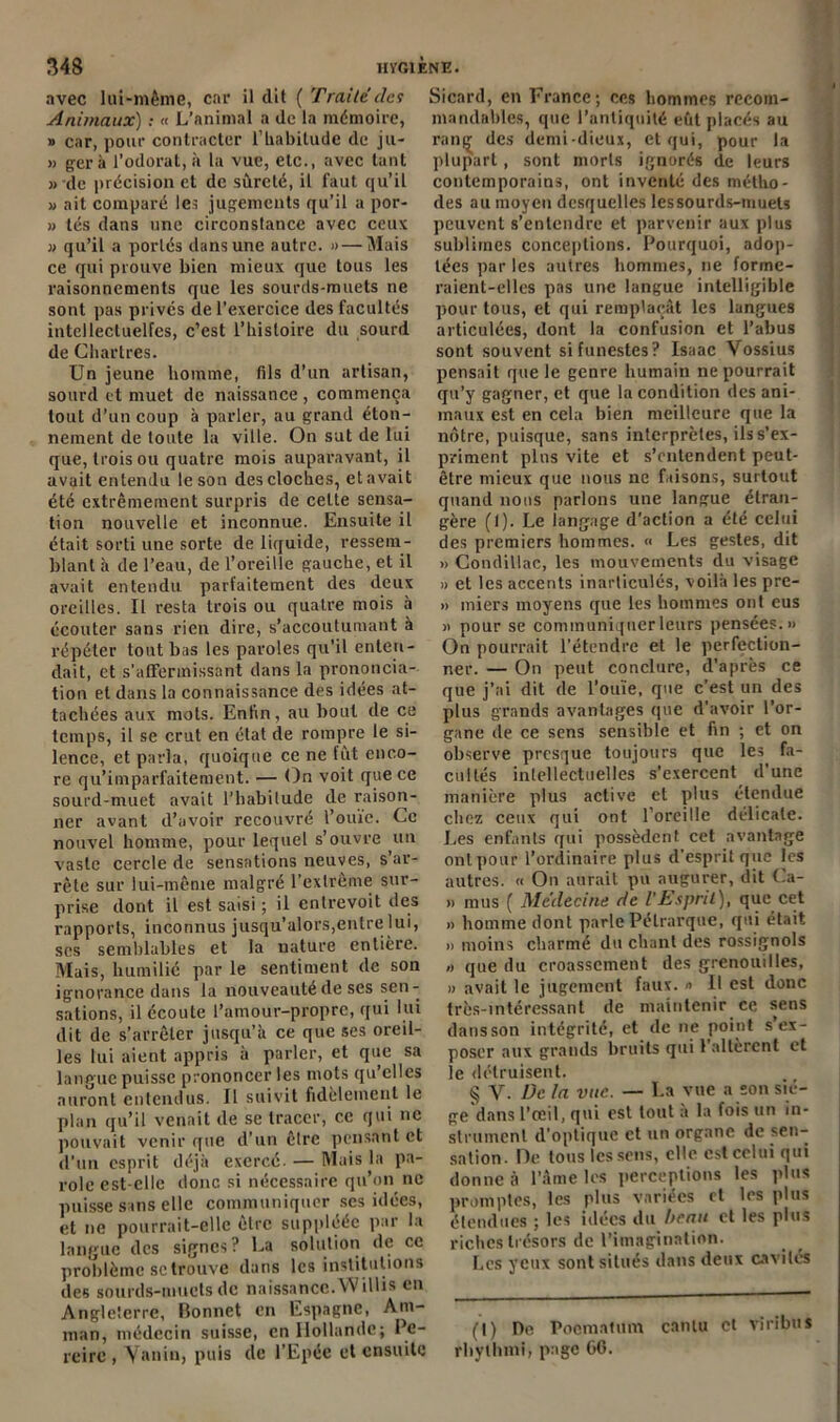 avec lui-mênie, car il dit ( Traité des Animaux) : « L’animal a de la mémoire, » car, pour contracter l’habitude de ju- » géra l’odorat, il la vue, etc., avec tant » de précision et de sûreté, il faut qu’il a ait comparé les jugements qu'il a por- » tés dans une circonstance avec ceux » qu’il a portés dans une autre. »— Mais ce qui prouve bien mieux que tous les raisonnements que les sourds-muets ne sont pas privés de l’exercice des facultés intellectuelles, c’est l’histoire du sourd de Chartres. Un jeune homme, fils d’un artisan, sourd et muet de naissance , commença tout d’un coup à parler, au grand éton- nement de toute la ville. On sut de lui que, trois ou quatre mois auparavant, il avait entendu le son des cloches, et avait été extrêmement surpris de celte sensa- tion nouvelle et inconnue. Ensuite il était sorti une sorte de liquide, ressem- blant à de l’eau, de l’oreille gauche, et il avait entendu parfaitement des deux oreilles. Il resta trois ou quatre mois à écouter sans rien dire, s’accoutumant à répéter tout bas les paroles qu’il enten- dait, et s’affermissant dans la prononcia- tion et dans la connaissance des idées at- tachées aux mots. Enfin, au bout de ce temps, il se crut en état de rompre le si- lence, et parla, quoique ce ne fût enco- re qu’imparfaitement. — On voit que ce sourd-muet avait l’habitude de raison- ner avant d’avoir recouvré l’ouïe. Ce nouvel homme, pour lequel s’ouvre un vaste cercle de sensations neuves, s’ar- rête sur lui-même malgré l’extrême sur- prise dont il est saisi ; il entrevoit des rapports, inconnus jusqu’alors,entre lui, scs semblables et la nature entière. Mais, humilié par le sentiment de son ignorance dans la nouveauté de ses sen- sations, il écoute l’amour-propre, qui lui dit de s’arrêter jusqu’à ce que ses oreil- les lui aient appris à parler, et que sa langue puisse prononcer les mots qu’elles auront entendus. Il suivit fidèlement le plan qu’il venait de se tracer, ce qui ne pouvait venir que d’un êlrc pensant et d’un esprit déjà exercé. — Mais la pa- role est-elle donc si nécessaire qu’on ne puisse sans elle communiquer ses idées, et ne pourrait-elle être suppléée par la langue des signes? La solution de ce problème sc trouve dans les institutions des sourds-muets de naissance. Willis en Angleterre, Bonnet en Espagne, Am- man, médecin suisse, en Hollande; Pc- reirc , Yanin, puis de l’Epée et ensuite Sicard, en France; ces hommes recom- mandables, que l’antiquité eût placés au rang des demi-dieux, et qui, pour la plupart , sont morts ignorés de leurs contemporains, ont inventé des métho- des au moyen desquelles les sourds-muets peuvent s’entendre et parvenir aux plus sublimes conceptions. Pourquoi, adop- tées par les autres hommes, ne forme- raient-elles pas une langue intelligible pour tous, et qui remplaçât les langues articulées, dont la confusion et l’abus sont souvent si funestes? Isaac Vossius pensait que le genre humain ne pourrait qu’y gagner, et que la condition des ani- maux est en cela bien meilleure que la nôtre, puisque, sans interprètes, ils s’ex- priment pins vite et s’entendent peut- être mieux que nous ne faisons, surtout quand nous parlons une langue étran- gère (1). Le langage d’action a été celui des premiers hommes. « Les gestes, dit » Condillac, les mouvements du visage » et les accents inarticulés, voilà les pre- » miers moyens que les hommes ont eus » pour se communiquer leurs pensées.» On pourrait l’étendre et le perfection- ner. — On peut conclure, d'après ce que j’ai dit de l’ouïe, que c’est un des plus grands avantages que d’avoir l'or- gane de ce sens sensible et fin ; et on observe presque toujours que les. fa- cultés intellectuelles s’exercent d’une manière plus active et plus étendue chez ceux qui ont l’oreille délicate. Les enfants qui possèdent cet avantage ont pour l’ordinaire plus d’esprit que les autres. « On aurait pu augurer, dit Ca- » mus ( Médecine de l'Esprit), que cet » homme dont parle Pétrarque, qui était » moins charmé du chant des rossignols » que du croassement des grenouilles, » avait le jugement faux. « Il est donc très-intéressant de maintenir ce sens dansson intégrité, et de ne point s ex- poser aux grands bruits qui l’allèrent et le détruisent. § V. De la vue. — La vue a son siè- ge dans l’œil, qui est tout à la fois un in- strument d'optique et un organe de sen- sation. De tous les sens, elle est celui qui donne à l’âme les perceptions les plus promptes, les plus variées et les plus étendues ; les idées du bran et les plus riches trésors de l'imagination. Les yeux sont situés dans deux cavités (I) De Pocmatum canlu et viribus rhylhmi, page 66.