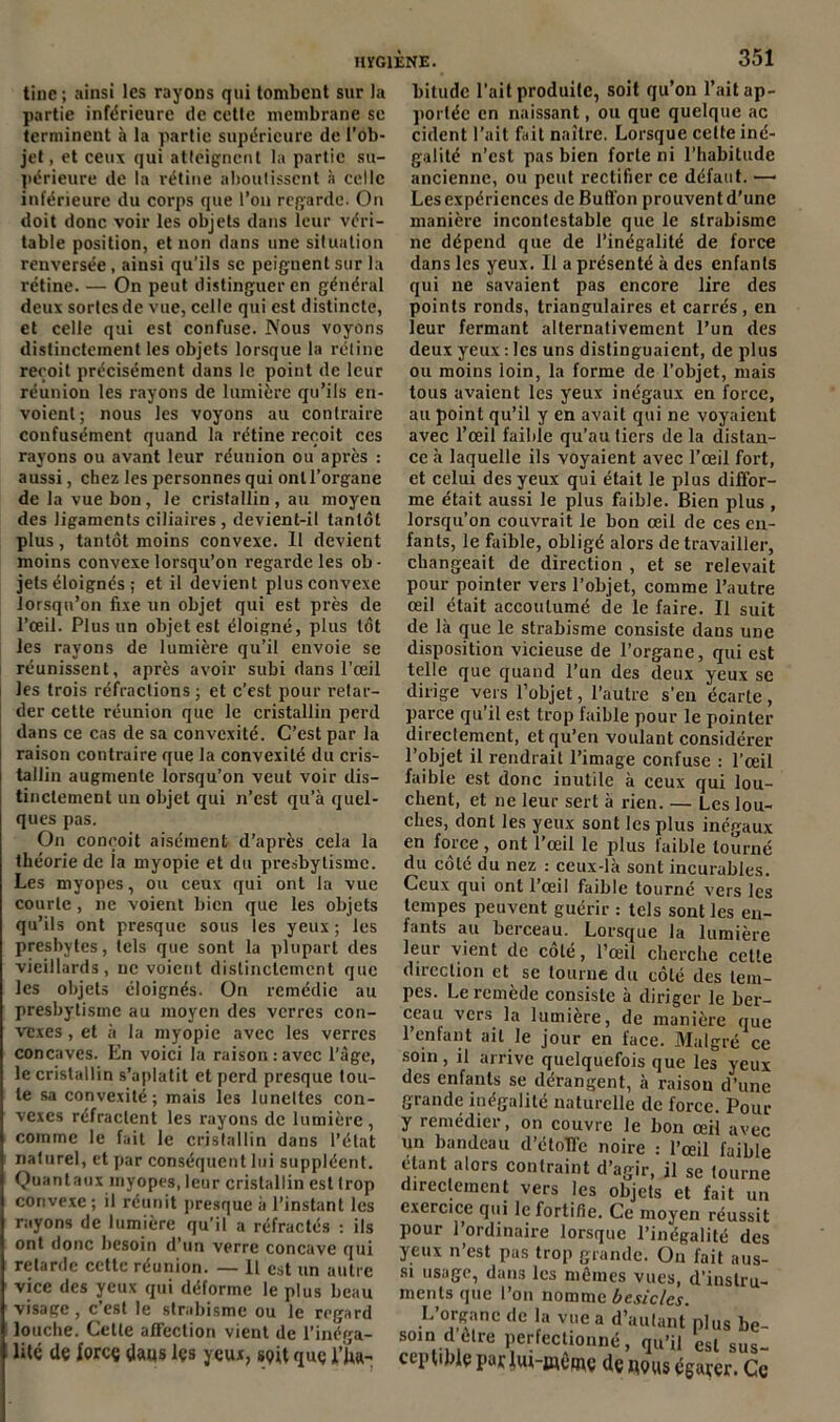 tine; ainsi les rayons qui tombeut sur la partie inférieure de cette membrane se terminent à la partie supérieure de l’ob- jet, et ceux qui atteignent la partie su- périeure de la rétine aboutissent à celle inférieure du corps que l’on regarde. On doit donc voir les objets dans leur véri- table position, et non dans une situation renversée, ainsi qu’ils se peignent sur la rétine. — On peut distinguer en général deux sortes de vue, celle qui est distincte, et celle qui est confuse. Nous voyons distinctement les objets lorsque la rétine reçoit précisément dans le point de leur réunion les rayons de lumière qu’ils en- voient; nous les voyons au contraire confusément quand la rétine reçoit ces rayons ou avant leur réunion ou après : aussi, chez les personnes qui ont l’organe de la vue bon, le cristallin , au moyen des ligaments ciliaires , devient-il tantôt plus, tantôt moins convexe. Il devient moins convexe lorsqu’on regarde les ob- jets éloignés ; et il devient plus convexe lorsqu’on fixe un objet qui est près de l’œil. Plus un objet est éloigné, plus tôt les rayons de lumière qu’il envoie se réunissent, après avoir subi dans l’œil les trois réfractions ; et c’est pour retar- der cette réunion que le cristallin perd dans ce cas de sa convexité. C’est par la raison contraire que la convexité du cris- tallin augmente lorsqu’on veut voir dis- tinctement un objet qui n’est qu’à quel- ques pas. On conçoit aisément d’après cela la théorie de la myopie et du presbylisme. Les myopes, ou ceux qui ont la vue courte, ne voient bien que les objets qu’ils ont presque sous les yeux ; les presbytes, tels que sont la plupart des vieillards, ne voient distinctement que les objets éloignés. On remédie au presbytisme au moyen des verres con- vexes , et à la myopie avec les verres concaves. En voici la raison:avec l’àge, le cristallin s’aplatit et perd presque tou- te sa convexité; mais les lunettes con- vexes réfractent les rayons de lumière , comme le fait le cristallin dans l’état naturel, et par conséquent lui suppléent. Quantaux myopes, leur cristallin est trop convexe ; il réunit presque à l’instant les rayons de lumière qu’il a réfractés : ils ont donc besoin d’un verre concave qui retarde cette réunion. — Il est un autre vice des yeux qui déforme le plus beau visage, c’est le strabisme ou le regard louche. Cette affection vient de l'inéga- lité de force dans lçs yeux, soit que f fia- bitude l’ait produite, soit qu’on l’ait ap- portée en naissant, ou que quelque ac cident l’ait fait naître. Lorsque cette iné- galité n’est pas bien forte ni l’habitude ancienne, ou peut rectifier ce défaut. —■ Les expériences de Bufl'on prouvent d’une manière incontestable que le strabisme ne dépend que de l’inégalité de force dans les yeux. Il a présenté à des enfants savaient pas encore lire ’ qui ne des points ronds, triangulaires et carrés, en leur fermant alternativement l’un des deux yeux : les uns distinguaient, de plus ou moins loin, la forme de l’objet, mais tous avaient les yeux inégaux en force, au point qu’il y en avait qui ne voyaient avec l’œil faible qu’au tiers de la distan- ce à laquelle ils voyaient avec l’œil fort, et celui des yeux qui était le plus diffor- me était aussi le plus faible. Bien plus , lorsqu’on couvrait le bon œil de ces en- fants, le faible, obligé alors de travailler, changeait de direction , et se relevait pour pointer vers l’objet, comme l’autre œil était accoutumé de le faire. Il suit de là que le strabisme consiste dans une disposition vicieuse de l’organe, qui est telle que quand l’un des deux yeux se dirige vers l’objet, l’autre s’en écarte, parce qu’il est trop faible pour le pointer direclement, et qu’en voulant considérer l’objet il rendrait l’image confuse : l’œil faible est donc inutile à ceux qui lou- chent, et ne leur sert à rien. — Les lou- ches, dont les yeux sont les plus inégaux en force, ont l’œil le plus faible tourné du côté du nez : ceux-là sont incurables. Ceux qui ont l’œil faible tourné vers les tempes peuvent guérir : tels sont les en- fants au berceau. Lorsque la lumière leur vient de côté, l’œil cherche cette direction et se tourne du côté des tem- pes. Le remède consiste à diriger le ber- ceau vers la lumière, de manière que 1 entant ail le jour en lace. Malgré ce soin, il arrive quelquefois que les yeux des enfants se dérangent, à raison d’une grande inégalité naturelle de force. Pour y remédier, on couvre le bon œil avec un bandeau d’étoffe noire : l’œil faible étant alors contraint d’agir, il se tourne direclement vers les objets et fait un exercice qui le fortifie. Ce moyen réussit pour l’ordinaire lorsque l’inégalité des yeux n’est pas trop grande. On fait aus- si usage, dans les mêmes vues, d’instru- ments que l’on nomme besicles. L’organe de la vue a d’autant plus be- soin d cire perfectionné, qu’il est sus- ctpiiblç par de nous égarer. Ce