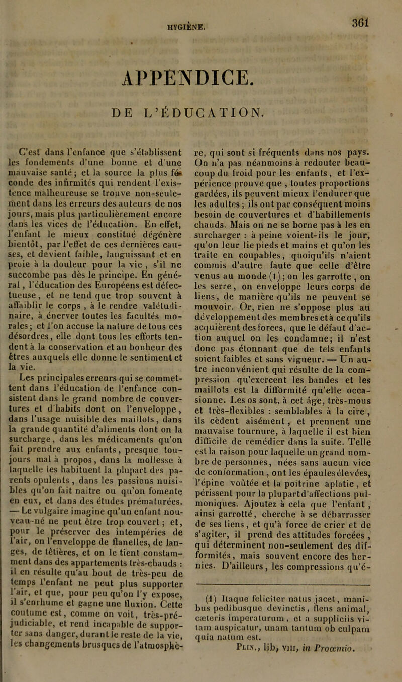 APPENDICE. DE L’ÉDUCATION. C’est dans l’enfance que s’établissent les fondements d’une bonne et dune mauvaise santé; et la source la plus fti* conde des infirmités qui rendent l’exis- tence malheureuse se trouve non-seule- ment dans les erreurs des auteurs de nos jours, mais plus particulièrement encore dans les vices de l’éducation. En effet, l’enfant le mieux constitué dégénère bientôt, par l’effet de ces dernières cau- ses, et devient faible, languissant et en proie à la douleur pour la vie , s’il ne succombe pas dès le principe. En géné- ral , l’éducation des Européens est défec- tueuse , et ne tend que trop souvent à affaiblir le corps , à le rendre valétudi- naire, à énerver toutes les facultés mo- rales ; et l'on accuse la nature de tous ces désordres, elle dont tous les efforts ten- dent à la conservation et au bonheur des êtres auxquels elle donne le sentiment et la vie. Les principales erreurs qui se commet- tent dans l'éducation de l’enfance con- sistent dans le grand nombre de couver- tures et d'habits dont on l’enveloppe, dans l’usage nuisible des maillots , dans la grande quantité d’aliments dont on la surcharge, dans les médicaments qu’on fait prendre aux enfants, presque tou- jours mal à propos, dans la mollesse à : laquelle les habituent la plupart des pa- rents opulents , dans les passions nuisi- 1 blés qu’on fait naitre ou qu’on fomente 1 en eux, et dans des études prématurées. — Le vulgaire imagine qu’un enfant nou- veau-né ne peut être trop couvert ; et, pour le préserver des intempéries de l’air, on l’enveloppe de flanelles, de lan- ges, de têtières, et on le tient constam- ment dans des appartements très-chauds : il en résulte qu’au bout de très-peu de temps l'enfant ne peut plus supporter l’air, et que, pour peu qu’on l’y expose, il s’enrhume et gagne une fluxion. Cette coutume est, comme on voit, très-pré- judiciable, et rend incapable de suppor- ter sans danger, durant le reste de la vie, les changements brusques de l’atmosphè- re, qui sont si fréquents dans nos pays. On n’a pas néanmoins à redouter beau- coup du. froid pour les enfants, et l’ex- périence prouve que , toutes proportions gardées, ils peuvent mieux l’endurer que les adultes ; ils ont par conséquent moins besoin de couvertures et d’habillements chauds. Mais on ne se borne pas à les en surcharger : à peine voient-ils le jour, qu’on leur lie pieds et mains et qu’on les traite en coupables, quoiqu’ils n’aient commis d’autre faute que celle d’être venus au monde (l) ; on les garrotte , on les serre, on enveloppe leurs corps de liens, de manière qu’ils ne peuvent se mouvoir. Or, rien ne s’oppose plus au développement des membres età ce qu’ils acquièrent des forces, que le défaut d’ac- tion auquel on les condamne; il n’est donc pas étonnant que de tels enfants soient faibles et sans vigueur. — Un au- tre inconvénient qui résulte de la com- pression qu’exercent les bandes et les maillots est la difformité qu’elle occa- sionne. Les os sont, à cet âge, très-mous et très-flexibles : semblables à la cire, ils cèdent aisément, et prennent une mauvaise tournure, à laquelle il est bien difficile de remédier dans la suite. Telle est la raison pour laquelle un grand nom- bre de personnes, nées sans aucun vice de conlormation, ont les épaulesélevces, l’épine voûtée et la poitrine aplatie, et périssent pour la plupartd’affections pul- moniques. Ajoutez à cela que l’enfant , ainsi garrotté, cherche à se débarrasser de ses liens, et qu’à force de crier et de s’agiter, il prend des attitudes forcées , qui déterminent non-seulement des dif- formités, mais souvent encore des her- nies. D’ailleurs, les compressions qu’é- (I) Ilaque féliciter natus jacet, mani- bus podibusque devinctis, ilens animal, cæteris imperaturum , et a suppliciis vi- tam auspicatur, unain tantum ob culpam quia nutum est. Pli.x., lib, vjii, in Proœmio.