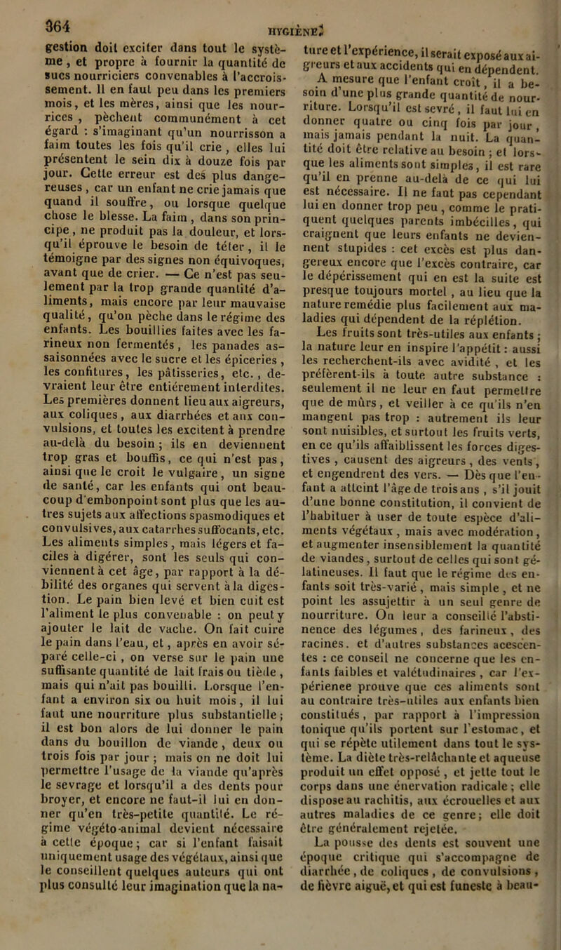 gestion doit exciter dans tout le systè- me , et propre à fournir la quantité de sucs nourriciers convenables à l’accrois- sement. 11 en faut peu dans les premiers mois, et les mères, ainsi que les nour- rices , pèchent communément à cet égard : s’imaginant qu’un nourrisson a faim toutes les fois qu’il crie , elles lui présentent le sein dix à douze fois par jour. Cette erreur est des plus dange- reuses , car un enfant ne crie jamais que quand il souffre, ou lorsque quelque chose le blesse. La faim , dans son prin- cipe , ne produit pas la douleur, et lors- qu’il éprouve le besoin de téter, il le témoigne par des signes non équivoques, avant que de crier. — Ce n’est pas seu- lement par la trop grande quantité d’a- liments, mais encore par leur mauvaise qualité, qu’on pèche dans le régime des enfants. Les bouillies faites avec les fa- rineux non fermentés , les panades as- saisonnées avec le sucre et les épiceries , les confitures, les pâtisseries, etc., de- vraient leur être entièrement interdites. Les premières donnent lieu aux aigreurs, aux coliques, aux diarrhées et aux con- vulsions, et toutes les excitent à prendre au-delà du besoin ; ils en deviennent trop gras et bouffis, ce qui n’est pus, ainsi que le croit le vulgaire, un signe de santé, car les enfants qui ont beau- coup d'embonpoint sont plus que les au- tres sujets aux affections spasmodiques et convulsives, aux catarrhessuffocants, etc. Les aliments simples, mais légers et fa- ciles à digérer, sont les seuls qui con- viennent à cet âge, par rapport à la dé- bilité des organes qui servent à la diges- tion. Le pain bien levé et bien cuit est l’aliment le plus convenable : on peut y ajouter le lait de vache. On fait cuire le pain dans l’eau, et, après en avoir sé- paré celle-ci, on verse sur le pain une suffisante quantité de lait Irais ou tiède , mais qui n’ait pas bouilli. Lorsque l’en- fant a environ six ou huit mois, il lui faut une nourriture plus substantielle; il est bon alors de lui donner le pain dans du bouillon de viande, deux ou trois fois par jour ; mais on ne doit lui permettre l’usage de la viande qu’après le sevrage et lorsqu’il a des dents pour broyer, et encore ne faut-il lui en don- ner qu’en très-petite quantité. Le ré- gime végéto-animal devient nécessaire à celle époque; car si l’enfant faisait uniquement usage des végétaux, ainsi que le conseillent quelques auteurs qui ont plus consulté leur imagination que la na- ture et 1 expérience, il serait exposé aux ai- gi eurs et aux accidents qui en dépendent A mesure que l’enfant croît, il a be- soin d’une plus grande quantité de nour- riture. Lorsqu’il est sevré , il faut lui en donner quatre ou cinq fois par jour , mais jamais pendant la nuit. La quan- tité doit être relative au besoin ; et lors- que les aliments sont simples, il est rare qu’il en prenne au-delà de ce qui lui est nécessaire. Il ne faut pas cependant lui en donner trop peu , comme le prati- quent quelques parents imbécilles, qui craignent que leurs enfants ne devien- nent stupides : cet excès est plus dan- gereux encore que l’excès contraire, car le dépérissement qui en est la suite est presque toujours mortel, au lieu que la nature remédie plus facilement aux ma- ladies qui dépendent de la réplétion. Les fruits sont très-utiles aux enfants ; la nature leur en inspire l’appétit : aussi les recherchent-ils avec avidité , et les préfèrent-ils à toute autre substance : seulement il ne leur en faut permettre que de mûrs, et veiller à ce qu'ils n’en mangent pas trop : autrement ils leur sont nuisibles, et surtout les fruits verts, en ce qu’ils affaiblissent les forces diges- tives , causent des aigreurs , des vents, et engendrent des vers. — Dès que l’en- fant a atteint l'âge de trois ans , s’il jouit d’une bonne constitution, il convient de l’habituer à user de toute espèce d’ali- ments végétaux , mais avec modération, et augmenter insensiblement la quantité de viandes , surtout de celles qui sont gé- latineuses. Il faut que le régime dis en- fants soit très-varié , mais simple , et ne point les assujettir à un seul genre de nourriture. Ou leur a conseillé l’absti- nence des légumes, des farineux , des racines, et d’autres substances acescen- tes : ce conseil ne concerne que les en- fants faibles et valétudinaires , car l’ex- périenee prouve que ces aliments sont au contraire très-utiles aux enfants bien constitués, par rapport à l’impression tonique qu’ils portent sur l'estomac, et qui se répète utilement dans tout le sys- tème. La diète très-relâchante et aqueuse produit un effet opposé , et jette tout le corps dans une énervation radicale; elle dispose au rachilis, aux écrouelles et aux autres maladies de ce genre; elle doit être généralement rejetée. La pousse des dents est souvent une époque critique qui s'accompagne de diarrhée , de coliques , de convulsions , de fièvre aiguë, et qui est funeste à beau-