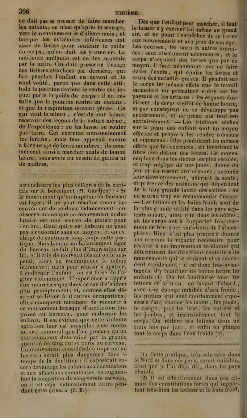 HïGlliNE. ne doit pas se presser de faire marcher les enfants; ce n’est qu’après le sevrage, vers le neuvième ou le dixième mois, et lorsque les extrémités inférieures ont assez de forces pour soutenir le poids du corps, qu’on doit les y exercer. La meilleure méthode est de les soutenir par la main. On doit proscrire l’usage des lisières attachées par derrière, qui fait pencher l’enfant en devant et le rend voûté, parce que dans cette atti- tude la poitrine devient le centre sur le- quel porte le poids du corps : il en ré- sulte que la poitrine rentre en dedans , et que la respiration devient gênée. Ce qui vaut le mieux , c’est de leur laisser recevoir des leçons de la nature même, de l’expérience : on les laisse se rouler par terre. Cet exercice non-seulement les fortifie, mais leur apprend encore à faire usage de leurs membres ; ils com- mencent ainsi à marcher seuls de bonne heure , sans avoir eu besoin de guides ni de maîtres. accoucheurs les plus célèbres de la capi- tale sur le bercement (M. Gardjen) : » Si le mouvement qu'on imprime au berceau est léger, il ne peut résulter aucun in- convénient de ce doux balancement : on observe même que ce mouvement ondu- latoire est une source de plaisir pour l’enfant. Celui qui y est habitué ne peut pas s’endormir sans ce moyen ; et on est obligé de continuer long-temps cette pra- tique. Mais bientôt un balancement léger du berceau ne fait plus d’impression sur lui, et il crie de nouveau dès qu’on le sus- pend; alors on recommence la même manœuvre; mais pour réussir a apaiser, à endormir l’enfant, on est forcé de l’a- giter violemment. L’expérience a appris aux nourrices que dans ce cas il s’endort plus promptement; et, comme elles dé- sirent se livrer à d’autres occupations, elles manquent rarement de recourir à ce mouvement brusque d'oscillation im- primé au berceau, pour endormir les enfants. 11 est évident que cette violente agitation leur est nuisible : c’est moins un vrai sommeil que l’on procure qu’un étal comateux déterminé par la grande quantité de sang qui se porte au cerveau. Un mouvement considérable imprimé au berceau serait plus dangereux dans le temps de la dentition : il exposerait en- core davantage les enfants aux convulsions et aux affections comateuses, en augmen- tanllacongestion dusangversle cerveau, où il est déjà naturellement attiré pen- dant çette çrise. » (I. B.) Dès que 1 enfunt peut marcher, il faut le laisser s y exercer lui-même au grand air, et ne point l’empêcher de se livrer aux mouvements et aux jeux de son â<*e. Les courses, les sauts et autres exerci- ces , sont absolument nécessaires, et le corps n’acquiert des forces que par ce moyen. 11 faut néanmoins leur en faire éviter l’excès, qui épuise les forces et cause des maladies graves. Il produit sur le corps les mêmes effets que le travail immodéré ou prématuré opère sur les paysans et les artisans : les organes dur- cissent , le corps vieillit de bonne heure, et par conséquent ne se développe pas entièrement, et ne prend pas tout son accroissement. — Les frictions sèches sur la peau des enfants sont un moyen efficace et propre à les rendre robustes et vigoureux : elles produisent les mêmes effets que les exercices, en favorisant la libre circulation des forces. Ce moyen employé dans les siècles les plus reculés, et trop négligé de nos jours , donne du jeu et du ressort aux organes, seconde leur développement, affermit la santé, et préserve des maladies qui dépendent de la trop grande laxité des solides : on ne saurait trop en recommander l’usage. — Les lotions et les bains froids sont de la plus grande utilité dans les pays sep- tentrionaux, ainsi que dans les noires, où les corps ont à supporter fréquem- ment de brusques variations de l’atmos- phère. Rien n’est plus propre à donner aux organes la vigueur nécessaire pour résister à ces impressions soudaines qui déterminent des directions contrains de mouvements qui sc croisent et se succè- dent rapidement : il est donc très-avan- tageux d’y habituer de bonne heure les enfants (1). On les familiarise avec les lotions et le bain , en lavant d’abord , avec une éponge imbibée d’eau froide , les parties qui sont constamment expo- sées à l’air, comme les mains, les pieds, le visage, puis les bras, les cuisses et les jambes, et insensiblement tout le corps. On réitère ces lolions deux on trois fois par jour, et enfin on plonge lout le corps dans l’eau froide (2). (1) Celle pratique, très-salutaire dans le Nord et dans nos pays, serait nuisible, ainsi que je l’ai déjà dit, dans les pays chauds. (2) 11 est effectivement dans nos cli- mats des constitutions fortes qui suppor- tent très-bien les lotions et le bain froid,