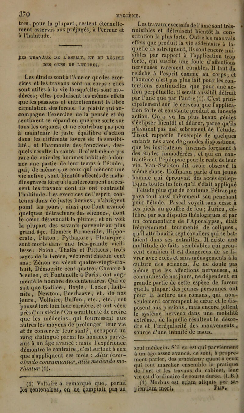 tics, pour la plupart, restent éternelle- ment asservis aux préjugés, à l’erreur et à l’habitude. J)ES TRAVAUX DE l’ëSFRIT, ET DU REGIME DES GENS DE LETTRES. Les éludes sont à l’âme ce que les exer- cices et les travaux sont au corps : elles sont utiles à la vie lorsqu’elles sont mo- dérées; elles produisent les mêmes effets que les passions et entretiennent la libre circulation des forces. Le plaisir qui ac- compagne l’exercice de la pensée et du sentiment se répand en quelque sorte sur tous les organes, et ne contribue pas peu à maintenir le juste équilibre d’action dans les différents foyers de la sensibi- lité , et l’harmonie des fonctions, des- quels résulte la santé. Il n’est même pas rare de voir des hommes habitués à don- ner une partie de leur temps à l’étude , qui, de même que ceux qui mènent une vie active , sont bientôt affectés de mala- dies graves lorsqu’ils interrompent ouces- sent les travaux dont ils ont contracté l’habitude. Les exercices de l’esprit, con- tenus dans de justes bornes , n’abrègent point les jours, ainsi que l'ont avancé quelques détracteurs des sciences, dont le cœur désavouait la plume ; et on voit la plupart des savants parvenir au plus grand âge. Homère Parmenide, Hippo- crate , Platon , Pytbagore , Plutarque , sont morts dans une très-grande vieil- lesse ; Solon, Thalès et Pitlacus, trois sages de la Grèce, vécurent chacun cent ans; Zénon en vécut quatre-vingt-dix- huit, Démocrite cent quatre ; Cornaro à Venise , et Fontenelle à Paris, ont aug- menté le nombre des centenaires. Qui ne sait que Galilée , Boyle , Locke, Leib- nitz , Newton, Boerhaave, et, de nos jours, Voltaire, Buffon, etc., etc., ont poussé fort loin leur carrière, et ont vécu prèsd’un siècle ? Ou serait tenté de croire que les médecins, qui fournissent aux autres les moyens de prolonger leur vie et de conserver leur santé , occupent un rang distingué parmi les hommes parve- nus à un âge avancé : mais l’expérience démontre le contraire ; c’est surtout à eux que s’appliquent ces mots : Ali h inscr- it iendo consumurUur, aliis medendo mo- riuntur (1). (1) Voltaire a remarqué quo, parmi Je? çqntçuairç», ç>n nq $«i»plaiï Pa* Uli Les travaux excessifs de lame sont très- nuisibles et détruisent bientôt la con- stitution la plus forte. Outre les mauvais effets que produit la vie sédentaire à la- quelle ils astreignent, ils sont encore nui- sibles par rapport à l’application trop forte, qui suscite une fouie d'affections nerveuses rarement curables. Il faut du relâche à l’esprit comme au corps ; et l’homme n’est pas plus fait pour les con- tentions continuelles que pour une ac- tion perpétuelle: Userait aussitôt détruit par l’une que par l’autre (1). C’est prin- cipalement sur le cerveau que l’applica- tion forte et constante produit sa funeste action. On a vu les plus beaux génies s’éclipser bientôt et délirer, parce qu’ils n’avaient pas usé sobrement de l’élude. Tissot rapporte l’exemple de quelques enfants nés avec de grandes dispositions, que les instituteurs insensés forçaient à des études immodérées, et qui en con- tractèrent l’cpilepsie pour le reste de leur vie. Van-Swiéten dit avoir observé la même chose. Hoffmann parle d’un jeune homme qui éprouvait des accès épilep- tiques toutes les fois qu'il s’était appliqué l’élude plus que de coutume. Pétrarque paya tout aussi chèrement son penchant pour l’étude. Pascal voyait sans cesse à ses pieds un gouffre de feu ; Jurieu , cé- lèbre par ses disputes théologiques et par un commentaire de l’Apocalypse, était fréquemment tourmenté de coliques , qu’il attribuait à sept cavaliers qui se bat- taient dans ses entrailles. Il existe une multitude de faits semblables qui prou- vent combien il est dangereux de se li- vrer avec excès et sans ménagements a la culture des sciences. Je ne doute pas même que les affections nerveuses, si communes de nos jours, ne dépendent en grande partie de cette espèce de fureur que la plupart des jeunes personnes ont pour la lecture des romans, qui non- seulement corrompent le cœur et le dis- posent aux passions , mais encore jettent le système nerveux dans une mobilité extrême, de laquelle résultent le désor- dre et l’irrégularité des mouvements , source d’une infinité de maux. seul médecin. S’il en est qui parviennent à un âge assez avancé, ce sont, à propre- ment parler, des praticiens; quant à ceux qui font marcher ensemble la pratique de l’art et les travaux du cabinet, leur vie est d’ordinaire de courte durée. (I. B.) (1) Morbus est cliarn aliquis per sa- piçutium iuvi’ii • Tw*»