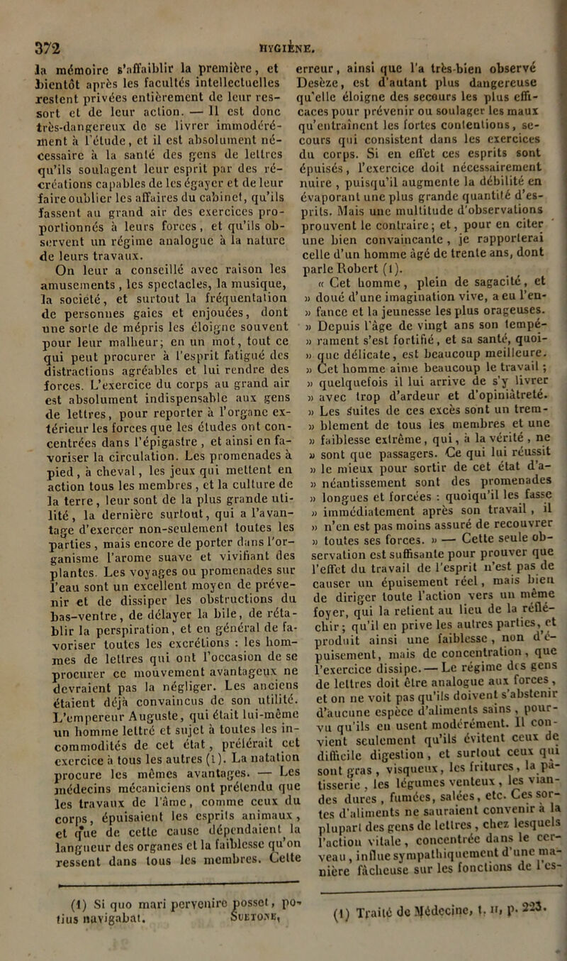 la mémoire s’affaiblir la première, et bientôt après les facultés intellectuelles restent privées entièrement (le leur res- sort et de leur action. — Il est donc très-dangereux de se livrer immodéré- ment à l’étude, et il est absolument né- cessaire à la santé des gens de lettres qu’ils soulagent leur esprit par des ré- créations capables de les égayer et de leur faire oublier les affaires du cabinet, qu’ils fassent au grand air des exercices pro- portionnés à leurs forces, et qu’ils ob- servent un régime analogue à la nature de leurs travaux. On leur a conseillé avec raison les amusements, les spectacles, la musique, la société, et surtout la fréquentation de personnes gaies et enjouées, dont une sorte de mépris les éloigne souvent pour leur malheur; en un mot, tout ce qui peut procurer à l’esprit fatigué des distractions agréables et lui rendre des forces. L’exercice du corps au grand air est absolument indispensable aux gens de lettres, pour reporter à l’organe ex- térieur les forces que les études ont con- centrées dans l’épigastre , et ainsi en fa- voriser la circulation. Les promenades à pied, à cheval, les jeux qui mettent en action tous les membres , et la culture de la terre, leur sont de la plus grande uti- lité, la dernière surtout, qui a l’avan- tage d’exercer non-seulement toutes les parties , mais encore de porter dans l'or- ganisme l’arome suave et vivifiant des plantes. Les voyages ou promenades sur l’eau sont un excellent moyen de préve- nir et de dissiper les obstructions du bas-ventre, de délayer la bile, de réta- blir la perspiration, et en général de fa- voriser toutes les excrétions : les hom- mes de lettres qui ont l’occasion de se procurer ce mouvement avantageux ne devraient pas la négliger. Les anciens étaient déjà convaincus de son utilité. L’empereur Auguste, qui était lui-même un homme lettré et sujet à toutes les in- commodités de cet état, prêterait cet exercice à tous les autres (l). La natation procure les mêmes avantages. — Les médecins mécaniciens ont prétendu que les travaux de l’âme, comme ceux du corps, épuisaient les esprils animaux, et que de cette cause dépendaient, la langueur des organes et la faiblesse qu’on ressent dans tous les membres. Celte tius navigabat. Suetons, erreur, ainsi que l’a très-bien observé Desèze, est d’autant plus dangereuse qu'elle éloigne des secours les plus effi- caces pour prévenir ou soulager les maux qu’entraînent les fortes conlentious, se- cours qui consistent dans les exercices du corps. Si en effet ces esprits sont épuisés, l’exercice doit nécessairement nuire , puisqu’il augmente la débilité en évaporant une plus grande quantité d’es- prits. Mais une multitude d’observations prouvent le contraire; et, pour en citer une bien convaincante , je rapporterai celle d’un homme âgé de trente ans, dont parle Robert (1). « Cet homme, plein de sagacité, et » doué d’une imagination vive, a eu l’en- » fance et la jeunesse les plus orageuses. » Depuis l’âge de vingt ans son tempé- » rament s’est fortifié, et sa santé, quoi- » que délicate, est beaucoup meilleure. » Cet homme aime beaucoup le travail ; » quelquefois il lui arrive de s’y livrer » avec trop d’ardeur et d’opiniâtreté. » Les Suites de ces excès sont un trera- » blemcnt de tous les membres et une » faiblesse extrême, qui, à la vérité , ne « sont que passagers. Ce qui lui réussit » le mieux pour sortir de cet état d’a- » néantissement sont des promenades » longues et forcées : quoiqu’il les fasse » immédiatement après son travail , il » n’en est pas moins assuré de recouvrer » toutes ses forces. » — Cette seule ob- servation est suffisante pour prouver que l’effet du travail de l’esprit n’est pas de causer un épuisement réel, mais bien de diriger toute l’action vers un même foyer, qui la retient au lieu de la réflé- chir; qu’il en prive les autres parties,,et produit ainsi une faiblesse, non d é- puisement, mais déconcentration, que l’exercice dissipe. —Le régime des gens de lettres doit être analogue aux, forces, et on ne voit pas qu’ils doivent s’abstenir d’aucune espèce d’aliments sains , pour- vu qu’ils en usent modérément. Il con- vient seulement qu’ils évitent ceux de difficile digestion, et surtout ceux qui sont gras , visqueux, les fritures, la pâ- tisserie , les légumes venteux , les vian- des dures , fumées, salées, etc. Ces sor- tes d’aliments ne sauraient convenir a la plupart des gens de lettres, chez lesquels l’action vitale, concentrée dans le cer- veau , influe sympathiquement d une ma- nière fâcheuse sur les fonctions de l’cs-