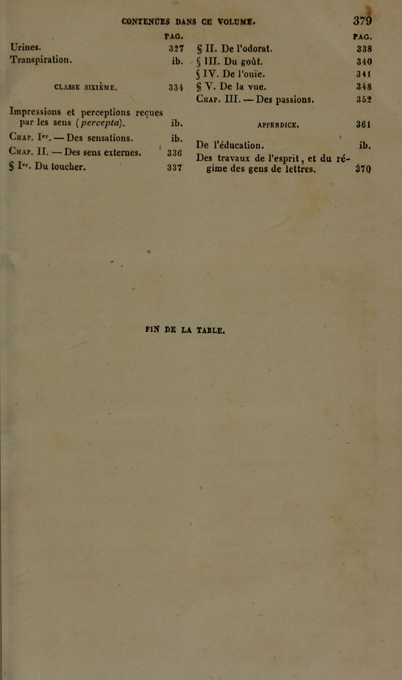 PAG. Urines. 327 Transpiration. ib. CLASSE SIXIÈME. 334 Impressions et perceptions reçues par les sens ( percepta). ib. Ciiap. I«. — Des sensations. ib. Ciiap. II.—Des sens externes. 33G § I. Du toucher. 337 PAG. § II. De l’odorat. 338 § III. Du goût. 340 § IV. De l'ouïe. 341 § Y. De la vue. 348 Chap. III. — Des passions. 352 appendice. 361 » De l’éducation. ib. Des travaux de l’esprit, et du ré- gime des gens de lettres. 370 FIN DE LA TABLE.
