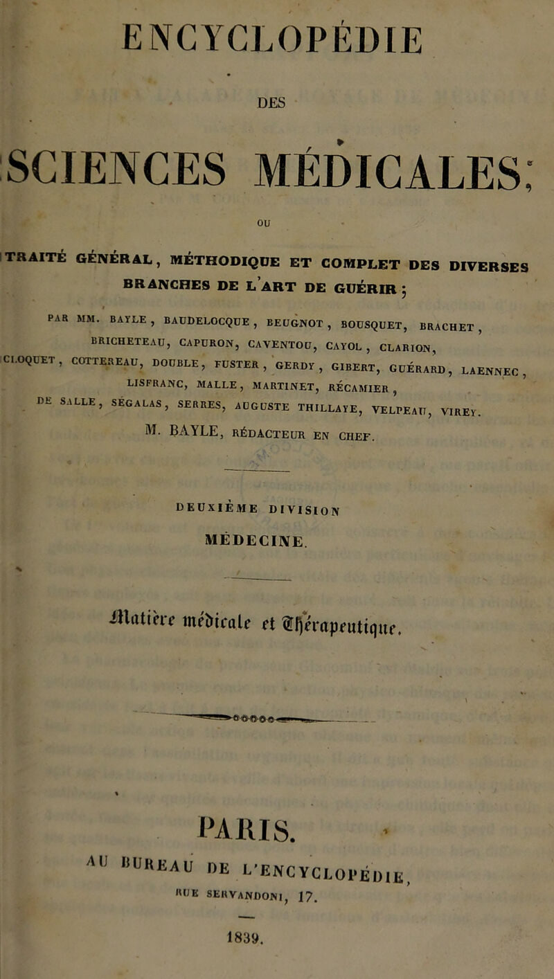 DES SCIENCES MÉDICALES; ou TRAITÉ GÉNÉRAL, MÉTHODIQUE ET COMPLET DES DIVERSES BRANCHES DE L ART DE GUÉRIR * PAR MM. BAYLE, BAUDELOCQUE , BEUGNOT , BOUSQUET, BRACHET , BRICHETEAÜ, CAPÜRON, CAVENTOU, CAYOL, CLARION, CROQUET , COTTEREAU, DOUBLE, FUSTER , GERDY , GIBERT, GUERARD, LAENNEC , LISFRANC, MALLE , MARTINET, RECAMIER , DE SALLE, SEGALAS, SERRES, AUGUSTE THILLAYE, VELPEAU, VIREY. M. BAYLE, RÉDACTEUR EN CHEF. DEUXIÈME DIVISION MÉDECINE Jllatièri médicale et ^Thérapeutique. »-<S<HÎGO- PARIS. AU BUREAU DE L'ENCYCLOPÉDIE, «UK 8ERVANDONI, 17. 1839.