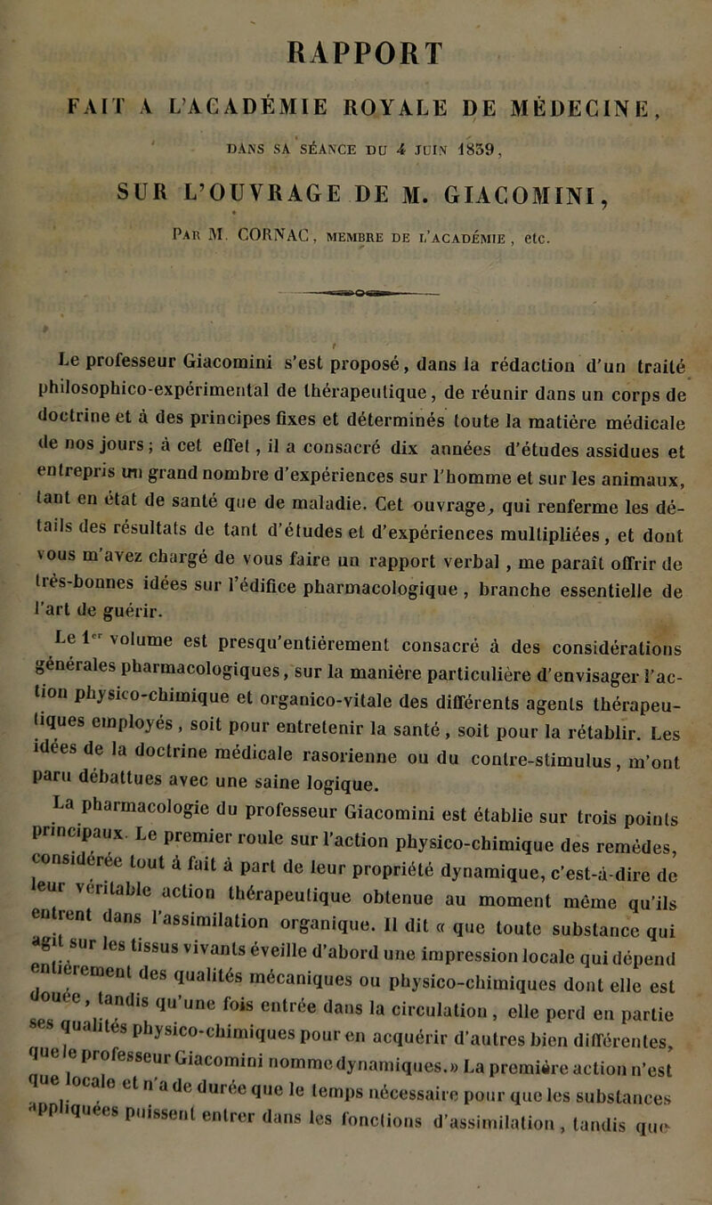 RAPPORT FAIT A L’ACADÉMIE ROYALE DE MÉDECINE, DANS SA SÉANCE DU 4 JUIN 1859, SUR L’OUVRAGE DE M. GIACOMINI, Par M. CORNAC, membre de i,'académie , etc. Le professeur Giacoraini s’est proposé, dans la rédaction d’un traité philosophico-expérimental de thérapeutique, de réunir dans un corps de doctrine et à des principes fixes et déterminés toute la matière médicale de nos jours ; à cet effet, il a consacré dix années d’études assidues et entrepris un grand nombre d’expériences sur l'homme et sur les animaux, tant en état de santé que de maladie. Cet ouvrage, qui renferme les dé- tails des résultats de tant d’études et d’expériences multipliées, et dont vous m’avez chargé de vous faire un rapport verbal, me paraît offrir de très-bonnes idées sur l’édifice pharmacologique , branche essentielle de l’art de guérir. Le 1 volume est presqu’entiérement consacré à des considérations generales pharmacologiques, sur la manière particulière d’envisager l’ac- tion physico-chimique et organico-vitale des différents agents thérapeu- tiques employés , soit pour entretenir la santé , soit pour la rétablir. Les idees de la doctrine médicale rasorienne ou du contre-stimulus, m’ont paru débattues avec une saine logique. La pharmacologie du professeur Giacomini est établie sur trois points principaux. Le premier roule sur l’action physico-chimique des remèdes, consi créé tout à fait à part de leur propriété dynamique, c’est-é-dire de eur véritable action thérapeutique obtenue au moment même qu’ils entrent dans l’assimilation organique. Il dit « que toute substance qui *7 SUr ,CS t,ssus vivanls Veille d’abord une impression locale qui dépend . ‘rement des qualités mécaniques ou physico-chimiques dont elle est ouee, tandis qu’une fois entrée dans la circulation , elle perd en partie s qualités physico-chimiques pour en acquérir d’autres bien différentes, lut e professeur Giacomini nomme dynamiques.» La première action n’est a o et n a de durée que le temps nécessaire pour que les substances •'PP >quees puissent entrer dans les fonctions d’assimilation , tandis que-