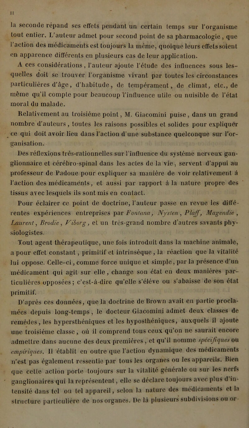 la seconde répand ses elfels pendant un certain temps sur l’organisme tout entier. L’auteur admet pour second point de sa pharmacologie, que l’action des médicaments est toujours la même, quoique leurs effets soient en apparence différents en plusieurs cas de leur application. A ces considérations, l’auteur ajoute l’étude des influences sous les- quelles doit se trouver l’organisme vivant par toutes les circonstances particulières d’âge, d’habitude, de tempérament, de climat, etc., de même qu’il compte pour beaucoup l’influence utile ou nuisible de l’état moral du malade. Relativement au troisième point, M. Giacomini puise, dans un grand nombre d’auteurs, toutes les raisons possibles et solides pour expliquer t ce qui doit avoir lieu dans l’action d’une substance quelconque sur l’or- ganisation. Des réflexions très-rationnelles sur l’influence du système nerveux gan- glionnaire et cérébro-spinal dans les actes de la vie, servent d’appui au professeur de Padoue pour expliquer sa manière de voir relativement à l’action des médicaments, et aussi par rapport à la nature propre des tissus avec lesquels ils sont mis en contact. Pour éclairer ce point de doctrine, l’auteur passe en revue les diffé- rentes expériences entreprises par Fontnnci, Njsten, Plaff, Magendie, Laurent, Brodie, Viborg, et un très-grand nombre d’autres savants phy- siologistes. Tout agent thérapeutique, une fois introduit dans la machine animale, a pour effet constant, primitif et intrinsèque , la réaction que la vitalité lui oppose. Celle-ci, comme force unique et simple, par la présence d’un médicament qui agit sur elle, change son étal en deux manières par- ticulières opposées ; c’est-à-dire qu’elle s’élève ou s’abaisse de son état primitif. D’après ces données, que la doctrine de Brown avait en partie procla- mées depuis long-temps, le docteur Giacomini admet deux classes de remèdes, les hypersthéniques et les hyposlhéniques, auxquels il ajoute une troisième classe, où il comprend tous ceux qu’on ne saurait encore admettre dans aucune des deux premières, et qu’il nomme spécifiques ou empiriques. Il établit en outre que l’action dynamique des médicaments n’est pas également ressentie par tous les organes ou les appareils. Rien que cette action porte toujours sur la vitalité générale ou sur les nerfs ganglionaires qui la représentent, elle se déclare toujours avec plus d in- tensité dans tel ou tel appareil, selon la nature des médicaments et la structure particulière de nos organes. De là plusieurs subdivisions ou oi