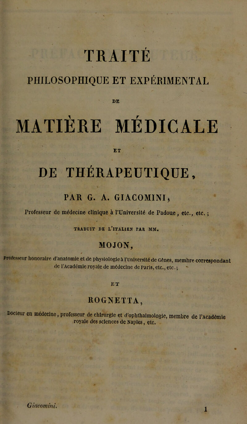 TRAITÉ PHILOSOPHIQUE ET EXPÉRIMENTAL DE MATIÈRE MÉDICALE ET DE THÉRAPEUTIQUE, PAR G. A. GIACOMINI, Professeur de médecine clinique à l’Université de Padoue, etc., etc. ; TRADUIT DK L’ITALIEN TAR MM. MOJON, t Professeur honoraire d’anatomie et de physiologie à l’université de Gênes, membre correspondant de l’Académie royale de médecine de Paris, etc., etc. ; - ET ROGNETTA, Docteur en médecine, professeur de chirurgie et d’oplithalmologie, membre de l’Académie royale des sciences de Naples, etc. G incomini.