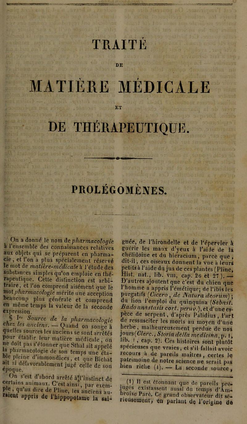 MATIÈRE MÉDICALE ET DE THÉRAPEUTIQUE. PROLÉGOMÈNES. On a donnd le nom île pharmacologie h l’ensemble des connaissances relatives aux objets qui se préparent en pharma- cie, et l’on a plus spécialement réservé le mot de matière-medicale, à l’étude des substances simples qu’on emploie en thé- rapeutique. Cette distinction est arbi- traire, et l’on comprend aisément que le mot pharmacologie mérite une acception beaucoup plus générale et comprend en même temps la valeur de la seconde expression. § I” Source de la pharmacologie chez les anciens. — Quand on songe à quelles sources les anciens se sont arrêtés pour établir leur matière médicale, on ne doit pas s’étonner que Sthal ait appelé b» pharmacologie de son temps une éta- ble plemc d’immondices, et que Bichat ad si défavorablement jugé celle de son époque. On s’est d’abord arrêté àjl’insti certains animaux. C'est ainsi, par Pie , qu’au dire de Pline, les ancie raient appris de l’hippopotame 1 gnée, de l’hirondelle et de l’épervier h guérir les maux d’yeux b l’ai Je de la chélidoine et du liieracium, parce que , dit-il, ces oiseaux donnent la vue à leurs petits à l'aide du jus de ces plantes (Pline, H|st. nat., lib. Vm, cap. 26 et 27).— D autres ajoutent que c’est du chien que 1 homme a appris l’émétique; de l’ibis les purgatifs (Cicero, de JSntura dcorum) ; du lion l’emploi du quinquina (Sebast. Bado anaslasis cort. peruv.), et,d'une es- pèce de serpent, d’après Palidius, l’art de ressusciter les morts au moyen d'une herbe, malheureusement perdue de nos jours(6/e/r., Sloriadcl/a rnedicina, p. I, lib. i , cap. 2). Ces histoires sont plutôt spécieuses que vraies, et s’il fallait avoir recours à de pareils maîtres, certes le patrimoine de notre science ne serait pas bien riche (l).— La seconde source, . (O P est étonnant que de pareils pré- jugés existassent aussi du temps d’Am- broise Paré. Ce grand observateur dit sé- rieusement; en parlant de l’origine de