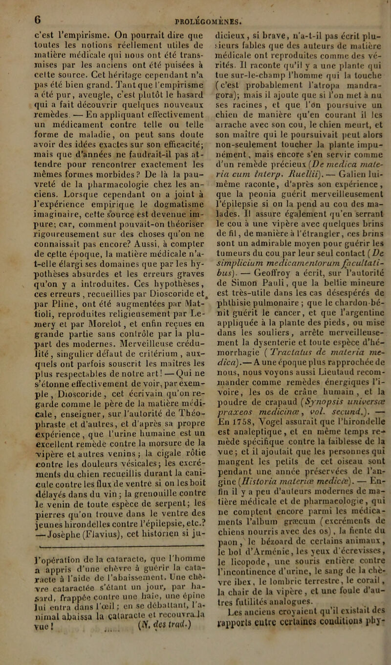 c’est l’empirisme. On pourrait dire que toutes les notions réellement utiles de matière médicale qui nous ont été trans- mises par les anciens ont été puisées à celte source. Cet héritage cependant n’a pas été bien grand. Tant que l'empirisme a été pur, aveugle, c’est plutôt le hasard qui a fait découvrir quelques nouveaux remèdes. •— En appliquant cfl’eclivement un médicament contre telle ou telle forme de maladie, on peut sans doute avoir des idées exactes sur son efficacité; mais que d’années ne faudrait-il pas at- tendre pour rencontrer exactement les mêmes formes morbides? De là la pau- vreté de la pharmacologie chez les an- ciens. Lorsque cependant on a joint à l’expérience empirique le dogmatisme imaginaire, cette source est devenue im- pure; car, comment pouvait-on théoriser rigoureusement sur des choses qu’on ne connaissait pas encore? Aussi, à compter de cpltc époque, la matière médicale n’a- t-elle élargi ses domaines que par les hy- pothèses absurdes et les erreurs graves qu’on y a introduites. Ces hypothèses, ces erreurs , recueillies par Dioscoride et^ par Pline, ont été augmentées par Mat- tioli, reproduites religieusement par Le- mery et par Morelot, et enfin reçues en grande partie sans contrôle par la plu- part des modernes. Merveilleuse crédu- lité, singulier défaut de critérium , aux- quels ont parfois souscrit les maîtres les plus respectables de notre art ! —Qui ne s’étonne effectivement de voir, par exem- ple , Dioscoride , cet écrivain qu’on re- garde comme le père de la matière médi- cale , enseigner, sur l’autorité de Théo- phraste et d’autres, et d’après sa propre expérience, que l’urine humaine est un excellent remède contre la morsure de la vipère et autres venins ; la cigale rôtie contre les douleurs vésicales; les excré- ments du chien recueillis durant la cani- cule contre les flux de ventre si on les boit délayés dans du vin ; la grenouille contre le venin de toute espèce de serpent; les pierres qu’on trouve dans le ventre des jeunes hirondelles contre l’épilepsie, etc.? — Josèphe (Flavius), cet historien si ju- l’opération delà cataracte, que l'homme a appris d’une chèvre à guérir la cata- racte à l’aide de l’abaissement. Une chè- vre cataractée s étant un jour, par ha- sard, frappée contre une baie, une épine lui entra dans l’œil ; en se débattant, 1 a- nimal abaissa la cataracte et recouvraja vue! (iY. des (rail.) dicicux , si brave, n'a-t-il pas écrit plu- sieurs fables que des auteurs de matière médicale ont reproduites comme des vé- rités. 11 raconte qu’il y a une plante qui tue sur-le-champ l’homme qui la louche (c’est probablement l’atropa mandra- gora); mais il ajoute que si l’on met à nu ses racines, et que l’on poursuive un chien de manière qu’en courant il les arrache avec son cou, le chien meurt, et son maître qui le poursuivait peut alors non-seulement loucher la plante impu- nément, mais encore s’en servir comme d’un remède précieux (De medica maté- riel cum tnterp. Jhiellii). — Galien lui- même raconte, d’après son expérience, que la peonia guérit merveilleusement l’épilepsie si on la pend au cou des ma- lades. Il assure également qu’en serrant le cou à une vipère avec quelques brins de fil, de manière à l’étrangler, ces brins sont un admirable moyen pour guérir les tumeurs du cou par leur seul contact {De simplicium medicamenlorum facultali- bus). — Geoffroy a écrit, sur l’autorité de Simon Pauli, que la beliie mineure est très-utile dans les cas désespérés de phthisie pulmonaire ; que le chardon bé- nit guérit le cancer, et que l’argentine appliquée à la plante des pieds, ou mise dans les souliers, arrête merveilleuse- ment la dysenterie et toute espèce d’hé- morrhagie ( Tractatus de materia me- dica).— A une époque plus rapprochée de nous, nous voyons aussi Lieutaud recom- mander comme remèdes énergiques l’i- voire, les os de crâne humain, et la poudre de crapaud (Synopsis universel: praxeos medicinee, vol. secund.). — En 1758, Yogel assurait que l’hirondelle est analeptique, et en même temps re-» mède spécifique contre la faiblesse de la vue; et il ajoutait que les personnes qui mangent les petits de cet oiseau sont pendant une année préservées de l’an- gine (Ilistoria materiee medicte). — En- fin il y a peu d’auteurs modernes de ma- tière médicale et de pharmacologie, qui ne comptent encore parmi les médica- ments l’album græcum (excréments de chiens nourris avec des os), la fiente du paon , le bézoard de certains animaux, le bol d’Arménie, les yeux d'écrevisses, le licopode, une souris entière contre l’incontinence d’urine, le sang de la chè- vre ibex, le lombric terrestre, le corail, la chair de la vipère , et une foule d’au- tres futilités analogues. Les anciens croyaient qu’il existait des rapports cuire certaines conditions pby-