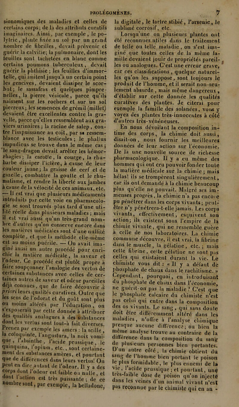 sionomiques des maladifs et celles de certains corps; de la des attributs curatifs imaginaires. Ainsi, par exemple, le po- lytric, plante fixée au sol par un grand nombre de fibrilles, devait prévenir et guérir la calvitie; la pulmonaire, dont les teuilles sont tachetées en blanc comme certains poumons tuberculeux, devait guérir la phthisie ; les feuilles d’immor- telle, qui imitent jusqu’à un certain point les gencives, devaient dissiper le scor- but; le sassafras et quelques pimpre- nelles, la pierre vésicule, parce qu’ils naissent sur les rochers et sur un sol pierreux; les semences de grémil (millet) devaient être excellentes contre la gra- vi lie, parce qu’elles ressemblent aux gra- viers urinaires ; la racine de salep , con- tre l’impuissance au coït, par si ressem- blance avec les testicules; le phallus impudicus se trouve dans le même cas ; le sang-dragon devait arrêter les hémor- rhagies ; la carotle, la courge, la rhu- barbe dissiper l'idère, à cause de leur couleur jaune ; la graisse de cerf et de gazelle, combattre la goutte et le rhu- matisme, et rendre la liberté aux jambes à cause de la vélocité de ces animaux, etc. — Il est vrai que plusieurs médicaments introduits par celte voie en pharmacolo- gie se sont trouvés plus tard d’une uti- lité réelle dans plusieurs maladies ; mais il est vrai aussi qu’un très-grand nom- bre d’autres qu’on conserve encore dans les madères médicales sont d’une nullité complète, et que la méthode elle-même est au moins puérile. — On avait ima- giné aussi un autre procédé pour enri- chir la matière médicale, la saveur et l'odeur. Ce procédé est plutôt propre à faire soupçonner l’analogie des vertus de certaines substances avec celles de cer- taines autres de saveur et odeur pareilles déjà connues, que de faire découvrir à priori leurs qualités curatives. Outre que les sens de l’odorat cl du goût sont plus ou moins altérés par l’éducation, on s’exposerait par cette donnée à attribuer des qualités analogues à des substances dont les vertus sont lout-à fait diverses. Prenez par exemple les amers : la scille , la coloquinte, 1 angustura, la noix vomi- que , 1 absinthe , l’acide prussique , le quinquina, l’opium, etc., sont certaine- ment des substances amères, et pourtant que de différences dans leurs vertus! On peut en dire autant de l'odeur. Il y a des corps dont l’odctir est faible ou nulle, et dont I action est très puissante ; de ce nombre sont, par exemple, la belladone, la digitale, le tartre slibié , l’arsenic, le sublimé corrosif, etc. Lorsqu’une ou plusieurs plantes ont été reconnues utiles dans le traitement de telle ou telle maladie, on s’est ima- giné que toutes celles de la même fa- mille devaient jouir de propriétés pareil- les ou analogues. C’est une erreur grave, car ces classifications , quelque naturel- les qu’on les suppose, sont toujours le produit de l’homme, et il serait non-seu- lement absurde , mais môme dangereux , d’établir sur celle donnée les qualités curatives des plantes. Je citerai pour exemple la famille des solanées, vous y voyez des plantes très-innocentes à côté d’autres très-vénéneuses. En nous dévoilant la composition in- time des corps, la chimie doit aussi, disait-on, nous fournir les meilleures données de leur aclion sur l’économie. De là une nouvelle source de richesse pharmacologique. Il y a eu même des hommes qui ont cru pouvoir fonder toute la matière médicale sur la- chimie ; mais hélas! ils se trompèrent singulièrement, car ils ont demandé à la chimie beaucoup plus qu’elle ne pouvait. Malgré ses im- menses progrès , la chimie n’a pas cncoie pu pénétrer dans les corps vivants; peut- être n’y pénétrera-t-elle jamais. Les corps vivants, effectivement, esquivent sou action; ils existent sous l’empire de la chimie vivante, qui ne ressemble guère à celle de nos laboratoires. La chimie commune découvre, il est vrai, la fibrine dans le muscle, la gélatine, etc. ; mais celte fibrine . celle gélatine ne sont pas celles qui existaient durant la vie. Le chimiste vous dit ; « Il y a défaut de phosphate de chaux dans le rachitisme. » Cependant, pourquoi, en introduisant du phosphate de chaux dans l’économie, ne guérit-on pas la maladie? C’est que le phosphate calcaire du chimiste n’est pas celui qui entre dans la composition des os vivants. Le sang, qui sans doute doit être différemment altéré dans les maladies, n’offre à l’analyse chimique presque aucune différence; ou bien la meme analyse trouve au contraire de la différence dans la composition du sang de plusieurs personnes bien portantes. D un autre côté, la chimie obtient du sang de I homme bien portant le poison le plus formidable, le plus ennemi de la vie, 1 acide prussique; et pourtant, unç tres-faihle dose de poison qu’on injecte dans les veines d’un animal vivant n’est pas reconnue par le chimiste qui eu an -